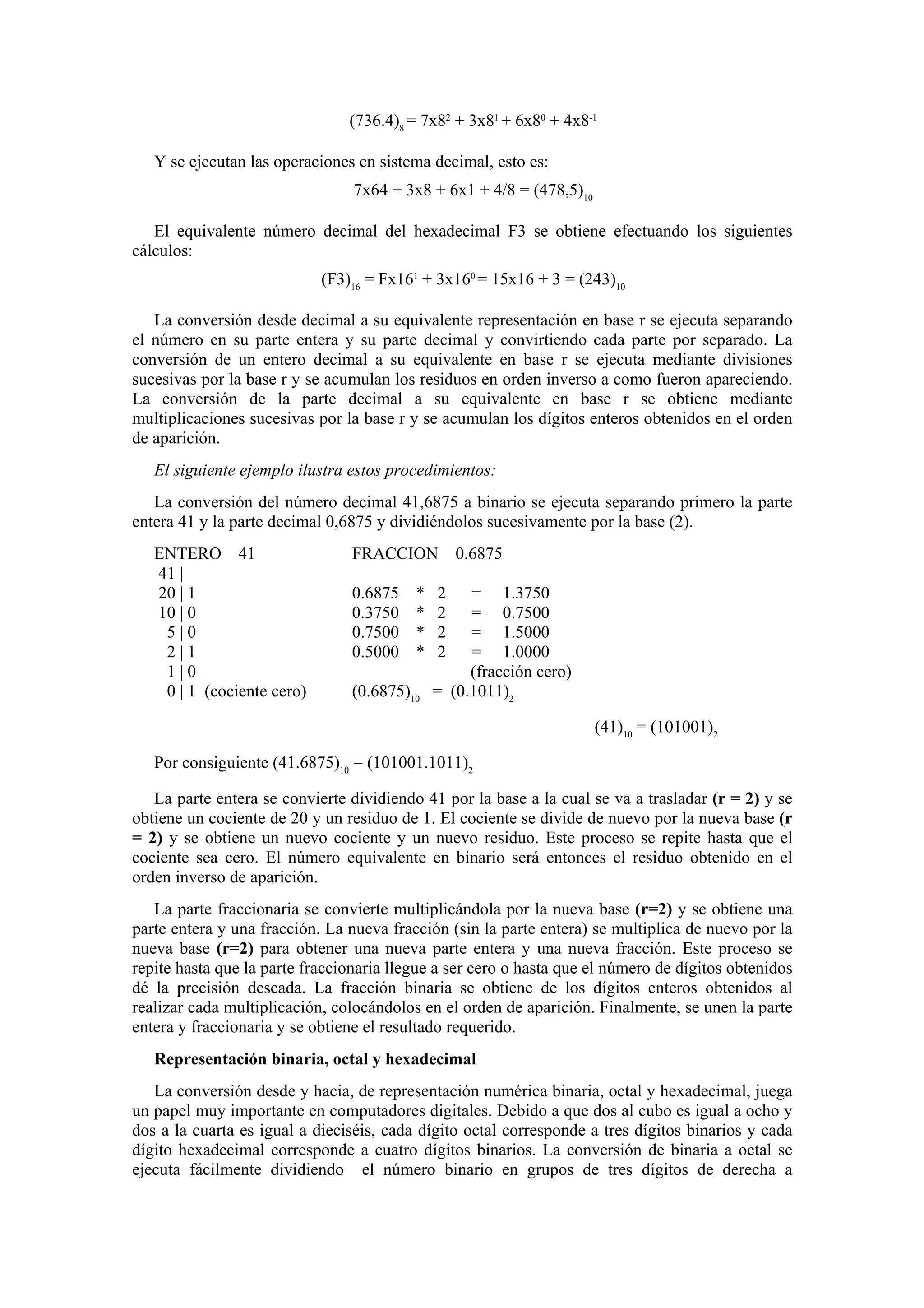 (736.4)8 = 7x82 + 3x81 + 6x80 + 4x8-1
Y se ejecutan las operaciones en sistema decimal, esto es:
7x64 + 3x8 + 6x1 + 4/8 = (478,5)10
El equivalente número decimal del hexadecimal F3 se obtiene efectuando los siguientes
cálculos:
(F3)16 = Fx161 + 3x160 = 15x16 + 3 = (243)10
La conversión desde decimal a su equivalente representación en base r se ejecuta separando
el número en su parte entera y su parte decimal y convirtiendo cada parte por separado. La
conversión de un entero decimal a su equivalente en base r se ejecuta mediante divisiones
sucesivas por la base r y se acumulan los residuos en orden inverso a como fueron apareciendo.
La conversión de la parte decimal a su equivalente en base r se obtiene mediante
multiplicaciones sucesivas por la base r y se acumulan los dígitos enteros obtenidos en el orden
de aparición.
El siguiente ejemplo ilustra estos procedimientos:
La conversión del número decimal 41,6875 a binario se ejecuta separando primero la parte
entera 41 y la parte decimal 0,6875 y dividiéndolos sucesivamente por la base (2).
ENTERO 41
41 |
20 | 1
10 | 0
5|0
2|1
1|0
0 | 1 (cociente cero)

FRACCION
0.6875
0.3750
0.7500
0.5000

*
*
*
*

(0.6875)10

0.6875

2
2
2
2

= 1.3750
= 0.7500
= 1.5000
= 1.0000
(fracción cero)
= (0.1011)2
(41)10 = (101001)2

Por consiguiente (41.6875)10 = (101001.1011)2
La parte entera se convierte dividiendo 41 por la base a la cual se va a trasladar (r = 2) y se
obtiene un cociente de 20 y un residuo de 1. El cociente se divide de nuevo por la nueva base (r
= 2) y se obtiene un nuevo cociente y un nuevo residuo. Este proceso se repite hasta que el
cociente sea cero. El número equivalente en binario será entonces el residuo obtenido en el
orden inverso de aparición.
La parte fraccionaria se convierte multiplicándola por la nueva base (r=2) y se obtiene una
parte entera y una fracción. La nueva fracción (sin la parte entera) se multiplica de nuevo por la
nueva base (r=2) para obtener una nueva parte entera y una nueva fracción. Este proceso se
repite hasta que la parte fraccionaria llegue a ser cero o hasta que el número de dígitos obtenidos
dé la precisión deseada. La fracción binaria se obtiene de los dígitos enteros obtenidos al
realizar cada multiplicación, colocándolos en el orden de aparición. Finalmente, se unen la parte
entera y fraccionaria y se obtiene el resultado requerido.
Representación binaria, octal y hexadecimal
La conversión desde y hacia, de representación numérica binaria, octal y hexadecimal, juega
un papel muy importante en computadores digitales. Debido a que dos al cubo es igual a ocho y
dos a la cuarta es igual a dieciséis, cada dígito octal corresponde a tres dígitos binarios y cada
dígito hexadecimal corresponde a cuatro dígitos binarios. La conversión de binaria a octal se
ejecuta fácilmente dividiendo el número binario en grupos de tres dígitos de derecha a

 