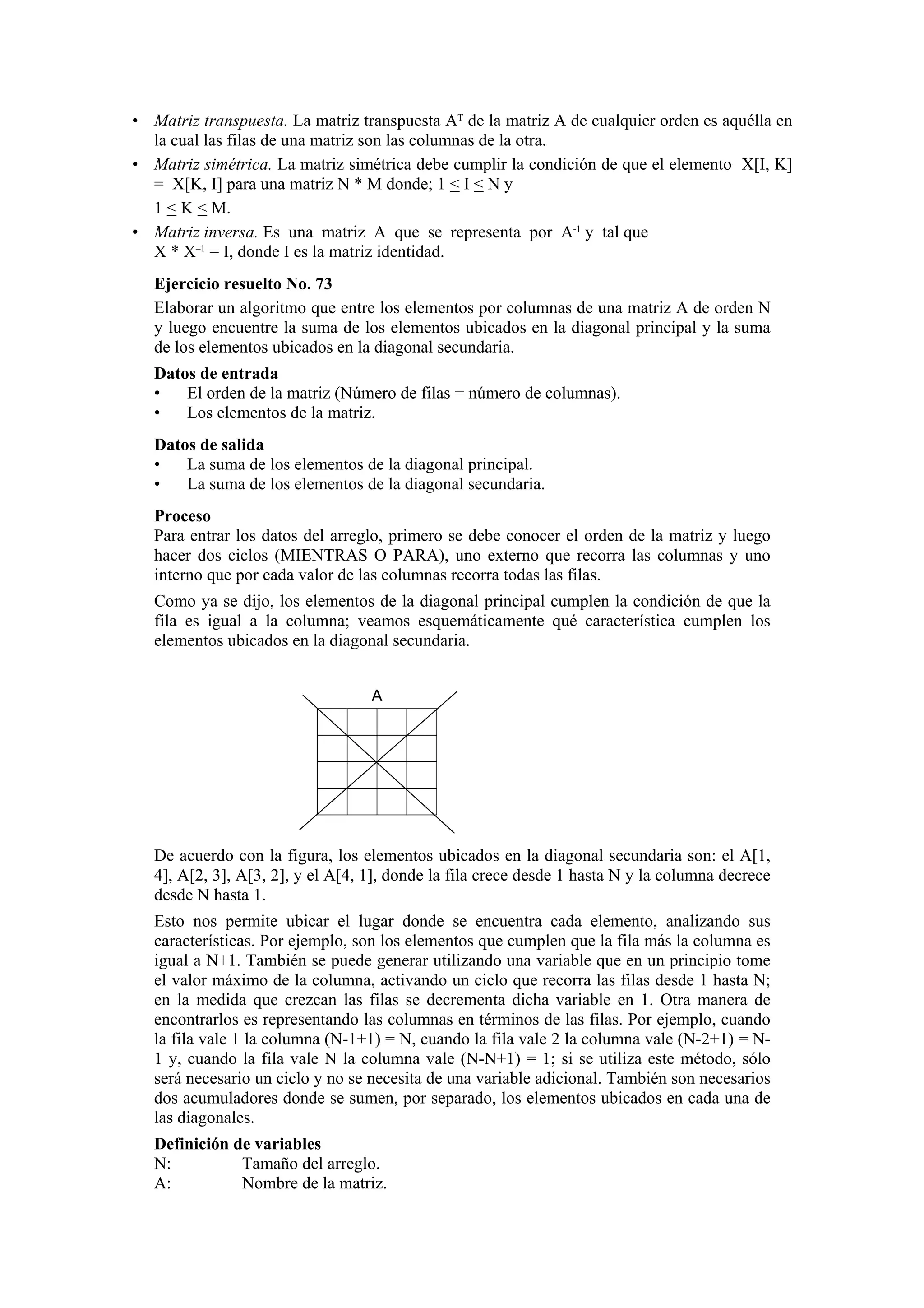 • Matriz transpuesta. La matriz transpuesta AT de la matriz A de cualquier orden es aquélla en
la cual las filas de una matriz son las columnas de la otra.
• Matriz simétrica. La matriz simétrica debe cumplir la condición de que el elemento X[I, K]
= X[K, I] para una matriz N * M donde; 1 < I < N y
1 < K < M.
• Matriz inversa. Es una matriz A que se representa por A-1 y tal que
X * X–1 = I, donde I es la matriz identidad.
Ejercicio resuelto No. 73
Elaborar un algoritmo que entre los elementos por columnas de una matriz A de orden N
y luego encuentre la suma de los elementos ubicados en la diagonal principal y la suma
de los elementos ubicados en la diagonal secundaria.
Datos de entrada
•
El orden de la matriz (Número de filas = número de columnas).
•
Los elementos de la matriz.
Datos de salida
•
La suma de los elementos de la diagonal principal.
•
La suma de los elementos de la diagonal secundaria.
Proceso
Para entrar los datos del arreglo, primero se debe conocer el orden de la matriz y luego
hacer dos ciclos (MIENTRAS O PARA), uno externo que recorra las columnas y uno
interno que por cada valor de las columnas recorra todas las filas.
Como ya se dijo, los elementos de la diagonal principal cumplen la condición de que la
fila es igual a la columna; veamos esquemáticamente qué característica cumplen los
elementos ubicados en la diagonal secundaria.
A

De acuerdo con la figura, los elementos ubicados en la diagonal secundaria son: el A[1,
4], A[2, 3], A[3, 2], y el A[4, 1], donde la fila crece desde 1 hasta N y la columna decrece
desde N hasta 1.
Esto nos permite ubicar el lugar donde se encuentra cada elemento, analizando sus
características. Por ejemplo, son los elementos que cumplen que la fila más la columna es
igual a N+1. También se puede generar utilizando una variable que en un principio tome
el valor máximo de la columna, activando un ciclo que recorra las filas desde 1 hasta N;
en la medida que crezcan las filas se decrementa dicha variable en 1. Otra manera de
encontrarlos es representando las columnas en términos de las filas. Por ejemplo, cuando
la fila vale 1 la columna (N-1+1) = N, cuando la fila vale 2 la columna vale (N-2+1) = N1 y, cuando la fila vale N la columna vale (N-N+1) = 1; si se utiliza este método, sólo
será necesario un ciclo y no se necesita de una variable adicional. También son necesarios
dos acumuladores donde se sumen, por separado, los elementos ubicados en cada una de
las diagonales.
Definición de variables
N:
Tamaño del arreglo.
A:
Nombre de la matriz.

 