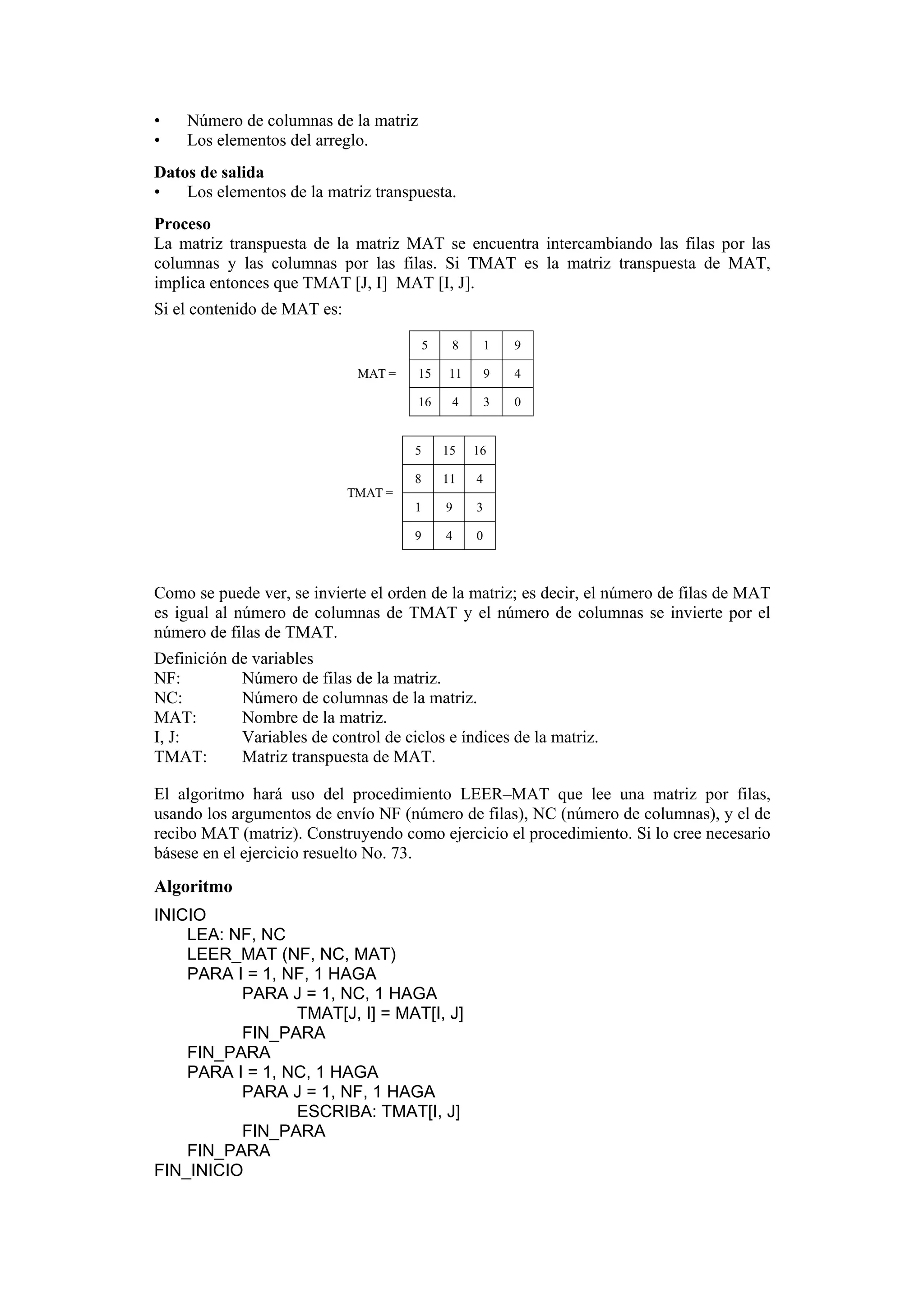 •
•

Número de columnas de la matriz
Los elementos del arreglo.

Datos de salida
•
Los elementos de la matriz transpuesta.
Proceso
La matriz transpuesta de la matriz MAT se encuentra intercambiando las filas por las
columnas y las columnas por las filas. Si TMAT es la matriz transpuesta de MAT,
implica entonces que TMAT [J, I] MAT [I, J].
Si el contenido de MAT es:
5

1

9

15

11

9

4

16

4

3

0

5

15

16

8

11

4

1

9

3

9

MAT =

8

4

0

TMAT =

Como se puede ver, se invierte el orden de la matriz; es decir, el número de filas de MAT
es igual al número de columnas de TMAT y el número de columnas se invierte por el
número de filas de TMAT.
Definición de variables
NF:
Número de filas de la matriz.
NC:
Número de columnas de la matriz.
MAT:
Nombre de la matriz.
I, J:
Variables de control de ciclos e índices de la matriz.
TMAT:
Matriz transpuesta de MAT.
El algoritmo hará uso del procedimiento LEER–MAT que lee una matriz por filas,
usando los argumentos de envío NF (número de filas), NC (número de columnas), y el de
recibo MAT (matriz). Construyendo como ejercicio el procedimiento. Si lo cree necesario
básese en el ejercicio resuelto No. 73.

Algoritmo
INICIO
LEA: NF, NC
LEER_MAT (NF, NC, MAT)
PARA I = 1, NF, 1 HAGA
PARA J = 1, NC, 1 HAGA
TMAT[J, I] = MAT[I, J]
FIN_PARA
FIN_PARA
PARA I = 1, NC, 1 HAGA
PARA J = 1, NF, 1 HAGA
ESCRIBA: TMAT[I, J]
FIN_PARA
FIN_PARA
FIN_INICIO

 