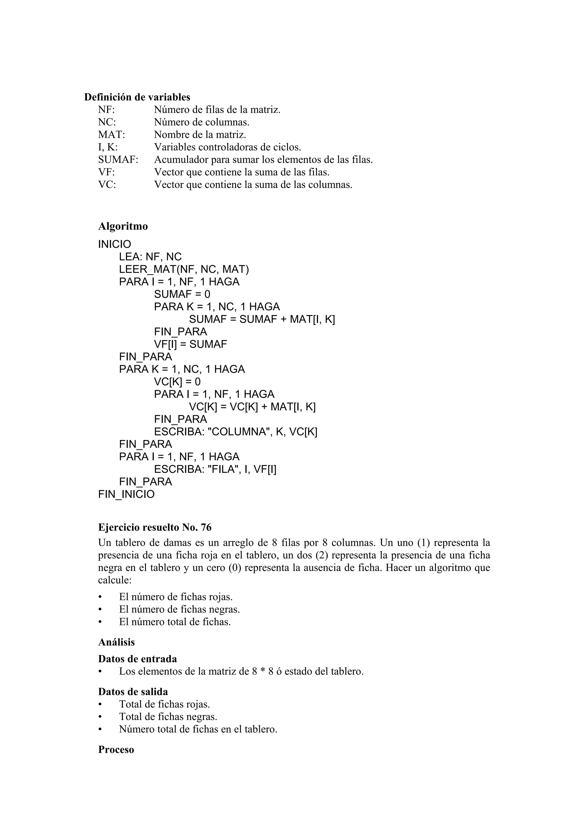 Definición de variables
NF:
Número de filas de la matriz.
NC:
Número de columnas.
MAT:
Nombre de la matriz.
I, K:
Variables controladoras de ciclos.
SUMAF: Acumulador para sumar los elementos de las filas.
VF:
Vector que contiene la suma de las filas.
VC:
Vector que contiene la suma de las columnas.

Algoritmo
INICIO
LEA: NF, NC
LEER_MAT(NF, NC, MAT)
PARA I = 1, NF, 1 HAGA
SUMAF = 0
PARA K = 1, NC, 1 HAGA
SUMAF = SUMAF + MAT[I, K]
FIN_PARA
VF[I] = SUMAF
FIN_PARA
PARA K = 1, NC, 1 HAGA
VC[K] = 0
PARA I = 1, NF, 1 HAGA
VC[K] = VC[K] + MAT[I, K]
FIN_PARA
ESCRIBA: "COLUMNA", K, VC[K]
FIN_PARA
PARA I = 1, NF, 1 HAGA
ESCRIBA: "FILA", I, VF[I]
FIN_PARA
FIN_INICIO
Ejercicio resuelto No. 76
Un tablero de damas es un arreglo de 8 filas por 8 columnas. Un uno (1) representa la
presencia de una ficha roja en el tablero, un dos (2) representa la presencia de una ficha
negra en el tablero y un cero (0) representa la ausencia de ficha. Hacer un algoritmo que
calcule:
•
•
•

El número de fichas rojas.
El número de fichas negras.
El número total de fichas.

Análisis
Datos de entrada
•
Los elementos de la matriz de 8 * 8 ó estado del tablero.
Datos de salida
•
Total de fichas rojas.
•
Total de fichas negras.
•
Número total de fichas en el tablero.
Proceso

 