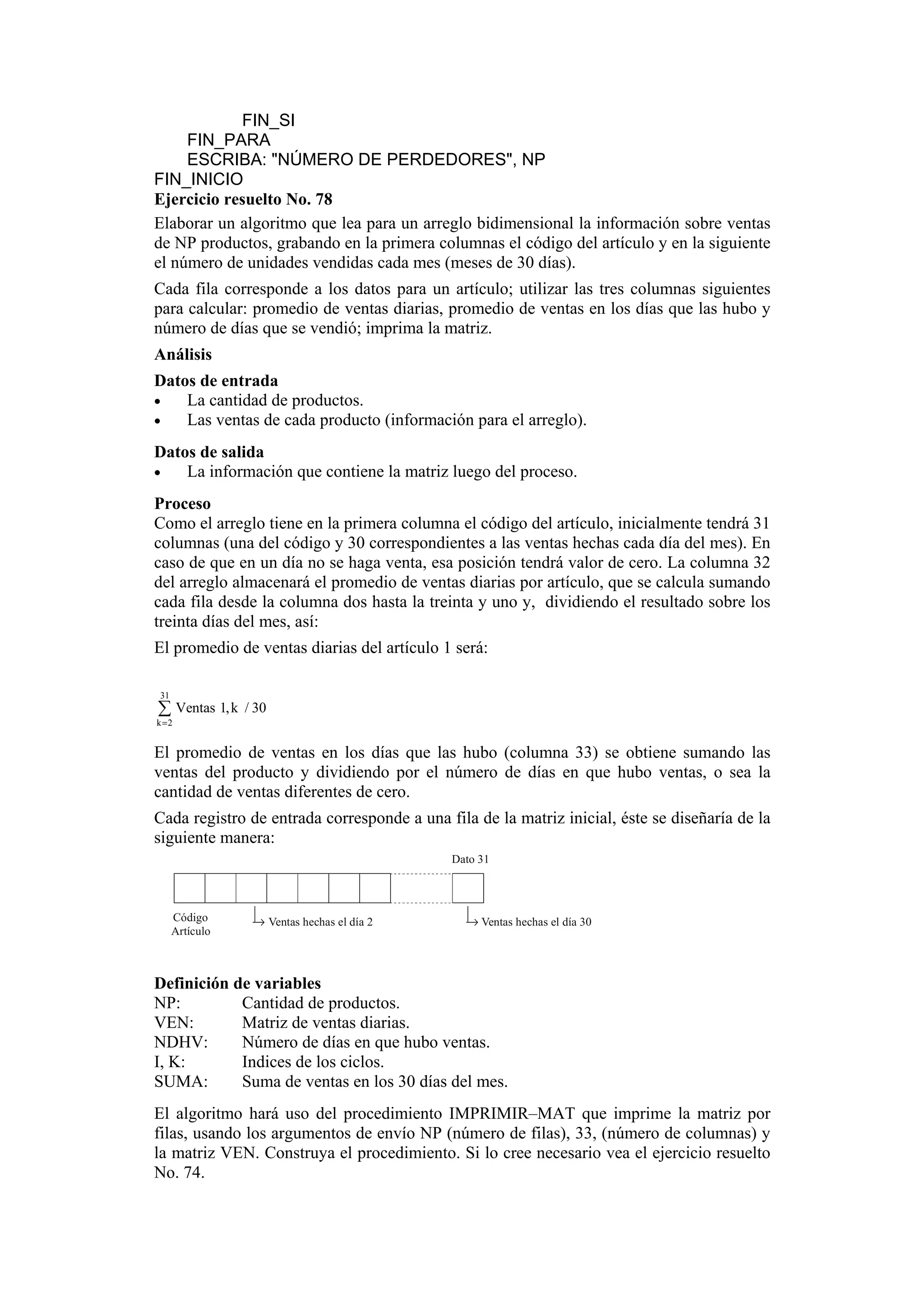 FIN_SI
FIN_PARA
ESCRIBA: "NÚMERO DE PERDEDORES", NP
FIN_INICIO
Ejercicio resuelto No. 78
Elaborar un algoritmo que lea para un arreglo bidimensional la información sobre ventas
de NP productos, grabando en la primera columnas el código del artículo y en la siguiente
el número de unidades vendidas cada mes (meses de 30 días).
Cada fila corresponde a los datos para un artículo; utilizar las tres columnas siguientes
para calcular: promedio de ventas diarias, promedio de ventas en los días que las hubo y
número de días que se vendió; imprima la matriz.
Análisis
Datos de entrada
•
La cantidad de productos.
•
Las ventas de cada producto (información para el arreglo).
Datos de salida
•
La información que contiene la matriz luego del proceso.
Proceso
Como el arreglo tiene en la primera columna el código del artículo, inicialmente tendrá 31
columnas (una del código y 30 correspondientes a las ventas hechas cada día del mes). En
caso de que en un día no se haga venta, esa posición tendrá valor de cero. La columna 32
del arreglo almacenará el promedio de ventas diarias por artículo, que se calcula sumando
cada fila desde la columna dos hasta la treinta y uno y, dividiendo el resultado sobre los
treinta días del mes, así:
El promedio de ventas diarias del artículo 1 será:
31

∑ Ventas 1, k

/ 30

k =2

El promedio de ventas en los días que las hubo (columna 33) se obtiene sumando las
ventas del producto y dividiendo por el número de días en que hubo ventas, o sea la
cantidad de ventas diferentes de cero.
Cada registro de entrada corresponde a una fila de la matriz inicial, éste se diseñaría de la
siguiente manera:
Dato 31

Código
Artículo

→ Ventas hechas el día 2

→ Ventas hechas el día 30

Definición de variables
NP:
Cantidad de productos.
VEN:
Matriz de ventas diarias.
NDHV:
Número de días en que hubo ventas.
I, K:
Indices de los ciclos.
SUMA:
Suma de ventas en los 30 días del mes.
El algoritmo hará uso del procedimiento IMPRIMIR–MAT que imprime la matriz por
filas, usando los argumentos de envío NP (número de filas), 33, (número de columnas) y
la matriz VEN. Construya el procedimiento. Si lo cree necesario vea el ejercicio resuelto
No. 74.

 