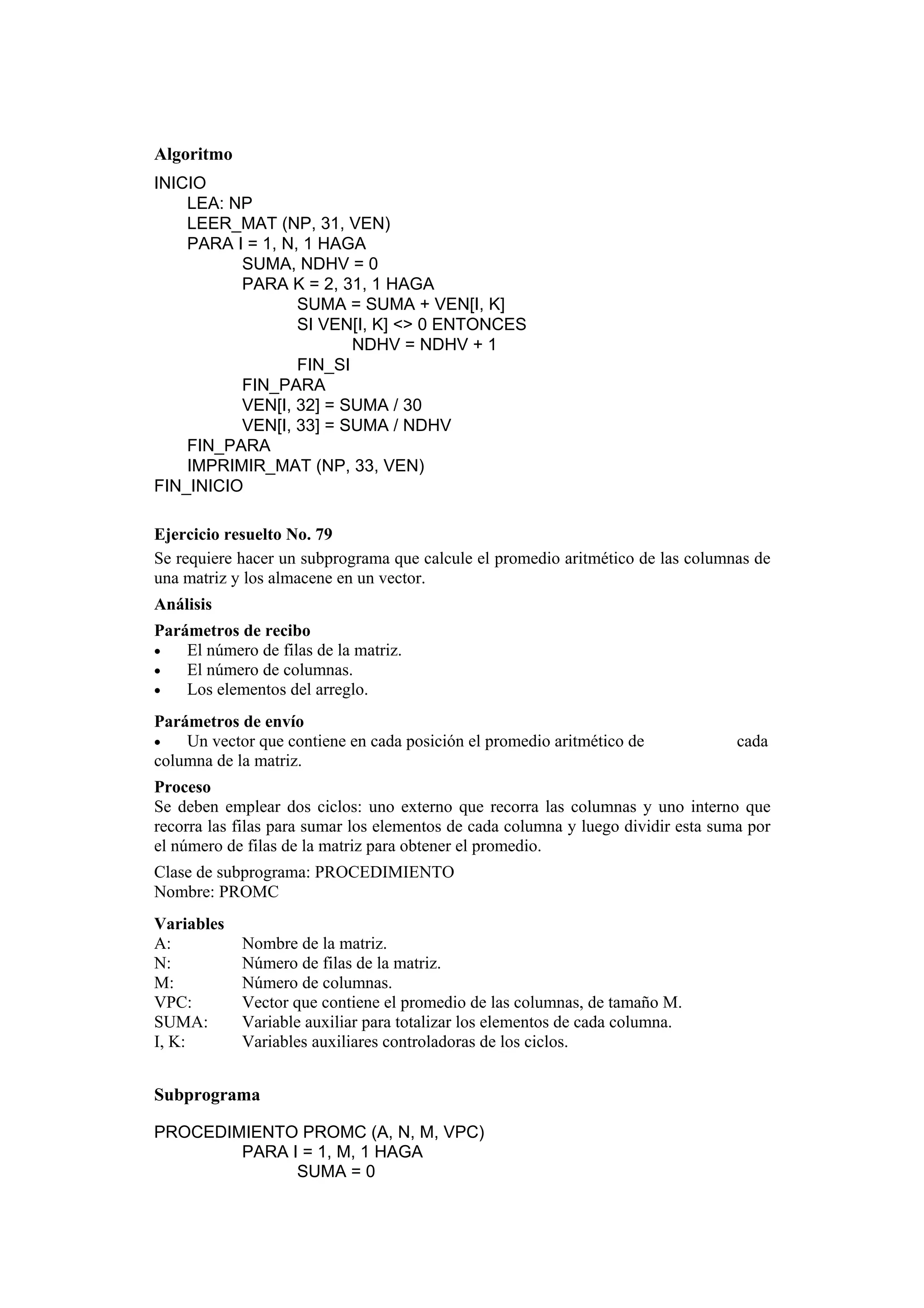 Algoritmo
INICIO
LEA: NP
LEER_MAT (NP, 31, VEN)
PARA I = 1, N, 1 HAGA
SUMA, NDHV = 0
PARA K = 2, 31, 1 HAGA
SUMA = SUMA + VEN[I, K]
SI VEN[I, K] <> 0 ENTONCES
NDHV = NDHV + 1
FIN_SI
FIN_PARA
VEN[I, 32] = SUMA / 30
VEN[I, 33] = SUMA / NDHV
FIN_PARA
IMPRIMIR_MAT (NP, 33, VEN)
FIN_INICIO
Ejercicio resuelto No. 79
Se requiere hacer un subprograma que calcule el promedio aritmético de las columnas de
una matriz y los almacene en un vector.
Análisis
Parámetros de recibo
•
El número de filas de la matriz.
•
El número de columnas.
•
Los elementos del arreglo.
Parámetros de envío
•
Un vector que contiene en cada posición el promedio aritmético de
columna de la matriz.

cada

Proceso
Se deben emplear dos ciclos: uno externo que recorra las columnas y uno interno que
recorra las filas para sumar los elementos de cada columna y luego dividir esta suma por
el número de filas de la matriz para obtener el promedio.
Clase de subprograma: PROCEDIMIENTO
Nombre: PROMC
Variables
A:
N:
M:
VPC:
SUMA:
I, K:

Nombre de la matriz.
Número de filas de la matriz.
Número de columnas.
Vector que contiene el promedio de las columnas, de tamaño M.
Variable auxiliar para totalizar los elementos de cada columna.
Variables auxiliares controladoras de los ciclos.

Subprograma
PROCEDIMIENTO PROMC (A, N, M, VPC)
PARA I = 1, M, 1 HAGA
SUMA = 0

 