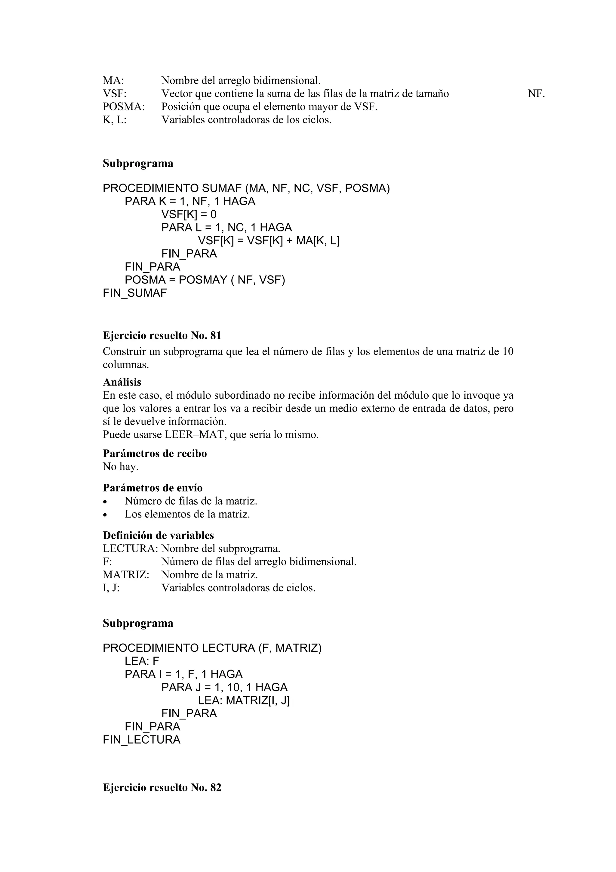 MA:
VSF:
POSMA:
K, L:

Nombre del arreglo bidimensional.
Vector que contiene la suma de las filas de la matriz de tamaño
Posición que ocupa el elemento mayor de VSF.
Variables controladoras de los ciclos.

Subprograma
PROCEDIMIENTO SUMAF (MA, NF, NC, VSF, POSMA)
PARA K = 1, NF, 1 HAGA
VSF[K] = 0
PARA L = 1, NC, 1 HAGA
VSF[K] = VSF[K] + MA[K, L]
FIN_PARA
FIN_PARA
POSMA = POSMAY ( NF, VSF)
FIN_SUMAF

Ejercicio resuelto No. 81
Construir un subprograma que lea el número de filas y los elementos de una matriz de 10
columnas.
Análisis
En este caso, el módulo subordinado no recibe información del módulo que lo invoque ya
que los valores a entrar los va a recibir desde un medio externo de entrada de datos, pero
sí le devuelve información.
Puede usarse LEER–MAT, que sería lo mismo.
Parámetros de recibo
No hay.
Parámetros de envío
•
Número de filas de la matriz.
•
Los elementos de la matriz.
Definición de variables
LECTURA: Nombre del subprograma.
F:
Número de filas del arreglo bidimensional.
MATRIZ: Nombre de la matriz.
I, J:
Variables controladoras de ciclos.

Subprograma
PROCEDIMIENTO LECTURA (F, MATRIZ)
LEA: F
PARA I = 1, F, 1 HAGA
PARA J = 1, 10, 1 HAGA
LEA: MATRIZ[I, J]
FIN_PARA
FIN_PARA
FIN_LECTURA

Ejercicio resuelto No. 82

NF.

 