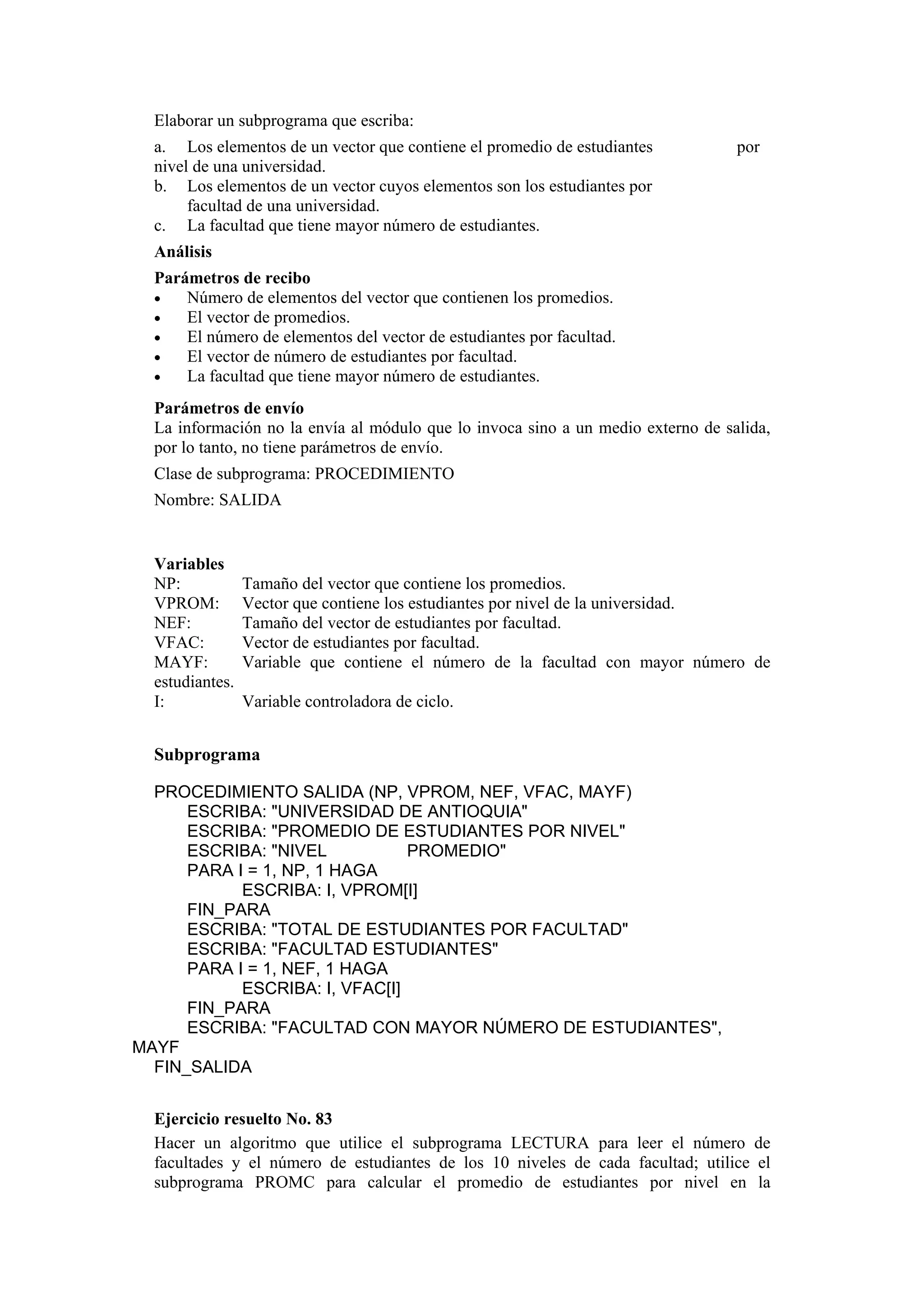 Elaborar un subprograma que escriba:
a. Los elementos de un vector que contiene el promedio de estudiantes
nivel de una universidad.
b. Los elementos de un vector cuyos elementos son los estudiantes por
facultad de una universidad.
c. La facultad que tiene mayor número de estudiantes.

por

Análisis
Parámetros de recibo
•
Número de elementos del vector que contienen los promedios.
•
El vector de promedios.
•
El número de elementos del vector de estudiantes por facultad.
•
El vector de número de estudiantes por facultad.
•
La facultad que tiene mayor número de estudiantes.
Parámetros de envío
La información no la envía al módulo que lo invoca sino a un medio externo de salida,
por lo tanto, no tiene parámetros de envío.
Clase de subprograma: PROCEDIMIENTO
Nombre: SALIDA

Variables
NP:
VPROM:
NEF:
VFAC:
MAYF:
estudiantes.
I:

Tamaño del vector que contiene los promedios.
Vector que contiene los estudiantes por nivel de la universidad.
Tamaño del vector de estudiantes por facultad.
Vector de estudiantes por facultad.
Variable que contiene el número de la facultad con mayor número de
Variable controladora de ciclo.

Subprograma
PROCEDIMIENTO SALIDA (NP, VPROM, NEF, VFAC, MAYF)
ESCRIBA: "UNIVERSIDAD DE ANTIOQUIA"
ESCRIBA: "PROMEDIO DE ESTUDIANTES POR NIVEL"
ESCRIBA: "NIVEL
PROMEDIO"
PARA I = 1, NP, 1 HAGA
ESCRIBA: I, VPROM[I]
FIN_PARA
ESCRIBA: "TOTAL DE ESTUDIANTES POR FACULTAD"
ESCRIBA: "FACULTAD ESTUDIANTES"
PARA I = 1, NEF, 1 HAGA
ESCRIBA: I, VFAC[I]
FIN_PARA
ESCRIBA: "FACULTAD CON MAYOR NÚMERO DE ESTUDIANTES",
MAYF
FIN_SALIDA
Ejercicio resuelto No. 83
Hacer un algoritmo que utilice el subprograma LECTURA para leer el número de
facultades y el número de estudiantes de los 10 niveles de cada facultad; utilice el
subprograma PROMC para calcular el promedio de estudiantes por nivel en la

 