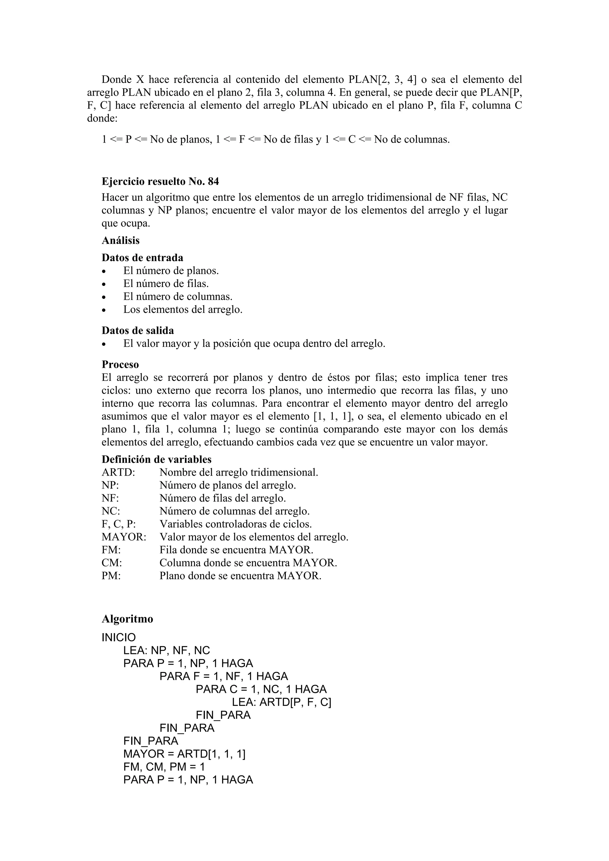 Donde X hace referencia al contenido del elemento PLAN[2, 3, 4] o sea el elemento del
arreglo PLAN ubicado en el plano 2, fila 3, columna 4. En general, se puede decir que PLAN[P,
F, C] hace referencia al elemento del arreglo PLAN ubicado en el plano P, fila F, columna C
donde:
1 <= P <= No de planos, 1 <= F <= No de filas y 1 <= C <= No de columnas.

Ejercicio resuelto No. 84
Hacer un algoritmo que entre los elementos de un arreglo tridimensional de NF filas, NC
columnas y NP planos; encuentre el valor mayor de los elementos del arreglo y el lugar
que ocupa.
Análisis
Datos de entrada
•
El número de planos.
•
El número de filas.
•
El número de columnas.
•
Los elementos del arreglo.
Datos de salida
•
El valor mayor y la posición que ocupa dentro del arreglo.
Proceso
El arreglo se recorrerá por planos y dentro de éstos por filas; esto implica tener tres
ciclos: uno externo que recorra los planos, uno intermedio que recorra las filas, y uno
interno que recorra las columnas. Para encontrar el elemento mayor dentro del arreglo
asumimos que el valor mayor es el elemento [1, 1, 1], o sea, el elemento ubicado en el
plano 1, fila 1, columna 1; luego se continúa comparando este mayor con los demás
elementos del arreglo, efectuando cambios cada vez que se encuentre un valor mayor.
Definición de variables
ARTD:
Nombre del arreglo tridimensional.
NP:
Número de planos del arreglo.
NF:
Número de filas del arreglo.
NC:
Número de columnas del arreglo.
F, C, P:
Variables controladoras de ciclos.
MAYOR: Valor mayor de los elementos del arreglo.
FM:
Fila donde se encuentra MAYOR.
CM:
Columna donde se encuentra MAYOR.
PM:
Plano donde se encuentra MAYOR.

Algoritmo
INICIO
LEA: NP, NF, NC
PARA P = 1, NP, 1 HAGA
PARA F = 1, NF, 1 HAGA
PARA C = 1, NC, 1 HAGA
LEA: ARTD[P, F, C]
FIN_PARA
FIN_PARA
FIN_PARA
MAYOR = ARTD[1, 1, 1]
FM, CM, PM = 1
PARA P = 1, NP, 1 HAGA

 