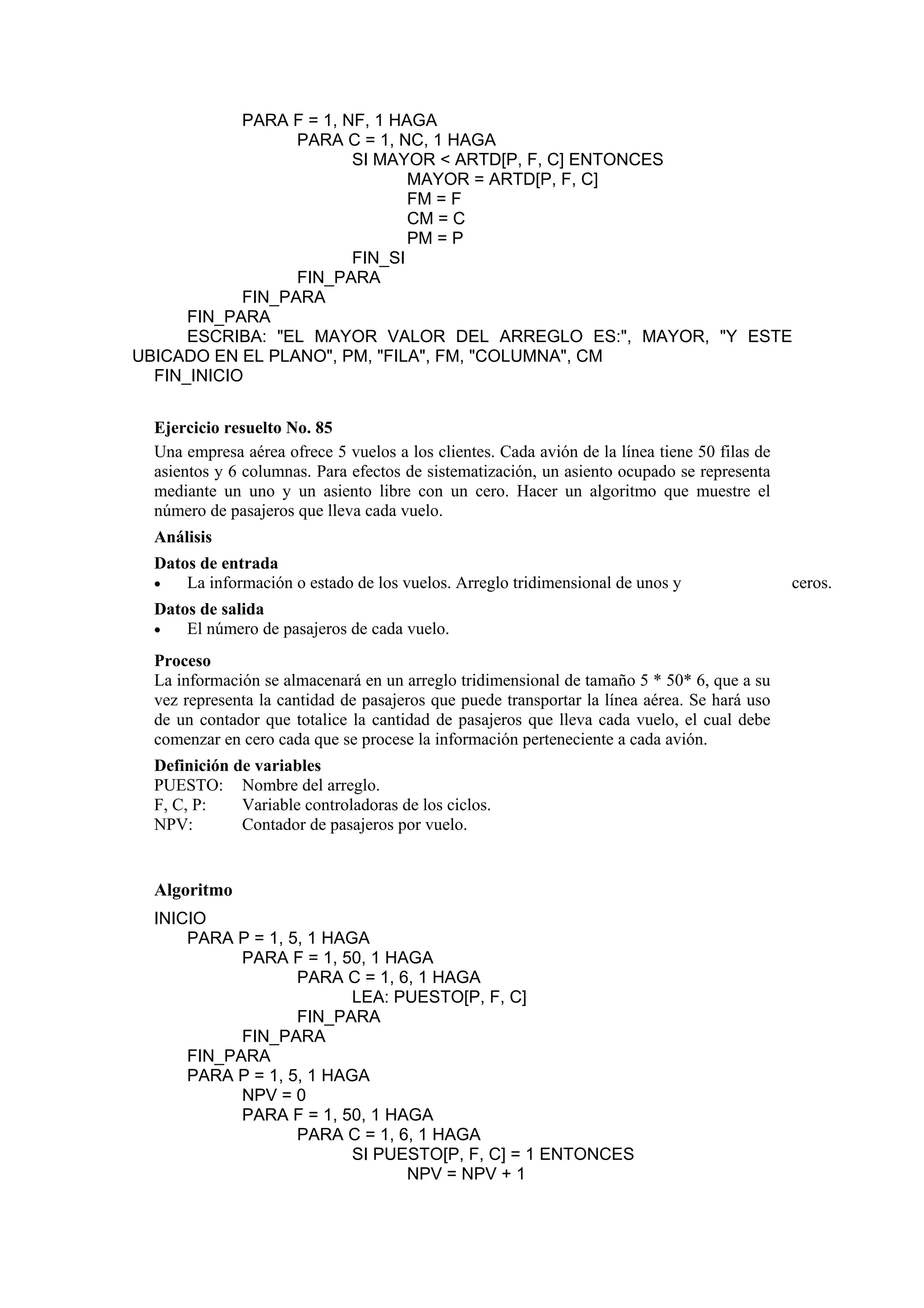 PARA F = 1, NF, 1 HAGA
PARA C = 1, NC, 1 HAGA
SI MAYOR < ARTD[P, F, C] ENTONCES
MAYOR = ARTD[P, F, C]
FM = F
CM = C
PM = P
FIN_SI
FIN_PARA
FIN_PARA
FIN_PARA
ESCRIBA: "EL MAYOR VALOR DEL ARREGLO ES:", MAYOR, "Y ESTE
UBICADO EN EL PLANO", PM, "FILA", FM, "COLUMNA", CM
FIN_INICIO
Ejercicio resuelto No. 85
Una empresa aérea ofrece 5 vuelos a los clientes. Cada avión de la línea tiene 50 filas de
asientos y 6 columnas. Para efectos de sistematización, un asiento ocupado se representa
mediante un uno y un asiento libre con un cero. Hacer un algoritmo que muestre el
número de pasajeros que lleva cada vuelo.
Análisis
Datos de entrada
•
La información o estado de los vuelos. Arreglo tridimensional de unos y
Datos de salida
•
El número de pasajeros de cada vuelo.
Proceso
La información se almacenará en un arreglo tridimensional de tamaño 5 * 50* 6, que a su
vez representa la cantidad de pasajeros que puede transportar la línea aérea. Se hará uso
de un contador que totalice la cantidad de pasajeros que lleva cada vuelo, el cual debe
comenzar en cero cada que se procese la información perteneciente a cada avión.
Definición de variables
PUESTO: Nombre del arreglo.
F, C, P:
Variable controladoras de los ciclos.
NPV:
Contador de pasajeros por vuelo.

Algoritmo
INICIO
PARA P = 1, 5, 1 HAGA
PARA F = 1, 50, 1 HAGA
PARA C = 1, 6, 1 HAGA
LEA: PUESTO[P, F, C]
FIN_PARA
FIN_PARA
FIN_PARA
PARA P = 1, 5, 1 HAGA
NPV = 0
PARA F = 1, 50, 1 HAGA
PARA C = 1, 6, 1 HAGA
SI PUESTO[P, F, C] = 1 ENTONCES
NPV = NPV + 1

ceros.

 