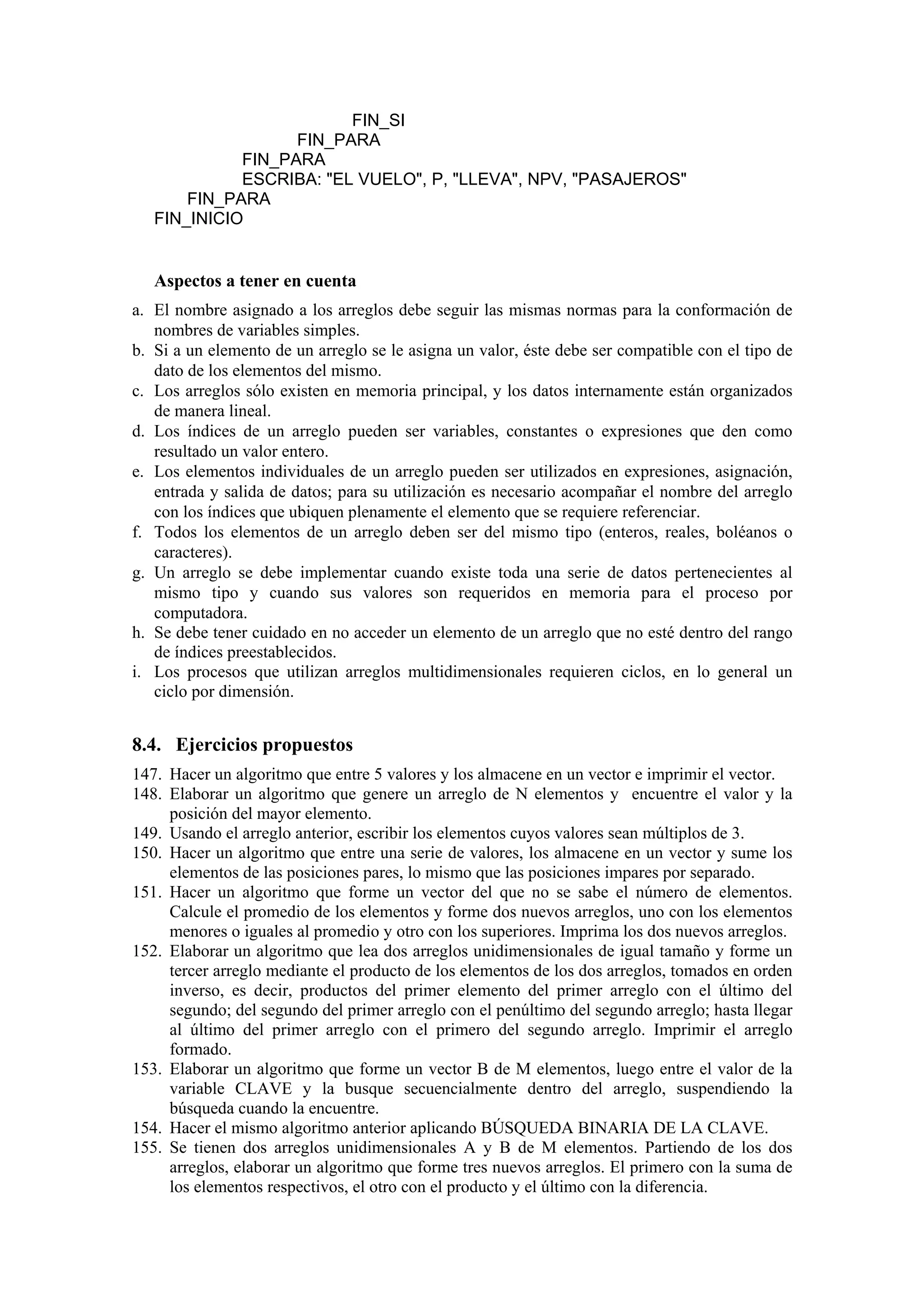 FIN_SI
FIN_PARA
FIN_PARA
ESCRIBA: "EL VUELO", P, "LLEVA", NPV, "PASAJEROS"
FIN_PARA
FIN_INICIO

Aspectos a tener en cuenta
a. El nombre asignado a los arreglos debe seguir las mismas normas para la conformación de
nombres de variables simples.
b. Si a un elemento de un arreglo se le asigna un valor, éste debe ser compatible con el tipo de
dato de los elementos del mismo.
c. Los arreglos sólo existen en memoria principal, y los datos internamente están organizados
de manera lineal.
d. Los índices de un arreglo pueden ser variables, constantes o expresiones que den como
resultado un valor entero.
e. Los elementos individuales de un arreglo pueden ser utilizados en expresiones, asignación,
entrada y salida de datos; para su utilización es necesario acompañar el nombre del arreglo
con los índices que ubiquen plenamente el elemento que se requiere referenciar.
f. Todos los elementos de un arreglo deben ser del mismo tipo (enteros, reales, boléanos o
caracteres).
g. Un arreglo se debe implementar cuando existe toda una serie de datos pertenecientes al
mismo tipo y cuando sus valores son requeridos en memoria para el proceso por
computadora.
h. Se debe tener cuidado en no acceder un elemento de un arreglo que no esté dentro del rango
de índices preestablecidos.
i. Los procesos que utilizan arreglos multidimensionales requieren ciclos, en lo general un
ciclo por dimensión.

8.4. Ejercicios propuestos
147. Hacer un algoritmo que entre 5 valores y los almacene en un vector e imprimir el vector.
148. Elaborar un algoritmo que genere un arreglo de N elementos y encuentre el valor y la
posición del mayor elemento.
149. Usando el arreglo anterior, escribir los elementos cuyos valores sean múltiplos de 3.
150. Hacer un algoritmo que entre una serie de valores, los almacene en un vector y sume los
elementos de las posiciones pares, lo mismo que las posiciones impares por separado.
151. Hacer un algoritmo que forme un vector del que no se sabe el número de elementos.
Calcule el promedio de los elementos y forme dos nuevos arreglos, uno con los elementos
menores o iguales al promedio y otro con los superiores. Imprima los dos nuevos arreglos.
152. Elaborar un algoritmo que lea dos arreglos unidimensionales de igual tamaño y forme un
tercer arreglo mediante el producto de los elementos de los dos arreglos, tomados en orden
inverso, es decir, productos del primer elemento del primer arreglo con el último del
segundo; del segundo del primer arreglo con el penúltimo del segundo arreglo; hasta llegar
al último del primer arreglo con el primero del segundo arreglo. Imprimir el arreglo
formado.
153. Elaborar un algoritmo que forme un vector B de M elementos, luego entre el valor de la
variable CLAVE y la busque secuencialmente dentro del arreglo, suspendiendo la
búsqueda cuando la encuentre.
154. Hacer el mismo algoritmo anterior aplicando BÚSQUEDA BINARIA DE LA CLAVE.
155. Se tienen dos arreglos unidimensionales A y B de M elementos. Partiendo de los dos
arreglos, elaborar un algoritmo que forme tres nuevos arreglos. El primero con la suma de
los elementos respectivos, el otro con el producto y el último con la diferencia.

 