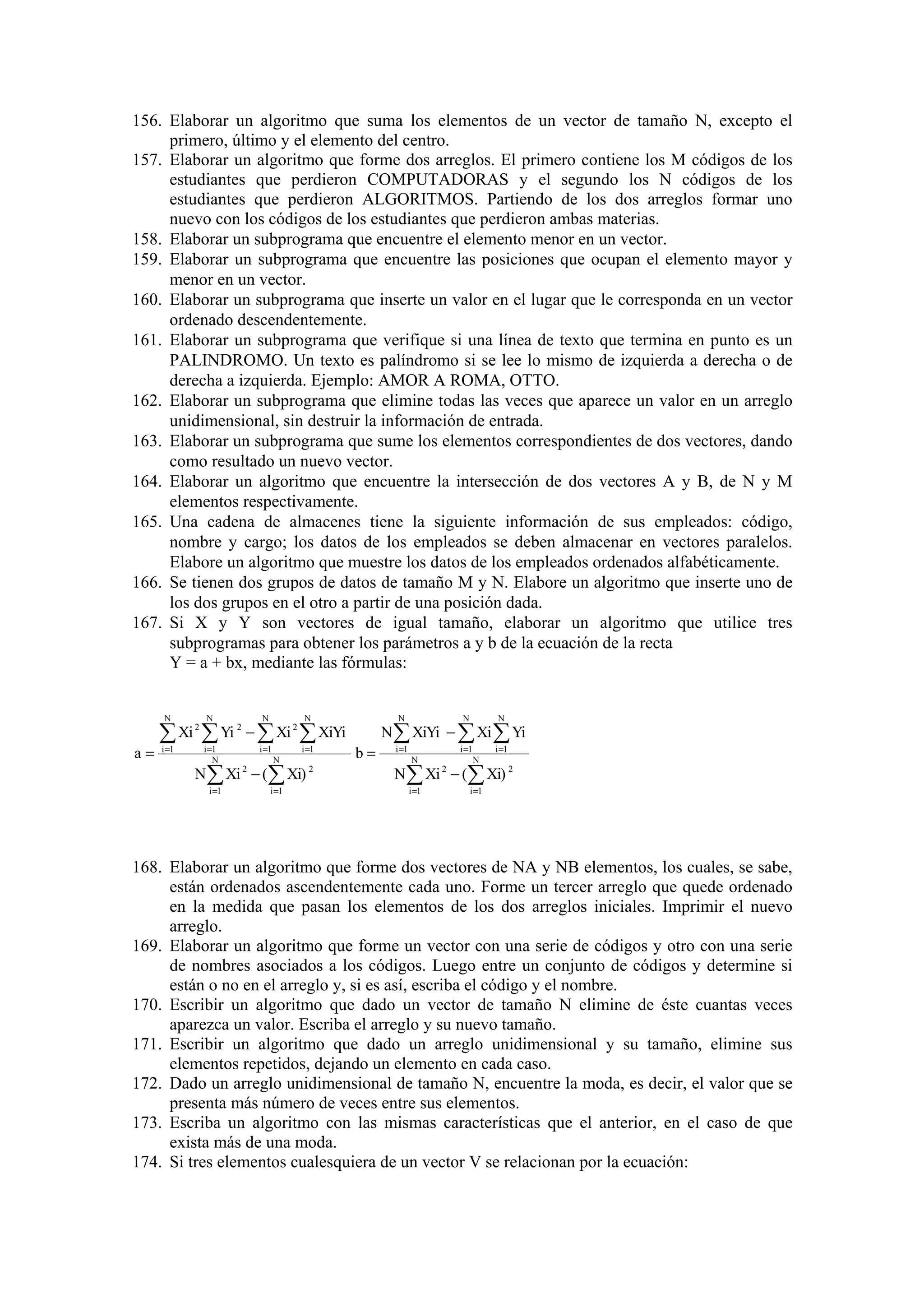 156. Elaborar un algoritmo que suma los elementos de un vector de tamaño N, excepto el
primero, último y el elemento del centro.
157. Elaborar un algoritmo que forme dos arreglos. El primero contiene los M códigos de los
estudiantes que perdieron COMPUTADORAS y el segundo los N códigos de los
estudiantes que perdieron ALGORITMOS. Partiendo de los dos arreglos formar uno
nuevo con los códigos de los estudiantes que perdieron ambas materias.
158. Elaborar un subprograma que encuentre el elemento menor en un vector.
159. Elaborar un subprograma que encuentre las posiciones que ocupan el elemento mayor y
menor en un vector.
160. Elaborar un subprograma que inserte un valor en el lugar que le corresponda en un vector
ordenado descendentemente.
161. Elaborar un subprograma que verifique si una línea de texto que termina en punto es un
PALINDROMO. Un texto es palíndromo si se lee lo mismo de izquierda a derecha o de
derecha a izquierda. Ejemplo: AMOR A ROMA, OTTO.
162. Elaborar un subprograma que elimine todas las veces que aparece un valor en un arreglo
unidimensional, sin destruir la información de entrada.
163. Elaborar un subprograma que sume los elementos correspondientes de dos vectores, dando
como resultado un nuevo vector.
164. Elaborar un algoritmo que encuentre la intersección de dos vectores A y B, de N y M
elementos respectivamente.
165. Una cadena de almacenes tiene la siguiente información de sus empleados: código,
nombre y cargo; los datos de los empleados se deben almacenar en vectores paralelos.
Elabore un algoritmo que muestre los datos de los empleados ordenados alfabéticamente.
166. Se tienen dos grupos de datos de tamaño M y N. Elabore un algoritmo que inserte uno de
los dos grupos en el otro a partir de una posición dada.
167. Si X y Y son vectores de igual tamaño, elaborar un algoritmo que utilice tres
subprogramas para obtener los parámetros a y b de la ecuación de la recta
Y = a + bx, mediante las fórmulas:

N

N

2

a=

N

N

∑ Xi ∑ Yi − ∑ Xi ∑ XiYi
i =1

2

i =1
N

i =1

i =1

N

N ∑ Xi − (∑ Xi)
2

i =1

N

2

i =1

2

b=

N

N

N ∑ XiYi − ∑ Xi ∑ Yi
i =1

i =1

N

i =1

N

N ∑ Xi − (∑ Xi) 2
2

i =1

i =1

168. Elaborar un algoritmo que forme dos vectores de NA y NB elementos, los cuales, se sabe,
están ordenados ascendentemente cada uno. Forme un tercer arreglo que quede ordenado
en la medida que pasan los elementos de los dos arreglos iniciales. Imprimir el nuevo
arreglo.
169. Elaborar un algoritmo que forme un vector con una serie de códigos y otro con una serie
de nombres asociados a los códigos. Luego entre un conjunto de códigos y determine si
están o no en el arreglo y, si es así, escriba el código y el nombre.
170. Escribir un algoritmo que dado un vector de tamaño N elimine de éste cuantas veces
aparezca un valor. Escriba el arreglo y su nuevo tamaño.
171. Escribir un algoritmo que dado un arreglo unidimensional y su tamaño, elimine sus
elementos repetidos, dejando un elemento en cada caso.
172. Dado un arreglo unidimensional de tamaño N, encuentre la moda, es decir, el valor que se
presenta más número de veces entre sus elementos.
173. Escriba un algoritmo con las mismas características que el anterior, en el caso de que
exista más de una moda.
174. Si tres elementos cualesquiera de un vector V se relacionan por la ecuación:

 