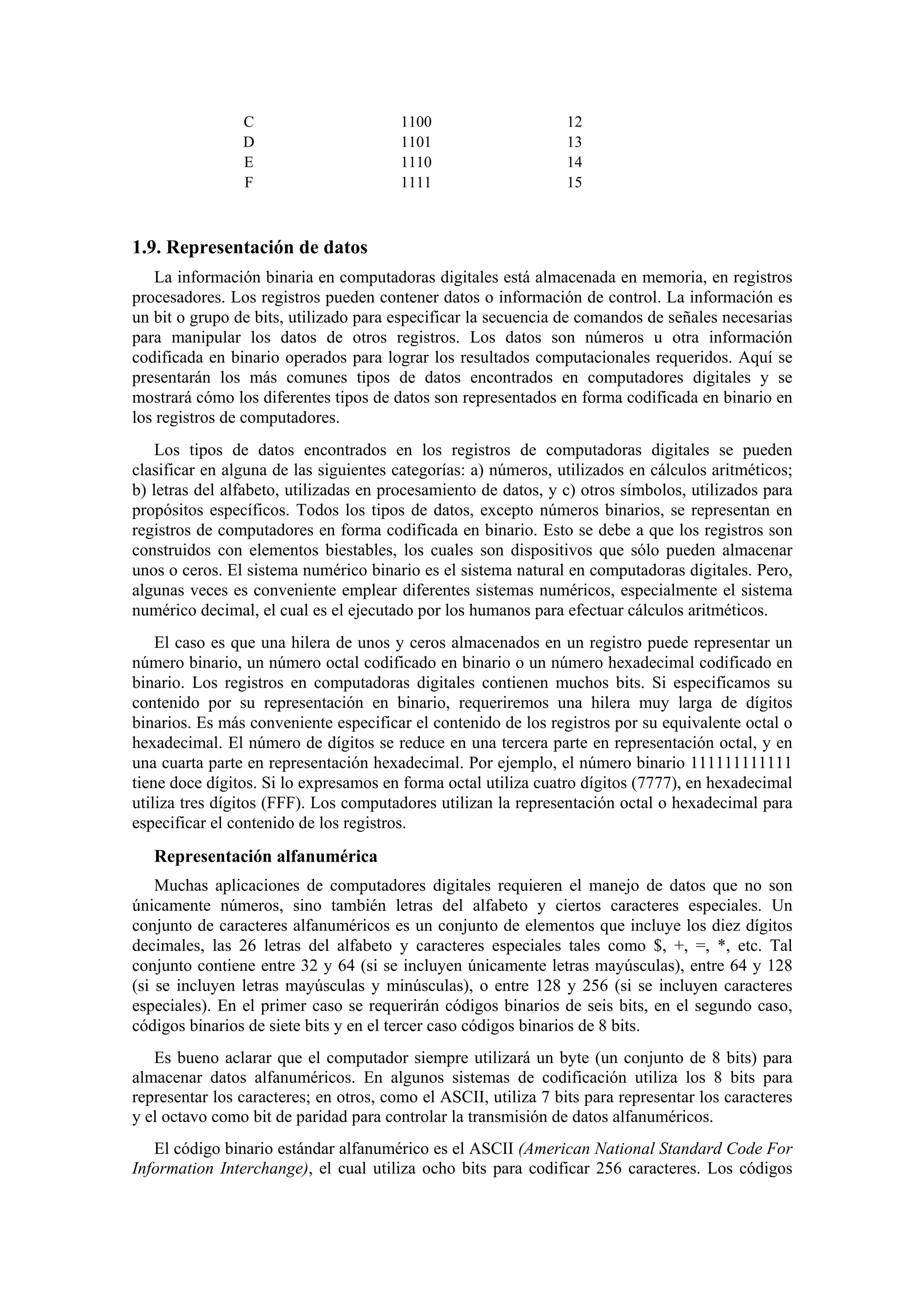 C
D
E
F

1100
1101
1110
1111

12
13
14
15

1.9. Representación de datos
La información binaria en computadoras digitales está almacenada en memoria, en registros
procesadores. Los registros pueden contener datos o información de control. La información es
un bit o grupo de bits, utilizado para especificar la secuencia de comandos de señales necesarias
para manipular los datos de otros registros. Los datos son números u otra información
codificada en binario operados para lograr los resultados computacionales requeridos. Aquí se
presentarán los más comunes tipos de datos encontrados en computadores digitales y se
mostrará cómo los diferentes tipos de datos son representados en forma codificada en binario en
los registros de computadores.
Los tipos de datos encontrados en los registros de computadoras digitales se pueden
clasificar en alguna de las siguientes categorías: a) números, utilizados en cálculos aritméticos;
b) letras del alfabeto, utilizadas en procesamiento de datos, y c) otros símbolos, utilizados para
propósitos específicos. Todos los tipos de datos, excepto números binarios, se representan en
registros de computadores en forma codificada en binario. Esto se debe a que los registros son
construidos con elementos biestables, los cuales son dispositivos que sólo pueden almacenar
unos o ceros. El sistema numérico binario es el sistema natural en computadoras digitales. Pero,
algunas veces es conveniente emplear diferentes sistemas numéricos, especialmente el sistema
numérico decimal, el cual es el ejecutado por los humanos para efectuar cálculos aritméticos.
El caso es que una hilera de unos y ceros almacenados en un registro puede representar un
número binario, un número octal codificado en binario o un número hexadecimal codificado en
binario. Los registros en computadoras digitales contienen muchos bits. Si especificamos su
contenido por su representación en binario, requeriremos una hilera muy larga de dígitos
binarios. Es más conveniente especificar el contenido de los registros por su equivalente octal o
hexadecimal. El número de dígitos se reduce en una tercera parte en representación octal, y en
una cuarta parte en representación hexadecimal. Por ejemplo, el número binario 111111111111
tiene doce dígitos. Si lo expresamos en forma octal utiliza cuatro dígitos (7777), en hexadecimal
utiliza tres dígitos (FFF). Los computadores utilizan la representación octal o hexadecimal para
especificar el contenido de los registros.

Representación alfanumérica
Muchas aplicaciones de computadores digitales requieren el manejo de datos que no son
únicamente números, sino también letras del alfabeto y ciertos caracteres especiales. Un
conjunto de caracteres alfanuméricos es un conjunto de elementos que incluye los diez dígitos
decimales, las 26 letras del alfabeto y caracteres especiales tales como $, +, =, *, etc. Tal
conjunto contiene entre 32 y 64 (si se incluyen únicamente letras mayúsculas), entre 64 y 128
(si se incluyen letras mayúsculas y minúsculas), o entre 128 y 256 (si se incluyen caracteres
especiales). En el primer caso se requerirán códigos binarios de seis bits, en el segundo caso,
códigos binarios de siete bits y en el tercer caso códigos binarios de 8 bits.
Es bueno aclarar que el computador siempre utilizará un byte (un conjunto de 8 bits) para
almacenar datos alfanuméricos. En algunos sistemas de codificación utiliza los 8 bits para
representar los caracteres; en otros, como el ASCII, utiliza 7 bits para representar los caracteres
y el octavo como bit de paridad para controlar la transmisión de datos alfanuméricos.
El código binario estándar alfanumérico es el ASCII (American National Standard Code For
Information Interchange), el cual utiliza ocho bits para codificar 256 caracteres. Los códigos

 