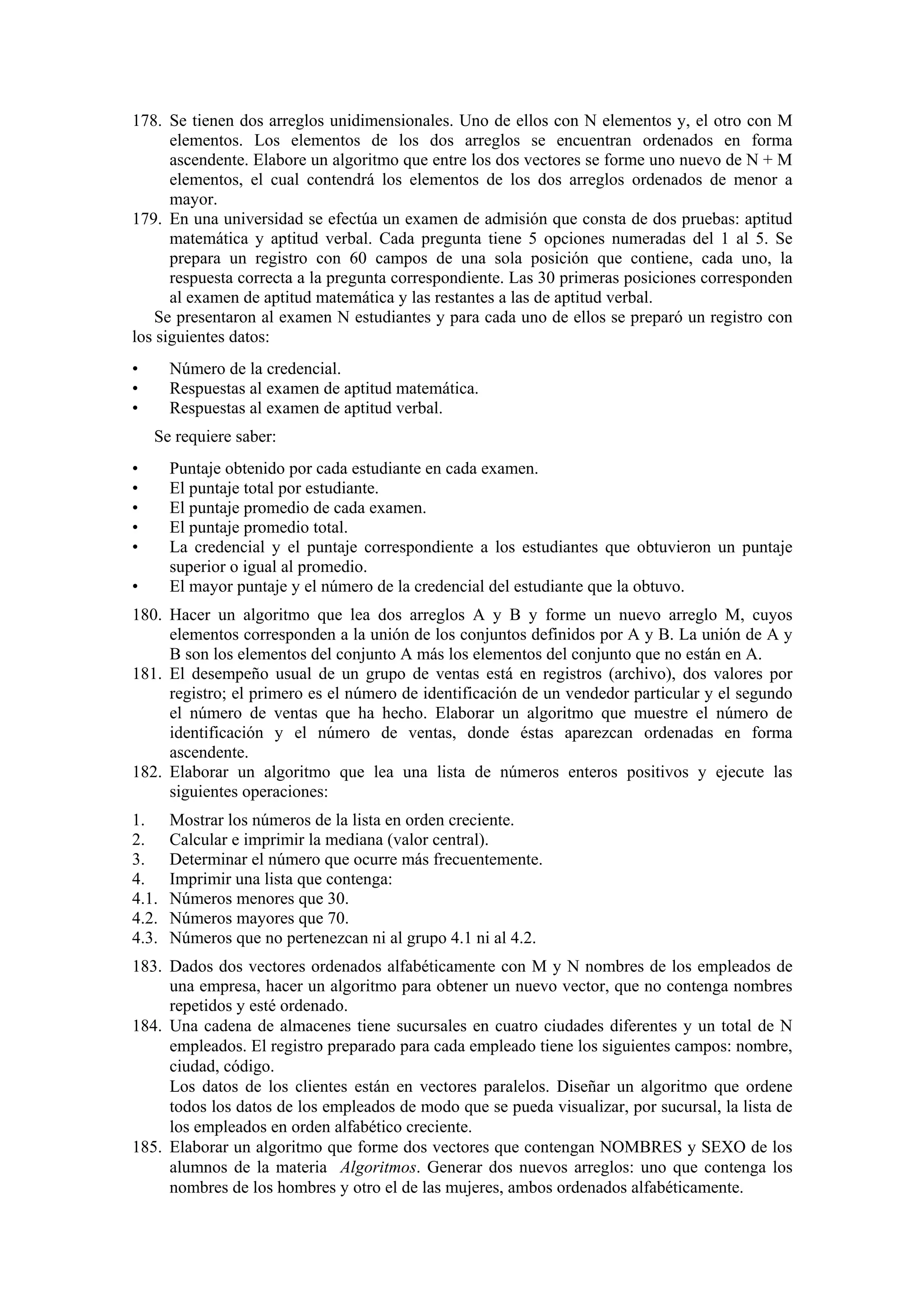 178. Se tienen dos arreglos unidimensionales. Uno de ellos con N elementos y, el otro con M
elementos. Los elementos de los dos arreglos se encuentran ordenados en forma
ascendente. Elabore un algoritmo que entre los dos vectores se forme uno nuevo de N + M
elementos, el cual contendrá los elementos de los dos arreglos ordenados de menor a
mayor.
179. En una universidad se efectúa un examen de admisión que consta de dos pruebas: aptitud
matemática y aptitud verbal. Cada pregunta tiene 5 opciones numeradas del 1 al 5. Se
prepara un registro con 60 campos de una sola posición que contiene, cada uno, la
respuesta correcta a la pregunta correspondiente. Las 30 primeras posiciones corresponden
al examen de aptitud matemática y las restantes a las de aptitud verbal.
Se presentaron al examen N estudiantes y para cada uno de ellos se preparó un registro con
los siguientes datos:
•
•
•

Número de la credencial.
Respuestas al examen de aptitud matemática.
Respuestas al examen de aptitud verbal.
Se requiere saber:

•
•
•
•
•
•

Puntaje obtenido por cada estudiante en cada examen.
El puntaje total por estudiante.
El puntaje promedio de cada examen.
El puntaje promedio total.
La credencial y el puntaje correspondiente a los estudiantes que obtuvieron un puntaje
superior o igual al promedio.
El mayor puntaje y el número de la credencial del estudiante que la obtuvo.

180. Hacer un algoritmo que lea dos arreglos A y B y forme un nuevo arreglo M, cuyos
elementos corresponden a la unión de los conjuntos definidos por A y B. La unión de A y
B son los elementos del conjunto A más los elementos del conjunto que no están en A.
181. El desempeño usual de un grupo de ventas está en registros (archivo), dos valores por
registro; el primero es el número de identificación de un vendedor particular y el segundo
el número de ventas que ha hecho. Elaborar un algoritmo que muestre el número de
identificación y el número de ventas, donde éstas aparezcan ordenadas en forma
ascendente.
182. Elaborar un algoritmo que lea una lista de números enteros positivos y ejecute las
siguientes operaciones:
1.
2.
3.
4.
4.1.
4.2.
4.3.

Mostrar los números de la lista en orden creciente.
Calcular e imprimir la mediana (valor central).
Determinar el número que ocurre más frecuentemente.
Imprimir una lista que contenga:
Números menores que 30.
Números mayores que 70.
Números que no pertenezcan ni al grupo 4.1 ni al 4.2.

183. Dados dos vectores ordenados alfabéticamente con M y N nombres de los empleados de
una empresa, hacer un algoritmo para obtener un nuevo vector, que no contenga nombres
repetidos y esté ordenado.
184. Una cadena de almacenes tiene sucursales en cuatro ciudades diferentes y un total de N
empleados. El registro preparado para cada empleado tiene los siguientes campos: nombre,
ciudad, código.
Los datos de los clientes están en vectores paralelos. Diseñar un algoritmo que ordene
todos los datos de los empleados de modo que se pueda visualizar, por sucursal, la lista de
los empleados en orden alfabético creciente.
185. Elaborar un algoritmo que forme dos vectores que contengan NOMBRES y SEXO de los
alumnos de la materia Algoritmos. Generar dos nuevos arreglos: uno que contenga los
nombres de los hombres y otro el de las mujeres, ambos ordenados alfabéticamente.

 