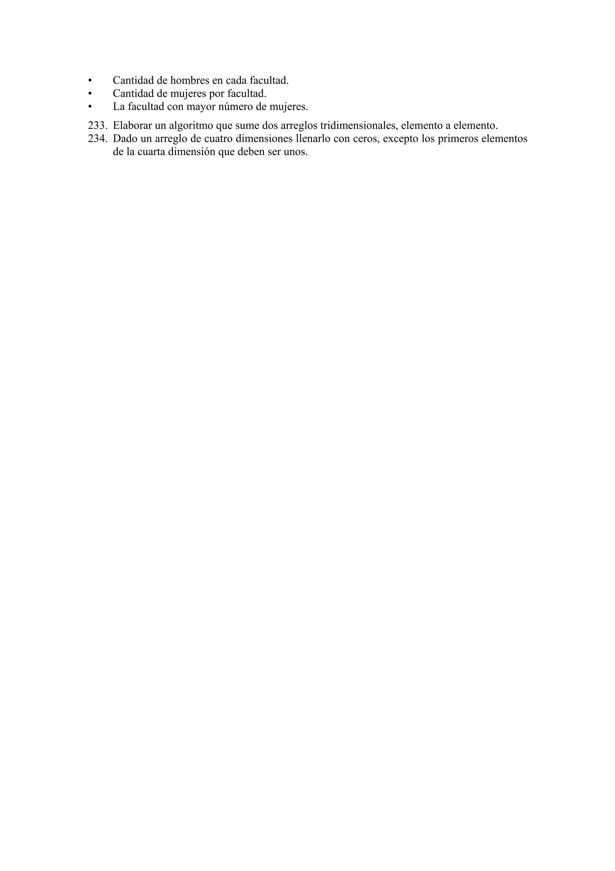 •
•
•

Cantidad de hombres en cada facultad.
Cantidad de mujeres por facultad.
La facultad con mayor número de mujeres.

233. Elaborar un algoritmo que sume dos arreglos tridimensionales, elemento a elemento.
234. Dado un arreglo de cuatro dimensiones llenarlo con ceros, excepto los primeros elementos
de la cuarta dimensión que deben ser unos.

 
