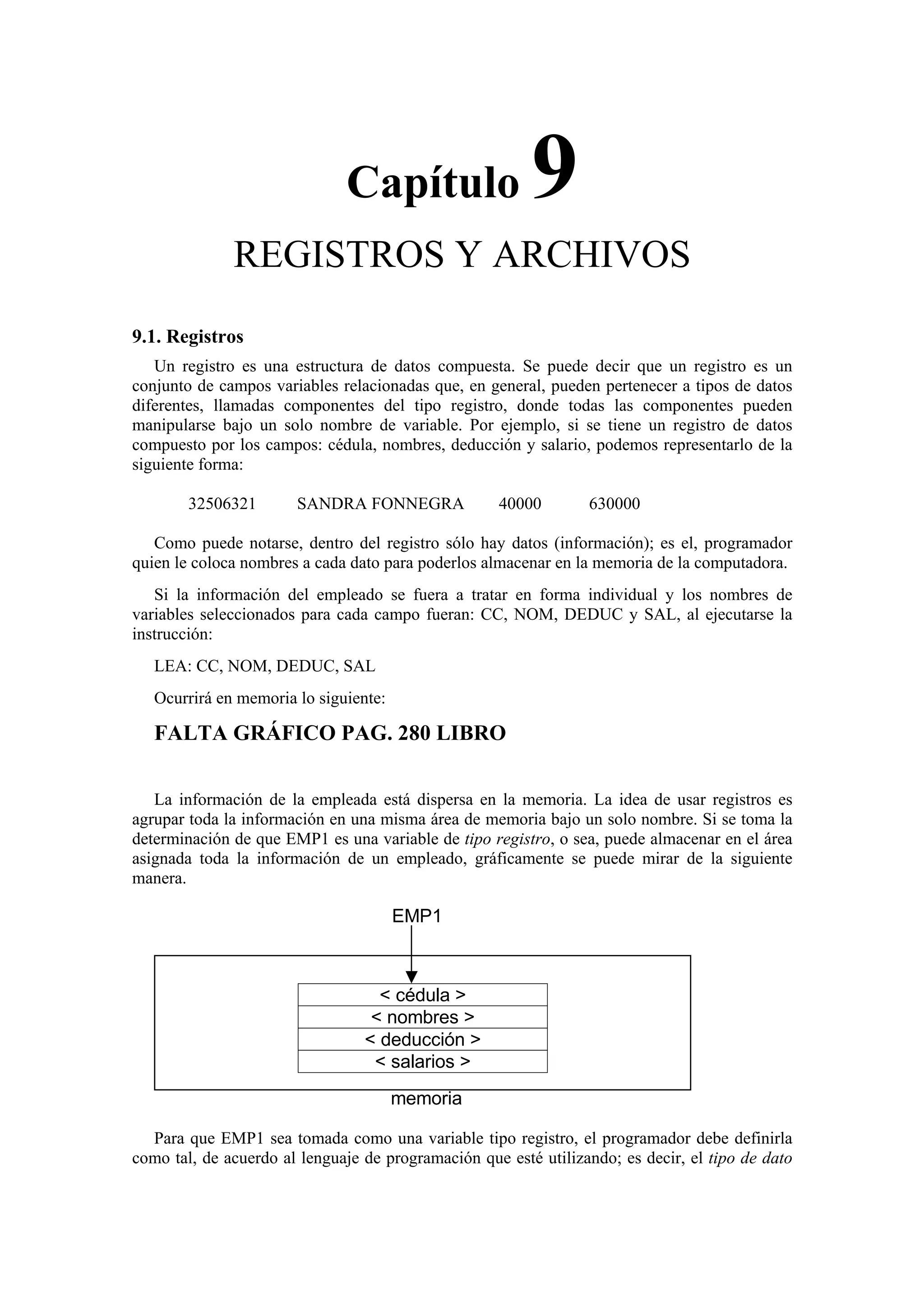 Capítulo

9

REGISTROS Y ARCHIVOS
9.1. Registros
Un registro es una estructura de datos compuesta. Se puede decir que un registro es un
conjunto de campos variables relacionadas que, en general, pueden pertenecer a tipos de datos
diferentes, llamadas componentes del tipo registro, donde todas las componentes pueden
manipularse bajo un solo nombre de variable. Por ejemplo, si se tiene un registro de datos
compuesto por los campos: cédula, nombres, deducción y salario, podemos representarlo de la
siguiente forma:
32506321

SANDRA FONNEGRA

40000

630000

Como puede notarse, dentro del registro sólo hay datos (información); es el, programador
quien le coloca nombres a cada dato para poderlos almacenar en la memoria de la computadora.
Si la información del empleado se fuera a tratar en forma individual y los nombres de
variables seleccionados para cada campo fueran: CC, NOM, DEDUC y SAL, al ejecutarse la
instrucción:
LEA: CC, NOM, DEDUC, SAL
Ocurrirá en memoria lo siguiente:

FALTA GRÁFICO PAG. 280 LIBRO
La información de la empleada está dispersa en la memoria. La idea de usar registros es
agrupar toda la información en una misma área de memoria bajo un solo nombre. Si se toma la
determinación de que EMP1 es una variable de tipo registro, o sea, puede almacenar en el área
asignada toda la información de un empleado, gráficamente se puede mirar de la siguiente
manera.

EMP1

< cédula >
< nombres >
< deducción >
< salarios >
memoria
Para que EMP1 sea tomada como una variable tipo registro, el programador debe definirla
como tal, de acuerdo al lenguaje de programación que esté utilizando; es decir, el tipo de dato

 