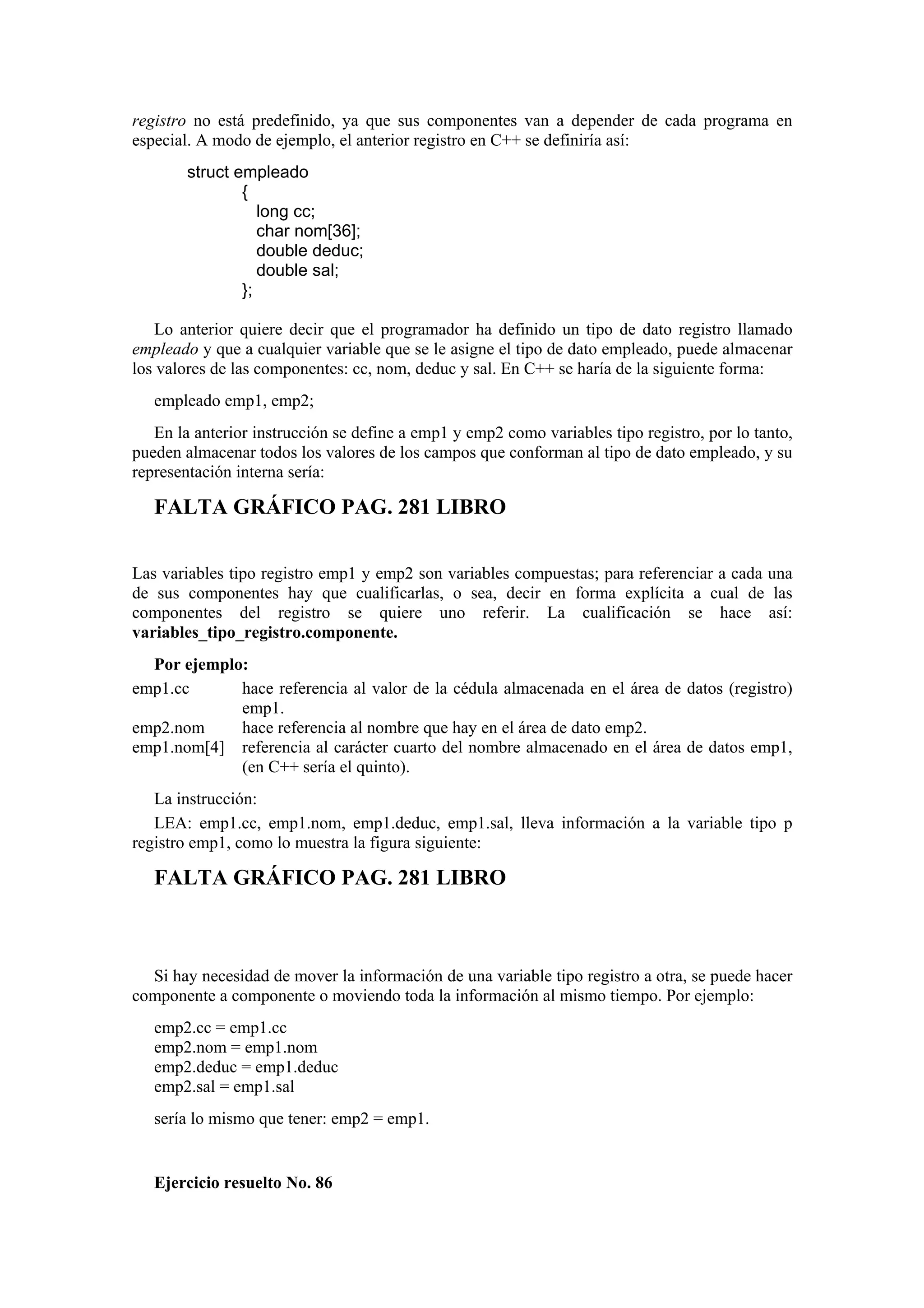 registro no está predefinido, ya que sus componentes van a depender de cada programa en
especial. A modo de ejemplo, el anterior registro en C++ se definiría así:
struct empleado
{
long cc;
char nom[36];
double deduc;
double sal;
};
Lo anterior quiere decir que el programador ha definido un tipo de dato registro llamado
empleado y que a cualquier variable que se le asigne el tipo de dato empleado, puede almacenar
los valores de las componentes: cc, nom, deduc y sal. En C++ se haría de la siguiente forma:
empleado emp1, emp2;
En la anterior instrucción se define a emp1 y emp2 como variables tipo registro, por lo tanto,
pueden almacenar todos los valores de los campos que conforman al tipo de dato empleado, y su
representación interna sería:

FALTA GRÁFICO PAG. 281 LIBRO
Las variables tipo registro emp1 y emp2 son variables compuestas; para referenciar a cada una
de sus componentes hay que cualificarlas, o sea, decir en forma explícita a cual de las
componentes del registro se quiere uno referir. La cualificación se hace así:
variables_tipo_registro.componente.
Por ejemplo:
emp1.cc
hace referencia al valor de la cédula almacenada en el área de datos (registro)
emp1.
emp2.nom
hace referencia al nombre que hay en el área de dato emp2.
emp1.nom[4] referencia al carácter cuarto del nombre almacenado en el área de datos emp1,
(en C++ sería el quinto).
La instrucción:
LEA: emp1.cc, emp1.nom, emp1.deduc, emp1.sal, lleva información a la variable tipo p
registro emp1, como lo muestra la figura siguiente:

FALTA GRÁFICO PAG. 281 LIBRO

Si hay necesidad de mover la información de una variable tipo registro a otra, se puede hacer
componente a componente o moviendo toda la información al mismo tiempo. Por ejemplo:
emp2.cc = emp1.cc
emp2.nom = emp1.nom
emp2.deduc = emp1.deduc
emp2.sal = emp1.sal
sería lo mismo que tener: emp2 = emp1.

Ejercicio resuelto No. 86

 