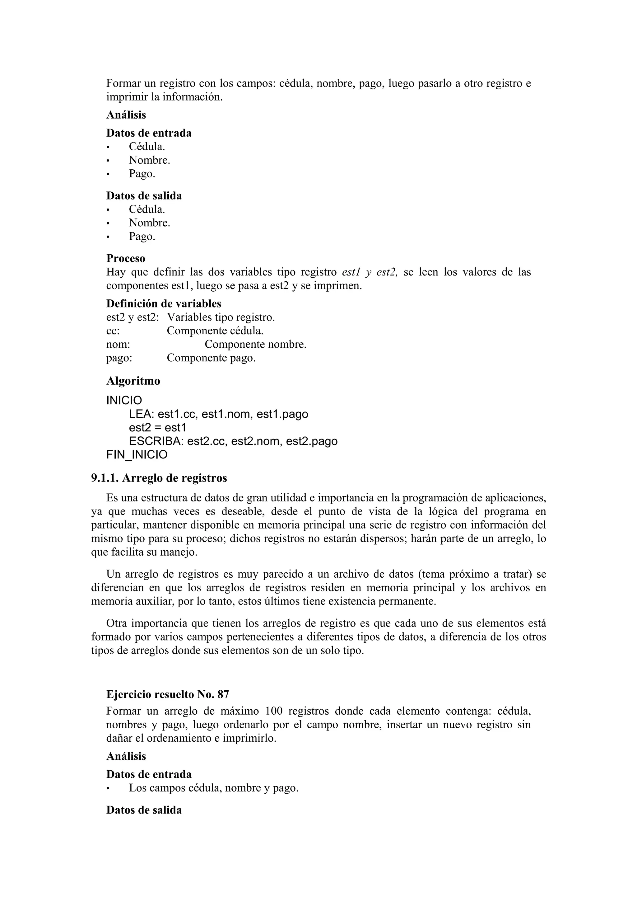 Formar un registro con los campos: cédula, nombre, pago, luego pasarlo a otro registro e
imprimir la información.
Análisis
Datos de entrada
•
Cédula.
•
Nombre.
•
Pago.
Datos de salida
•
Cédula.
•
Nombre.
•
Pago.
Proceso
Hay que definir las dos variables tipo registro est1 y est2, se leen los valores de las
componentes est1, luego se pasa a est2 y se imprimen.
Definición de variables
est2 y est2: Variables tipo registro.
cc:
Componente cédula.
nom:
Componente nombre.
pago:
Componente pago.

Algoritmo
INICIO
LEA: est1.cc, est1.nom, est1.pago
est2 = est1
ESCRIBA: est2.cc, est2.nom, est2.pago
FIN_INICIO

9.1.1. Arreglo de registros
Es una estructura de datos de gran utilidad e importancia en la programación de aplicaciones,
ya que muchas veces es deseable, desde el punto de vista de la lógica del programa en
particular, mantener disponible en memoria principal una serie de registro con información del
mismo tipo para su proceso; dichos registros no estarán dispersos; harán parte de un arreglo, lo
que facilita su manejo.
Un arreglo de registros es muy parecido a un archivo de datos (tema próximo a tratar) se
diferencian en que los arreglos de registros residen en memoria principal y los archivos en
memoria auxiliar, por lo tanto, estos últimos tiene existencia permanente.
Otra importancia que tienen los arreglos de registro es que cada uno de sus elementos está
formado por varios campos pertenecientes a diferentes tipos de datos, a diferencia de los otros
tipos de arreglos donde sus elementos son de un solo tipo.

Ejercicio resuelto No. 87
Formar un arreglo de máximo 100 registros donde cada elemento contenga: cédula,
nombres y pago, luego ordenarlo por el campo nombre, insertar un nuevo registro sin
dañar el ordenamiento e imprimirlo.
Análisis
Datos de entrada
•
Los campos cédula, nombre y pago.
Datos de salida

 