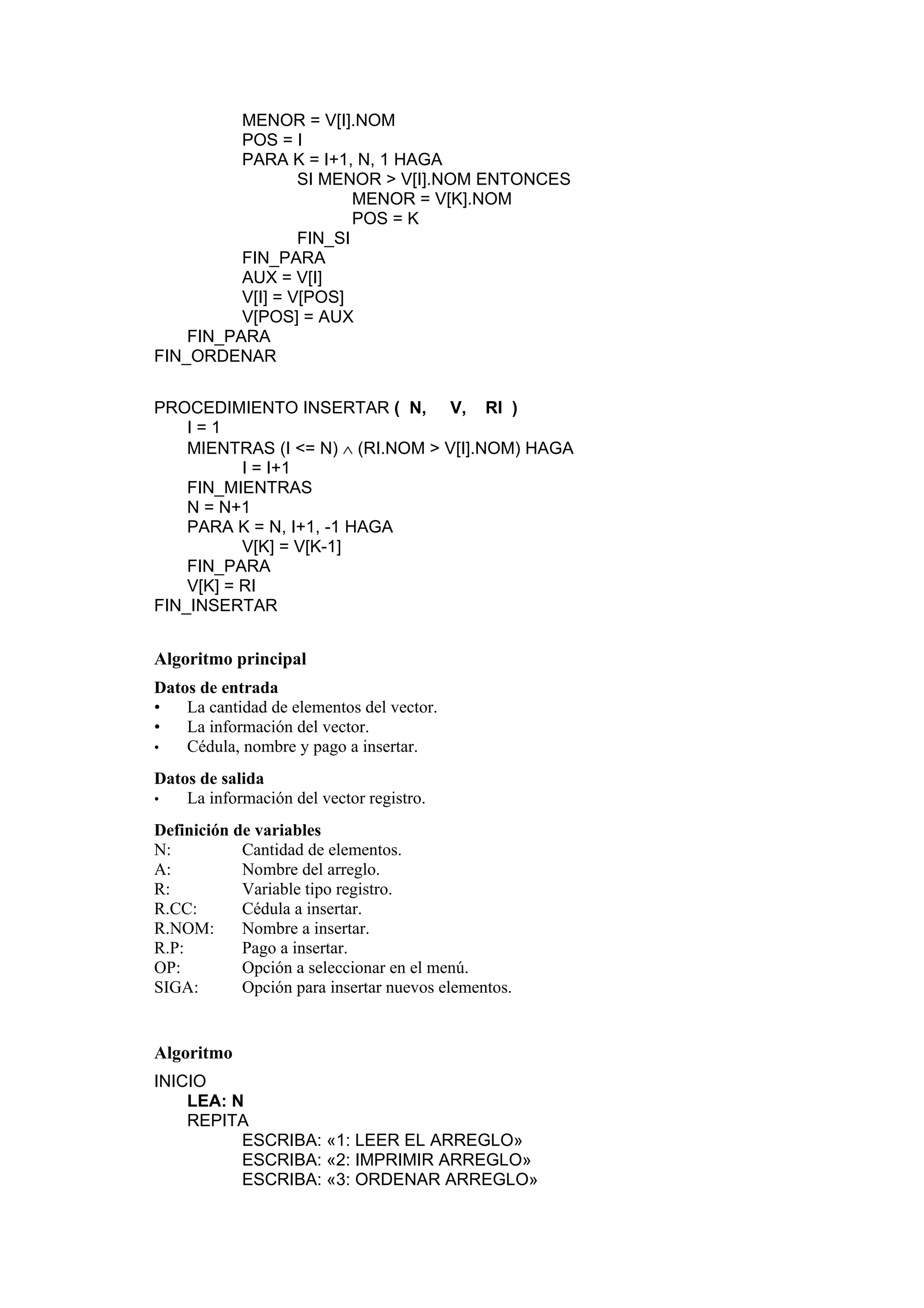 MENOR = V[I].NOM
POS = I
PARA K = I+1, N, 1 HAGA
SI MENOR > V[I].NOM ENTONCES
MENOR = V[K].NOM
POS = K
FIN_SI
FIN_PARA
AUX = V[I]
V[I] = V[POS]
V[POS] = AUX
FIN_PARA
FIN_ORDENAR
PROCEDIMIENTO INSERTAR ( N, V, RI )
I=1
MIENTRAS (I <= N) ∧ (RI.NOM > V[I].NOM) HAGA
I = I+1
FIN_MIENTRAS
N = N+1
PARA K = N, I+1, -1 HAGA
V[K] = V[K-1]
FIN_PARA
V[K] = RI
FIN_INSERTAR

Algoritmo principal
Datos de entrada
•
La cantidad de elementos del vector.
•
La información del vector.
•
Cédula, nombre y pago a insertar.
Datos de salida
•
La información del vector registro.
Definición de variables
N:
Cantidad de elementos.
A:
Nombre del arreglo.
R:
Variable tipo registro.
R.CC:
Cédula a insertar.
R.NOM:
Nombre a insertar.
R.P:
Pago a insertar.
OP:
Opción a seleccionar en el menú.
SIGA:
Opción para insertar nuevos elementos.

Algoritmo
INICIO
LEA: N
REPITA
ESCRIBA: «1: LEER EL ARREGLO»
ESCRIBA: «2: IMPRIMIR ARREGLO»
ESCRIBA: «3: ORDENAR ARREGLO»

 