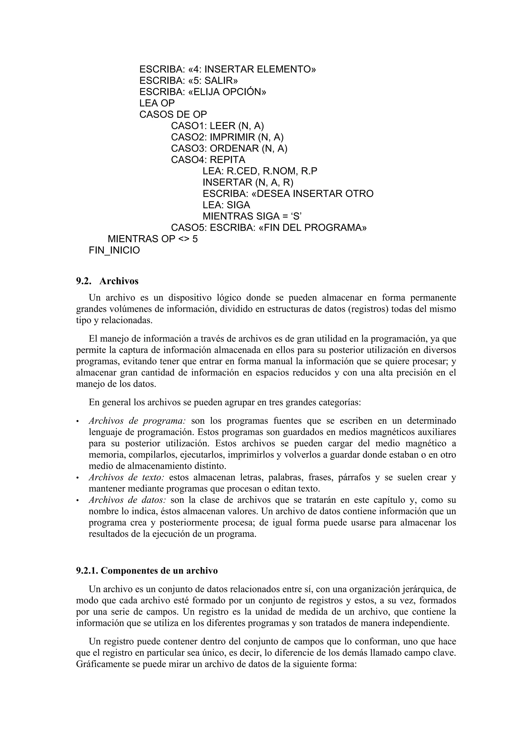 ESCRIBA: «4: INSERTAR ELEMENTO»
ESCRIBA: «5: SALIR»
ESCRIBA: «ELIJA OPCIÓN»
LEA OP
CASOS DE OP
CASO1: LEER (N, A)
CASO2: IMPRIMIR (N, A)
CASO3: ORDENAR (N, A)
CASO4: REPITA
LEA: R.CED, R.NOM, R.P
INSERTAR (N, A, R)
ESCRIBA: «DESEA INSERTAR OTRO
LEA: SIGA
MIENTRAS SIGA = ‘S’
CASO5: ESCRIBA: «FIN DEL PROGRAMA»
MIENTRAS OP <> 5
FIN_INICIO

9.2. Archivos
Un archivo es un dispositivo lógico donde se pueden almacenar en forma permanente
grandes volúmenes de información, dividido en estructuras de datos (registros) todas del mismo
tipo y relacionadas.
El manejo de información a través de archivos es de gran utilidad en la programación, ya que
permite la captura de información almacenada en ellos para su posterior utilización en diversos
programas, evitando tener que entrar en forma manual la información que se quiere procesar; y
almacenar gran cantidad de información en espacios reducidos y con una alta precisión en el
manejo de los datos.
En general los archivos se pueden agrupar en tres grandes categorías:
•

•
•

Archivos de programa: son los programas fuentes que se escriben en un determinado
lenguaje de programación. Estos programas son guardados en medios magnéticos auxiliares
para su posterior utilización. Estos archivos se pueden cargar del medio magnético a
memoria, compilarlos, ejecutarlos, imprimirlos y volverlos a guardar donde estaban o en otro
medio de almacenamiento distinto.
Archivos de texto: estos almacenan letras, palabras, frases, párrafos y se suelen crear y
mantener mediante programas que procesan o editan texto.
Archivos de datos: son la clase de archivos que se tratarán en este capítulo y, como su
nombre lo indica, éstos almacenan valores. Un archivo de datos contiene información que un
programa crea y posteriormente procesa; de igual forma puede usarse para almacenar los
resultados de la ejecución de un programa.

9.2.1. Componentes de un archivo
Un archivo es un conjunto de datos relacionados entre sí, con una organización jerárquica, de
modo que cada archivo esté formado por un conjunto de registros y estos, a su vez, formados
por una serie de campos. Un registro es la unidad de medida de un archivo, que contiene la
información que se utiliza en los diferentes programas y son tratados de manera independiente.
Un registro puede contener dentro del conjunto de campos que lo conforman, uno que hace
que el registro en particular sea único, es decir, lo diferencie de los demás llamado campo clave.
Gráficamente se puede mirar un archivo de datos de la siguiente forma:

 