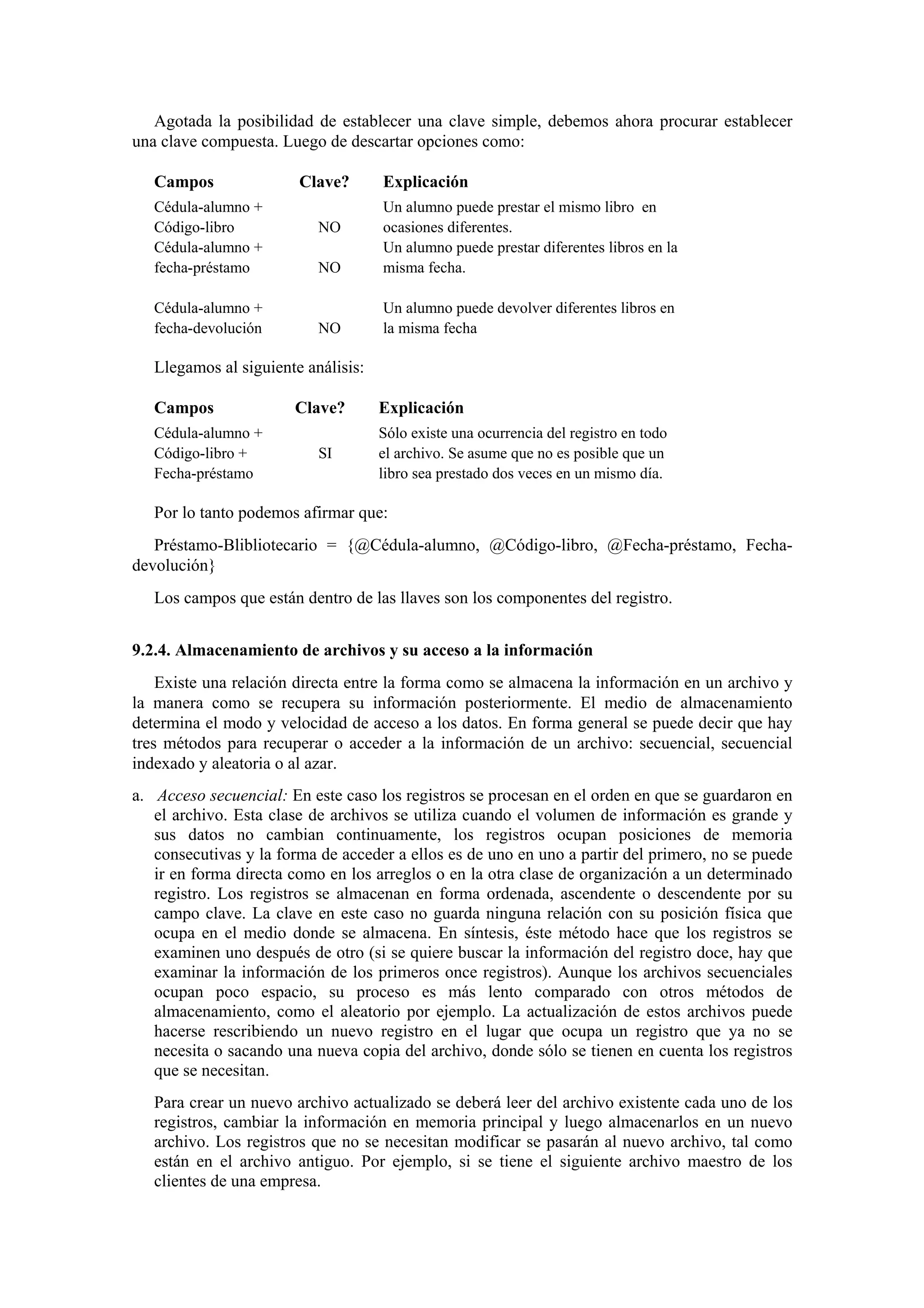 Agotada la posibilidad de establecer una clave simple, debemos ahora procurar establecer
una clave compuesta. Luego de descartar opciones como:
Campos
Cédula-alumno +
Código-libro
Cédula-alumno +
fecha-préstamo
Cédula-alumno +
fecha-devolución

Clave?

Explicación

NO

Un alumno puede prestar el mismo libro en
ocasiones diferentes.
Un alumno puede prestar diferentes libros en la
misma fecha.

NO

Un alumno puede devolver diferentes libros en
la misma fecha

NO

Llegamos al siguiente análisis:
Campos
Cédula-alumno +
Código-libro +
Fecha-préstamo

Clave?
SI

Explicación
Sólo existe una ocurrencia del registro en todo
el archivo. Se asume que no es posible que un
libro sea prestado dos veces en un mismo día.

Por lo tanto podemos afirmar que:
Préstamo-Blibliotecario = {@Cédula-alumno, @Código-libro, @Fecha-préstamo, Fechadevolución}
Los campos que están dentro de las llaves son los componentes del registro.
9.2.4. Almacenamiento de archivos y su acceso a la información
Existe una relación directa entre la forma como se almacena la información en un archivo y
la manera como se recupera su información posteriormente. El medio de almacenamiento
determina el modo y velocidad de acceso a los datos. En forma general se puede decir que hay
tres métodos para recuperar o acceder a la información de un archivo: secuencial, secuencial
indexado y aleatoria o al azar.
a. Acceso secuencial: En este caso los registros se procesan en el orden en que se guardaron en
el archivo. Esta clase de archivos se utiliza cuando el volumen de información es grande y
sus datos no cambian continuamente, los registros ocupan posiciones de memoria
consecutivas y la forma de acceder a ellos es de uno en uno a partir del primero, no se puede
ir en forma directa como en los arreglos o en la otra clase de organización a un determinado
registro. Los registros se almacenan en forma ordenada, ascendente o descendente por su
campo clave. La clave en este caso no guarda ninguna relación con su posición física que
ocupa en el medio donde se almacena. En síntesis, éste método hace que los registros se
examinen uno después de otro (si se quiere buscar la información del registro doce, hay que
examinar la información de los primeros once registros). Aunque los archivos secuenciales
ocupan poco espacio, su proceso es más lento comparado con otros métodos de
almacenamiento, como el aleatorio por ejemplo. La actualización de estos archivos puede
hacerse rescribiendo un nuevo registro en el lugar que ocupa un registro que ya no se
necesita o sacando una nueva copia del archivo, donde sólo se tienen en cuenta los registros
que se necesitan.
Para crear un nuevo archivo actualizado se deberá leer del archivo existente cada uno de los
registros, cambiar la información en memoria principal y luego almacenarlos en un nuevo
archivo. Los registros que no se necesitan modificar se pasarán al nuevo archivo, tal como
están en el archivo antiguo. Por ejemplo, si se tiene el siguiente archivo maestro de los
clientes de una empresa.

 