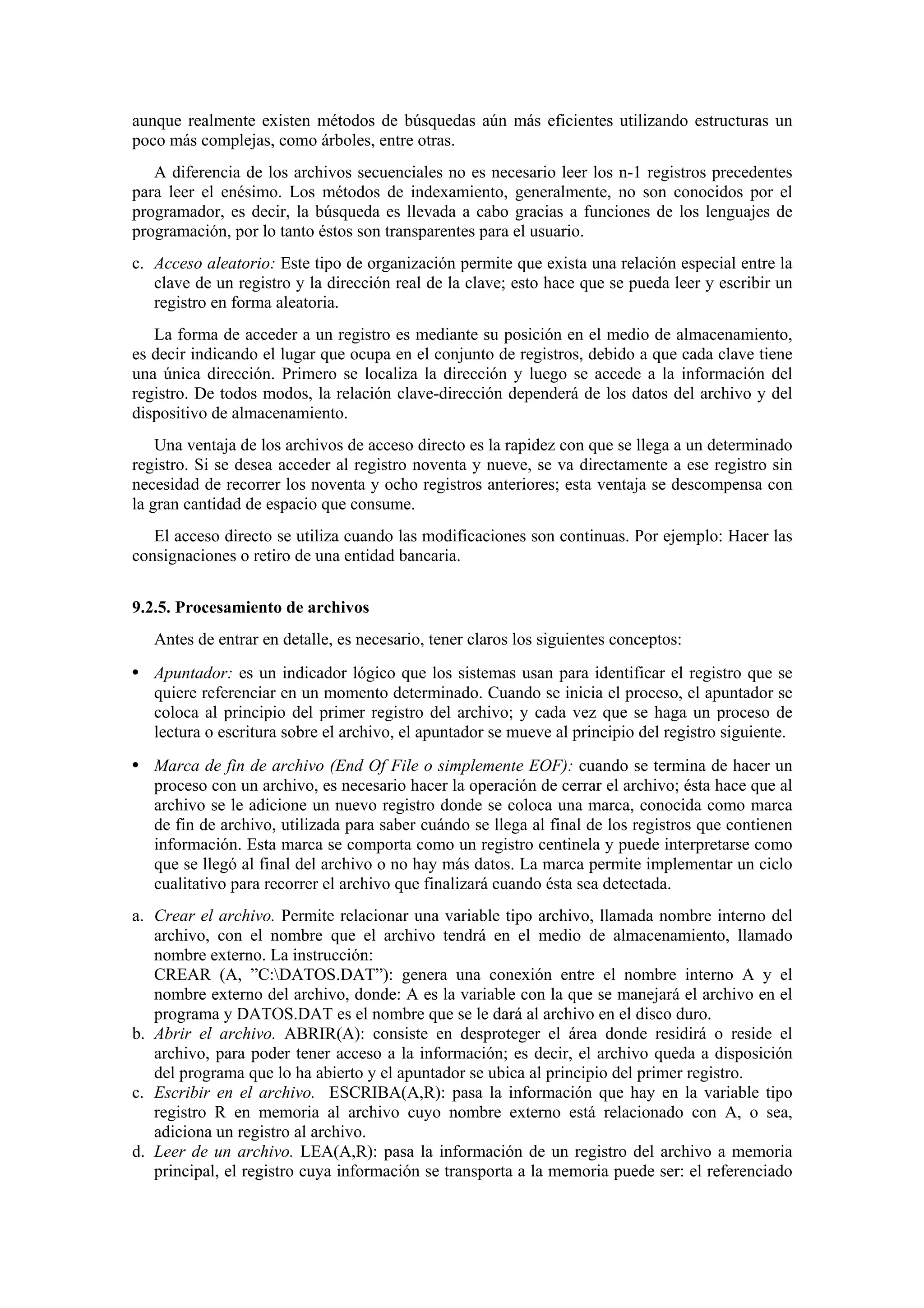 aunque realmente existen métodos de búsquedas aún más eficientes utilizando estructuras un
poco más complejas, como árboles, entre otras.
A diferencia de los archivos secuenciales no es necesario leer los n-1 registros precedentes
para leer el enésimo. Los métodos de indexamiento, generalmente, no son conocidos por el
programador, es decir, la búsqueda es llevada a cabo gracias a funciones de los lenguajes de
programación, por lo tanto éstos son transparentes para el usuario.
c. Acceso aleatorio: Este tipo de organización permite que exista una relación especial entre la
clave de un registro y la dirección real de la clave; esto hace que se pueda leer y escribir un
registro en forma aleatoria.
La forma de acceder a un registro es mediante su posición en el medio de almacenamiento,
es decir indicando el lugar que ocupa en el conjunto de registros, debido a que cada clave tiene
una única dirección. Primero se localiza la dirección y luego se accede a la información del
registro. De todos modos, la relación clave-dirección dependerá de los datos del archivo y del
dispositivo de almacenamiento.
Una ventaja de los archivos de acceso directo es la rapidez con que se llega a un determinado
registro. Si se desea acceder al registro noventa y nueve, se va directamente a ese registro sin
necesidad de recorrer los noventa y ocho registros anteriores; esta ventaja se descompensa con
la gran cantidad de espacio que consume.
El acceso directo se utiliza cuando las modificaciones son continuas. Por ejemplo: Hacer las
consignaciones o retiro de una entidad bancaria.
9.2.5. Procesamiento de archivos
Antes de entrar en detalle, es necesario, tener claros los siguientes conceptos:

• Apuntador: es un indicador lógico que los sistemas usan para identificar el registro que se
quiere referenciar en un momento determinado. Cuando se inicia el proceso, el apuntador se
coloca al principio del primer registro del archivo; y cada vez que se haga un proceso de
lectura o escritura sobre el archivo, el apuntador se mueve al principio del registro siguiente.

• Marca de fin de archivo (End Of File o simplemente EOF): cuando se termina de hacer un
proceso con un archivo, es necesario hacer la operación de cerrar el archivo; ésta hace que al
archivo se le adicione un nuevo registro donde se coloca una marca, conocida como marca
de fin de archivo, utilizada para saber cuándo se llega al final de los registros que contienen
información. Esta marca se comporta como un registro centinela y puede interpretarse como
que se llegó al final del archivo o no hay más datos. La marca permite implementar un ciclo
cualitativo para recorrer el archivo que finalizará cuando ésta sea detectada.
a. Crear el archivo. Permite relacionar una variable tipo archivo, llamada nombre interno del
archivo, con el nombre que el archivo tendrá en el medio de almacenamiento, llamado
nombre externo. La instrucción:
CREAR (A, ”C:DATOS.DAT”): genera una conexión entre el nombre interno A y el
nombre externo del archivo, donde: A es la variable con la que se manejará el archivo en el
programa y DATOS.DAT es el nombre que se le dará al archivo en el disco duro.
b. Abrir el archivo. ABRIR(A): consiste en desproteger el área donde residirá o reside el
archivo, para poder tener acceso a la información; es decir, el archivo queda a disposición
del programa que lo ha abierto y el apuntador se ubica al principio del primer registro.
c. Escribir en el archivo. ESCRIBA(A,R): pasa la información que hay en la variable tipo
registro R en memoria al archivo cuyo nombre externo está relacionado con A, o sea,
adiciona un registro al archivo.
d. Leer de un archivo. LEA(A,R): pasa la información de un registro del archivo a memoria
principal, el registro cuya información se transporta a la memoria puede ser: el referenciado

 
