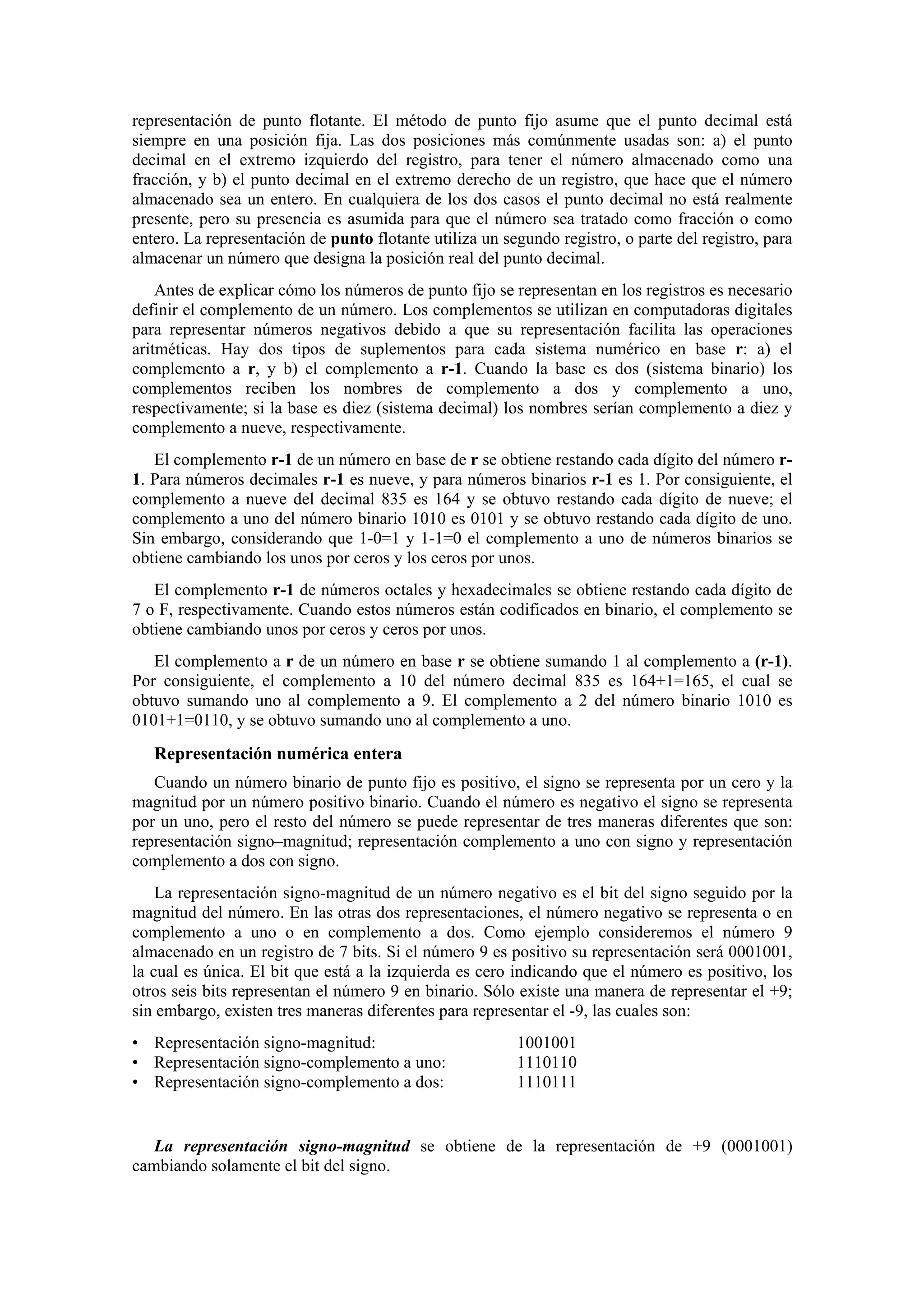 representación de punto flotante. El método de punto fijo asume que el punto decimal está
siempre en una posición fija. Las dos posiciones más comúnmente usadas son: a) el punto
decimal en el extremo izquierdo del registro, para tener el número almacenado como una
fracción, y b) el punto decimal en el extremo derecho de un registro, que hace que el número
almacenado sea un entero. En cualquiera de los dos casos el punto decimal no está realmente
presente, pero su presencia es asumida para que el número sea tratado como fracción o como
entero. La representación de punto flotante utiliza un segundo registro, o parte del registro, para
almacenar un número que designa la posición real del punto decimal.
Antes de explicar cómo los números de punto fijo se representan en los registros es necesario
definir el complemento de un número. Los complementos se utilizan en computadoras digitales
para representar números negativos debido a que su representación facilita las operaciones
aritméticas. Hay dos tipos de suplementos para cada sistema numérico en base r: a) el
complemento a r, y b) el complemento a r-1. Cuando la base es dos (sistema binario) los
complementos reciben los nombres de complemento a dos y complemento a uno,
respectivamente; si la base es diez (sistema decimal) los nombres serían complemento a diez y
complemento a nueve, respectivamente.
El complemento r-1 de un número en base de r se obtiene restando cada dígito del número r1. Para números decimales r-1 es nueve, y para números binarios r-1 es 1. Por consiguiente, el
complemento a nueve del decimal 835 es 164 y se obtuvo restando cada dígito de nueve; el
complemento a uno del número binario 1010 es 0101 y se obtuvo restando cada dígito de uno.
Sin embargo, considerando que 1-0=1 y 1-1=0 el complemento a uno de números binarios se
obtiene cambiando los unos por ceros y los ceros por unos.
El complemento r-1 de números octales y hexadecimales se obtiene restando cada dígito de
7 o F, respectivamente. Cuando estos números están codificados en binario, el complemento se
obtiene cambiando unos por ceros y ceros por unos.
El complemento a r de un número en base r se obtiene sumando 1 al complemento a (r-1).
Por consiguiente, el complemento a 10 del número decimal 835 es 164+1=165, el cual se
obtuvo sumando uno al complemento a 9. El complemento a 2 del número binario 1010 es
0101+1=0110, y se obtuvo sumando uno al complemento a uno.

Representación numérica entera
Cuando un número binario de punto fijo es positivo, el signo se representa por un cero y la
magnitud por un número positivo binario. Cuando el número es negativo el signo se representa
por un uno, pero el resto del número se puede representar de tres maneras diferentes que son:
representación signo–magnitud; representación complemento a uno con signo y representación
complemento a dos con signo.
La representación signo-magnitud de un número negativo es el bit del signo seguido por la
magnitud del número. En las otras dos representaciones, el número negativo se representa o en
complemento a uno o en complemento a dos. Como ejemplo consideremos el número 9
almacenado en un registro de 7 bits. Si el número 9 es positivo su representación será 0001001,
la cual es única. El bit que está a la izquierda es cero indicando que el número es positivo, los
otros seis bits representan el número 9 en binario. Sólo existe una manera de representar el +9;
sin embargo, existen tres maneras diferentes para representar el -9, las cuales son:
• Representación signo-magnitud:
• Representación signo-complemento a uno:
• Representación signo-complemento a dos:

1001001
1110110
1110111

La representación signo-magnitud se obtiene de la representación de +9 (0001001)
cambiando solamente el bit del signo.

 
