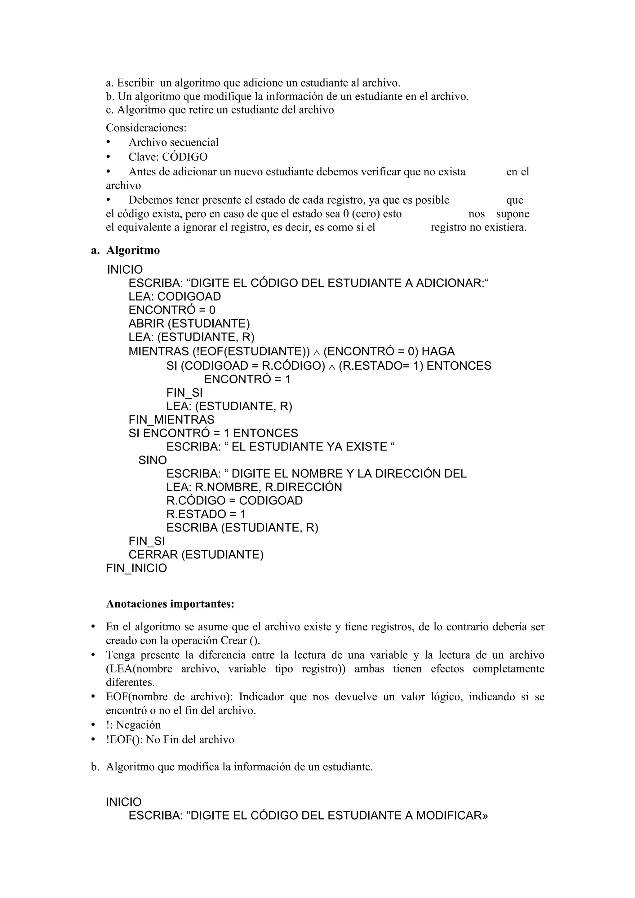a. Escribir un algoritmo que adicione un estudiante al archivo.
b. Un algoritmo que modifique la información de un estudiante en el archivo.
c. Algoritmo que retire un estudiante del archivo
Consideraciones:
• Archivo secuencial
• Clave: CÓDIGO
• Antes de adicionar un nuevo estudiante debemos verificar que no exista
en el
archivo
• Debemos tener presente el estado de cada registro, ya que es posible
que
el código exista, pero en caso de que el estado sea 0 (cero) esto
nos supone
el equivalente a ignorar el registro, es decir, es como si el
registro no existiera.

a. Algoritmo
INICIO
ESCRIBA: “DIGITE EL CÓDIGO DEL ESTUDIANTE A ADICIONAR:“
LEA: CODIGOAD
ENCONTRÓ = 0
ABRIR (ESTUDIANTE)
LEA: (ESTUDIANTE, R)
MIENTRAS (!EOF(ESTUDIANTE)) ∧ (ENCONTRÓ = 0) HAGA
SI (CODIGOAD = R.CÓDIGO) ∧ (R.ESTADO= 1) ENTONCES
ENCONTRÓ = 1
FIN_SI
LEA: (ESTUDIANTE, R)
FIN_MIENTRAS
SI ENCONTRÓ = 1 ENTONCES
ESCRIBA: “ EL ESTUDIANTE YA EXISTE “
SINO
ESCRIBA: “ DIGITE EL NOMBRE Y LA DIRECCIÓN DEL
LEA: R.NOMBRE, R.DIRECCIÓN
R.CÓDIGO = CODIGOAD
R.ESTADO = 1
ESCRIBA (ESTUDIANTE, R)
FIN_SI
CERRAR (ESTUDIANTE)
FIN_INICIO
Anotaciones importantes:

• En el algoritmo se asume que el archivo existe y tiene registros, de lo contrario debería ser
•
•
•
•

creado con la operación Crear ().
Tenga presente la diferencia entre la lectura de una variable y la lectura de un archivo
(LEA(nombre archivo, variable tipo registro)) ambas tienen efectos completamente
diferentes.
EOF(nombre de archivo): Indicador que nos devuelve un valor lógico, indicando si se
encontró o no el fin del archivo.
!: Negación
!EOF(): No Fin del archivo

b. Algoritmo que modifica la información de un estudiante.
INICIO
ESCRIBA: “DIGITE EL CÓDIGO DEL ESTUDIANTE A MODIFICAR»

 