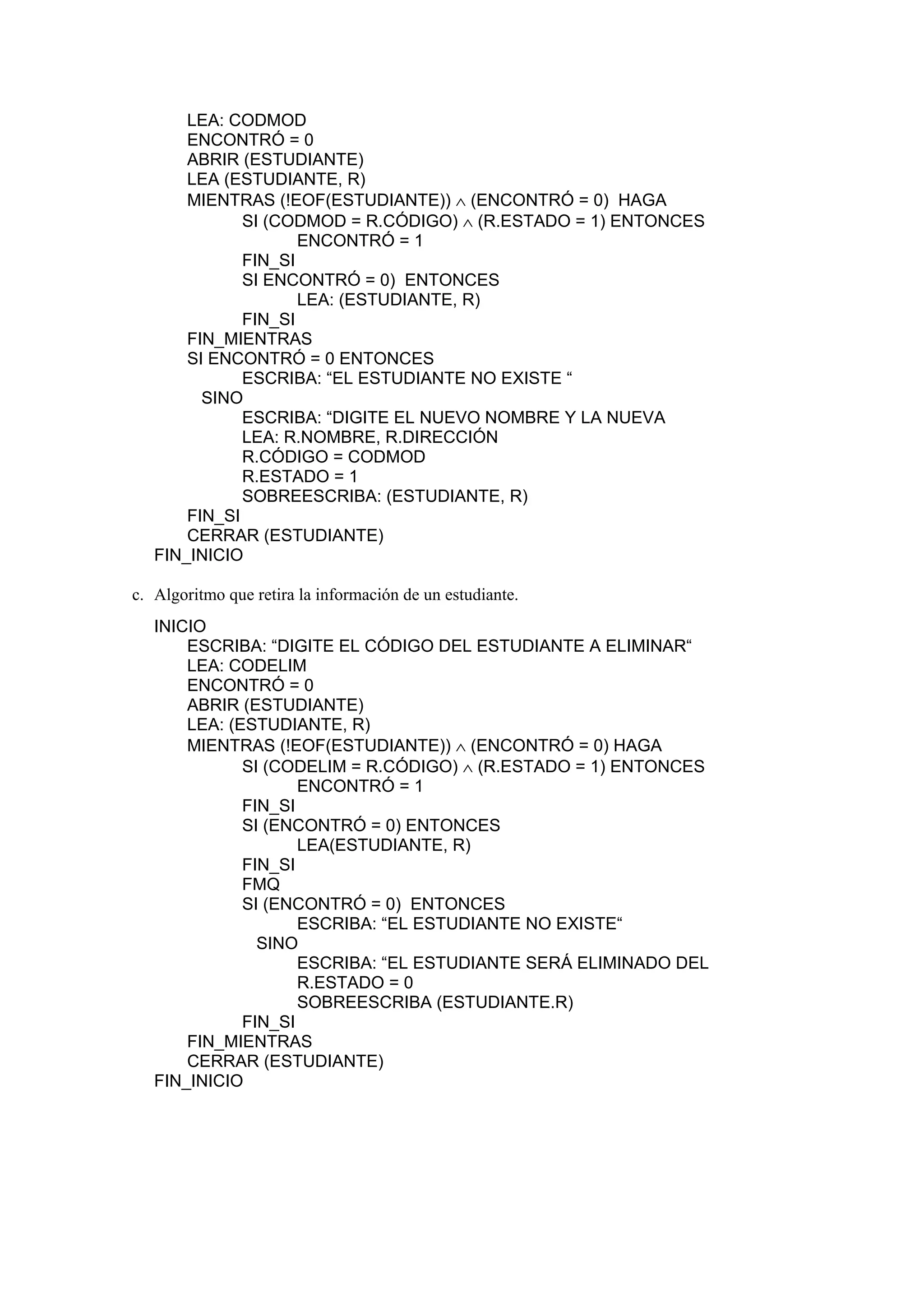 LEA: CODMOD
ENCONTRÓ = 0
ABRIR (ESTUDIANTE)
LEA (ESTUDIANTE, R)
MIENTRAS (!EOF(ESTUDIANTE)) ∧ (ENCONTRÓ = 0) HAGA
SI (CODMOD = R.CÓDIGO) ∧ (R.ESTADO = 1) ENTONCES
ENCONTRÓ = 1
FIN_SI
SI ENCONTRÓ = 0) ENTONCES
LEA: (ESTUDIANTE, R)
FIN_SI
FIN_MIENTRAS
SI ENCONTRÓ = 0 ENTONCES
ESCRIBA: “EL ESTUDIANTE NO EXISTE “
SINO
ESCRIBA: “DIGITE EL NUEVO NOMBRE Y LA NUEVA
LEA: R.NOMBRE, R.DIRECCIÓN
R.CÓDIGO = CODMOD
R.ESTADO = 1
SOBREESCRIBA: (ESTUDIANTE, R)
FIN_SI
CERRAR (ESTUDIANTE)
FIN_INICIO
c. Algoritmo que retira la información de un estudiante.
INICIO
ESCRIBA: “DIGITE EL CÓDIGO DEL ESTUDIANTE A ELIMINAR“
LEA: CODELIM
ENCONTRÓ = 0
ABRIR (ESTUDIANTE)
LEA: (ESTUDIANTE, R)
MIENTRAS (!EOF(ESTUDIANTE)) ∧ (ENCONTRÓ = 0) HAGA
SI (CODELIM = R.CÓDIGO) ∧ (R.ESTADO = 1) ENTONCES
ENCONTRÓ = 1
FIN_SI
SI (ENCONTRÓ = 0) ENTONCES
LEA(ESTUDIANTE, R)
FIN_SI
FMQ
SI (ENCONTRÓ = 0) ENTONCES
ESCRIBA: “EL ESTUDIANTE NO EXISTE“
SINO
ESCRIBA: “EL ESTUDIANTE SERÁ ELIMINADO DEL
R.ESTADO = 0
SOBREESCRIBA (ESTUDIANTE.R)
FIN_SI
FIN_MIENTRAS
CERRAR (ESTUDIANTE)
FIN_INICIO

 