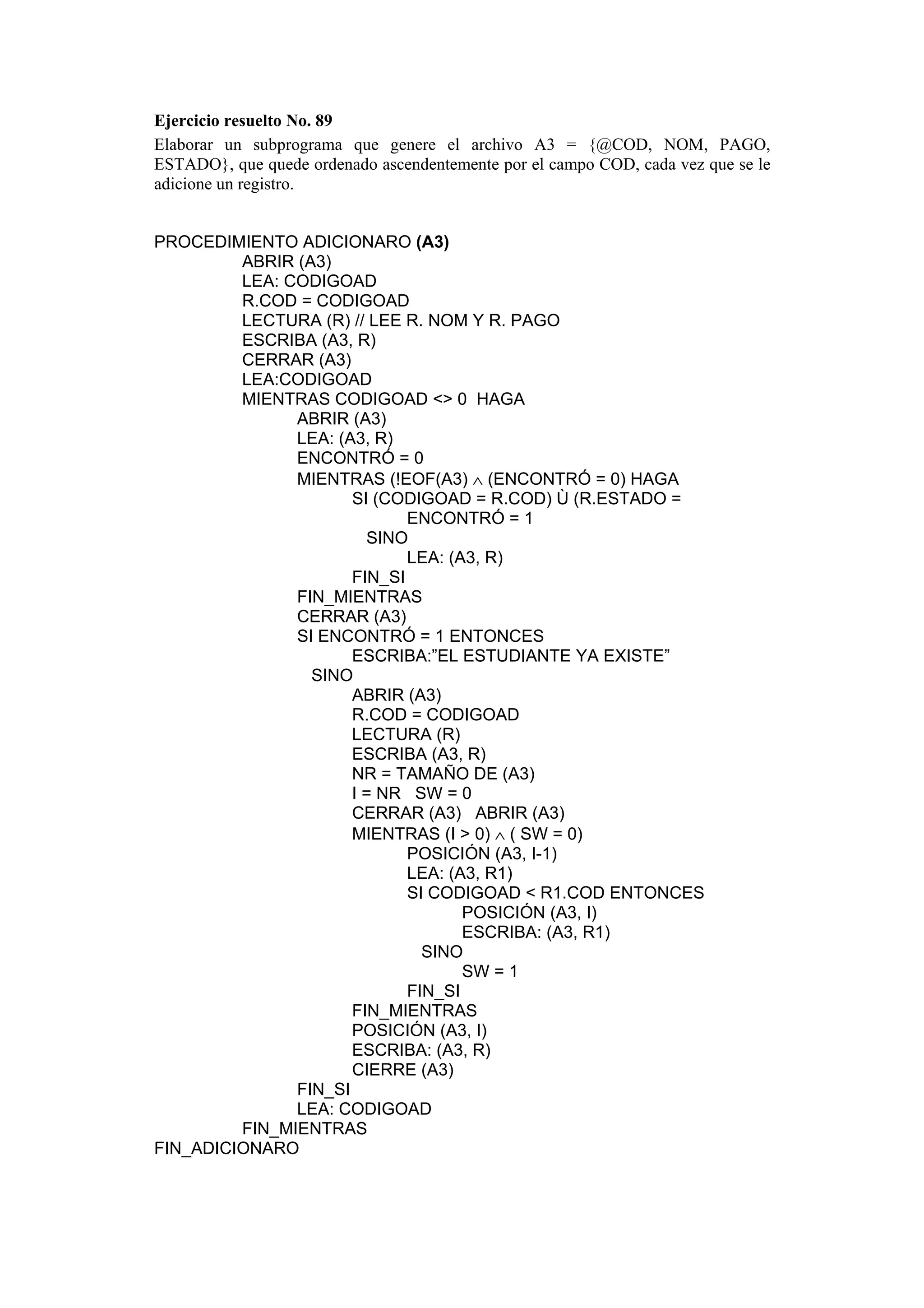 Ejercicio resuelto No. 89
Elaborar un subprograma que genere el archivo A3 = {@COD, NOM, PAGO,
ESTADO}, que quede ordenado ascendentemente por el campo COD, cada vez que se le
adicione un registro.
PROCEDIMIENTO ADICIONARO (A3)
ABRIR (A3)
LEA: CODIGOAD
R.COD = CODIGOAD
LECTURA (R) // LEE R. NOM Y R. PAGO
ESCRIBA (A3, R)
CERRAR (A3)
LEA:CODIGOAD
MIENTRAS CODIGOAD <> 0 HAGA
ABRIR (A3)
LEA: (A3, R)
ENCONTRÓ = 0
MIENTRAS (!EOF(A3) ∧ (ENCONTRÓ = 0) HAGA
SI (CODIGOAD = R.COD) Ù (R.ESTADO =
ENCONTRÓ = 1
SINO
LEA: (A3, R)
FIN_SI
FIN_MIENTRAS
CERRAR (A3)
SI ENCONTRÓ = 1 ENTONCES
ESCRIBA:”EL ESTUDIANTE YA EXISTE”
SINO
ABRIR (A3)
R.COD = CODIGOAD
LECTURA (R)
ESCRIBA (A3, R)
NR = TAMAÑO DE (A3)
I = NR SW = 0
CERRAR (A3) ABRIR (A3)
MIENTRAS (I > 0) ∧ ( SW = 0)
POSICIÓN (A3, I-1)
LEA: (A3, R1)
SI CODIGOAD < R1.COD ENTONCES
POSICIÓN (A3, I)
ESCRIBA: (A3, R1)
SINO
SW = 1
FIN_SI
FIN_MIENTRAS
POSICIÓN (A3, I)
ESCRIBA: (A3, R)
CIERRE (A3)
FIN_SI
LEA: CODIGOAD
FIN_MIENTRAS
FIN_ADICIONARO

 