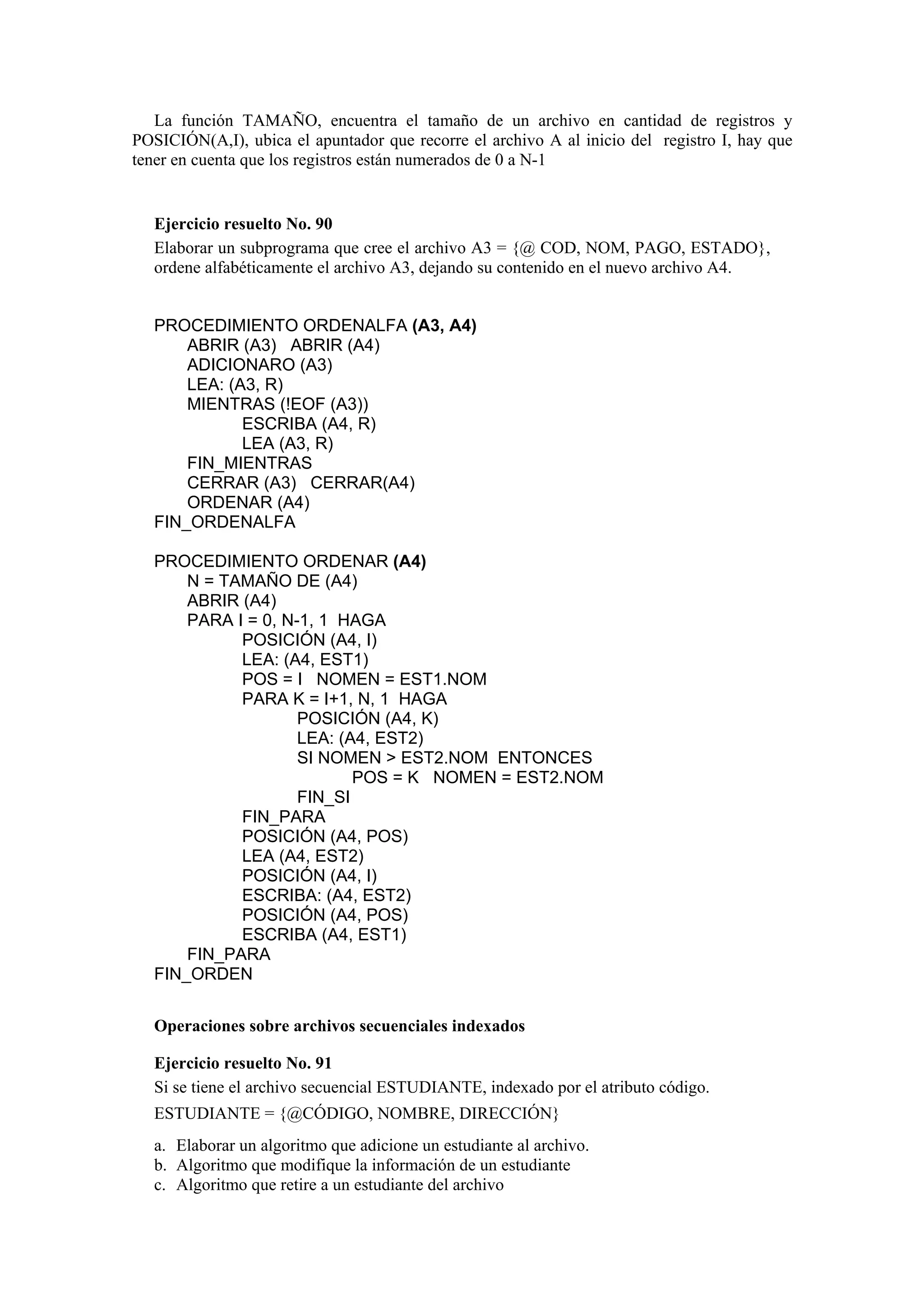 La función TAMAÑO, encuentra el tamaño de un archivo en cantidad de registros y
POSICIÓN(A,I), ubica el apuntador que recorre el archivo A al inicio del registro I, hay que
tener en cuenta que los registros están numerados de 0 a N-1

Ejercicio resuelto No. 90
Elaborar un subprograma que cree el archivo A3 = {@ COD, NOM, PAGO, ESTADO},
ordene alfabéticamente el archivo A3, dejando su contenido en el nuevo archivo A4.
PROCEDIMIENTO ORDENALFA (A3, A4)
ABRIR (A3) ABRIR (A4)
ADICIONARO (A3)
LEA: (A3, R)
MIENTRAS (!EOF (A3))
ESCRIBA (A4, R)
LEA (A3, R)
FIN_MIENTRAS
CERRAR (A3) CERRAR(A4)
ORDENAR (A4)
FIN_ORDENALFA
PROCEDIMIENTO ORDENAR (A4)
N = TAMAÑO DE (A4)
ABRIR (A4)
PARA I = 0, N-1, 1 HAGA
POSICIÓN (A4, I)
LEA: (A4, EST1)
POS = I NOMEN = EST1.NOM
PARA K = I+1, N, 1 HAGA
POSICIÓN (A4, K)
LEA: (A4, EST2)
SI NOMEN > EST2.NOM ENTONCES
POS = K NOMEN = EST2.NOM
FIN_SI
FIN_PARA
POSICIÓN (A4, POS)
LEA (A4, EST2)
POSICIÓN (A4, I)
ESCRIBA: (A4, EST2)
POSICIÓN (A4, POS)
ESCRIBA (A4, EST1)
FIN_PARA
FIN_ORDEN
Operaciones sobre archivos secuenciales indexados
Ejercicio resuelto No. 91
Si se tiene el archivo secuencial ESTUDIANTE, indexado por el atributo código.
ESTUDIANTE = {@CÓDIGO, NOMBRE, DIRECCIÓN}
a. Elaborar un algoritmo que adicione un estudiante al archivo.
b. Algoritmo que modifique la información de un estudiante
c. Algoritmo que retire a un estudiante del archivo

 