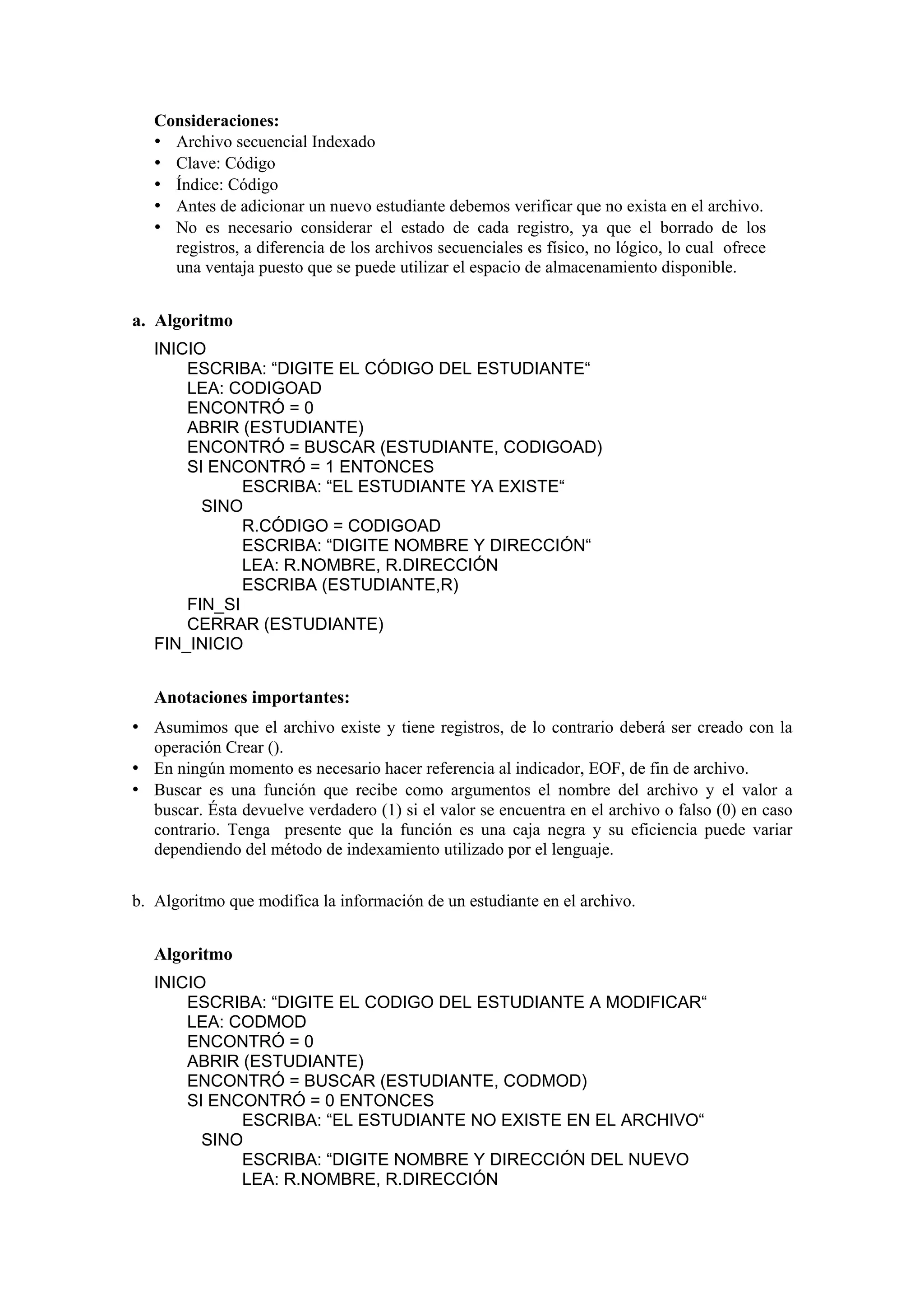 Consideraciones:
• Archivo secuencial Indexado
• Clave: Código
• Índice: Código
• Antes de adicionar un nuevo estudiante debemos verificar que no exista en el archivo.
• No es necesario considerar el estado de cada registro, ya que el borrado de los
registros, a diferencia de los archivos secuenciales es físico, no lógico, lo cual ofrece
una ventaja puesto que se puede utilizar el espacio de almacenamiento disponible.

a. Algoritmo
INICIO
ESCRIBA: “DIGITE EL CÓDIGO DEL ESTUDIANTE“
LEA: CODIGOAD
ENCONTRÓ = 0
ABRIR (ESTUDIANTE)
ENCONTRÓ = BUSCAR (ESTUDIANTE, CODIGOAD)
SI ENCONTRÓ = 1 ENTONCES
ESCRIBA: “EL ESTUDIANTE YA EXISTE“
SINO
R.CÓDIGO = CODIGOAD
ESCRIBA: “DIGITE NOMBRE Y DIRECCIÓN“
LEA: R.NOMBRE, R.DIRECCIÓN
ESCRIBA (ESTUDIANTE,R)
FIN_SI
CERRAR (ESTUDIANTE)
FIN_INICIO

Anotaciones importantes:

• Asumimos que el archivo existe y tiene registros, de lo contrario deberá ser creado con la
operación Crear ().

• En ningún momento es necesario hacer referencia al indicador, EOF, de fin de archivo.
• Buscar es una función que recibe como argumentos el nombre del archivo y el valor a
buscar. Ésta devuelve verdadero (1) si el valor se encuentra en el archivo o falso (0) en caso
contrario. Tenga presente que la función es una caja negra y su eficiencia puede variar
dependiendo del método de indexamiento utilizado por el lenguaje.
b. Algoritmo que modifica la información de un estudiante en el archivo.

Algoritmo
INICIO
ESCRIBA: “DIGITE EL CODIGO DEL ESTUDIANTE A MODIFICAR“
LEA: CODMOD
ENCONTRÓ = 0
ABRIR (ESTUDIANTE)
ENCONTRÓ = BUSCAR (ESTUDIANTE, CODMOD)
SI ENCONTRÓ = 0 ENTONCES
ESCRIBA: “EL ESTUDIANTE NO EXISTE EN EL ARCHIVO“
SINO
ESCRIBA: “DIGITE NOMBRE Y DIRECCIÓN DEL NUEVO
LEA: R.NOMBRE, R.DIRECCIÓN

 