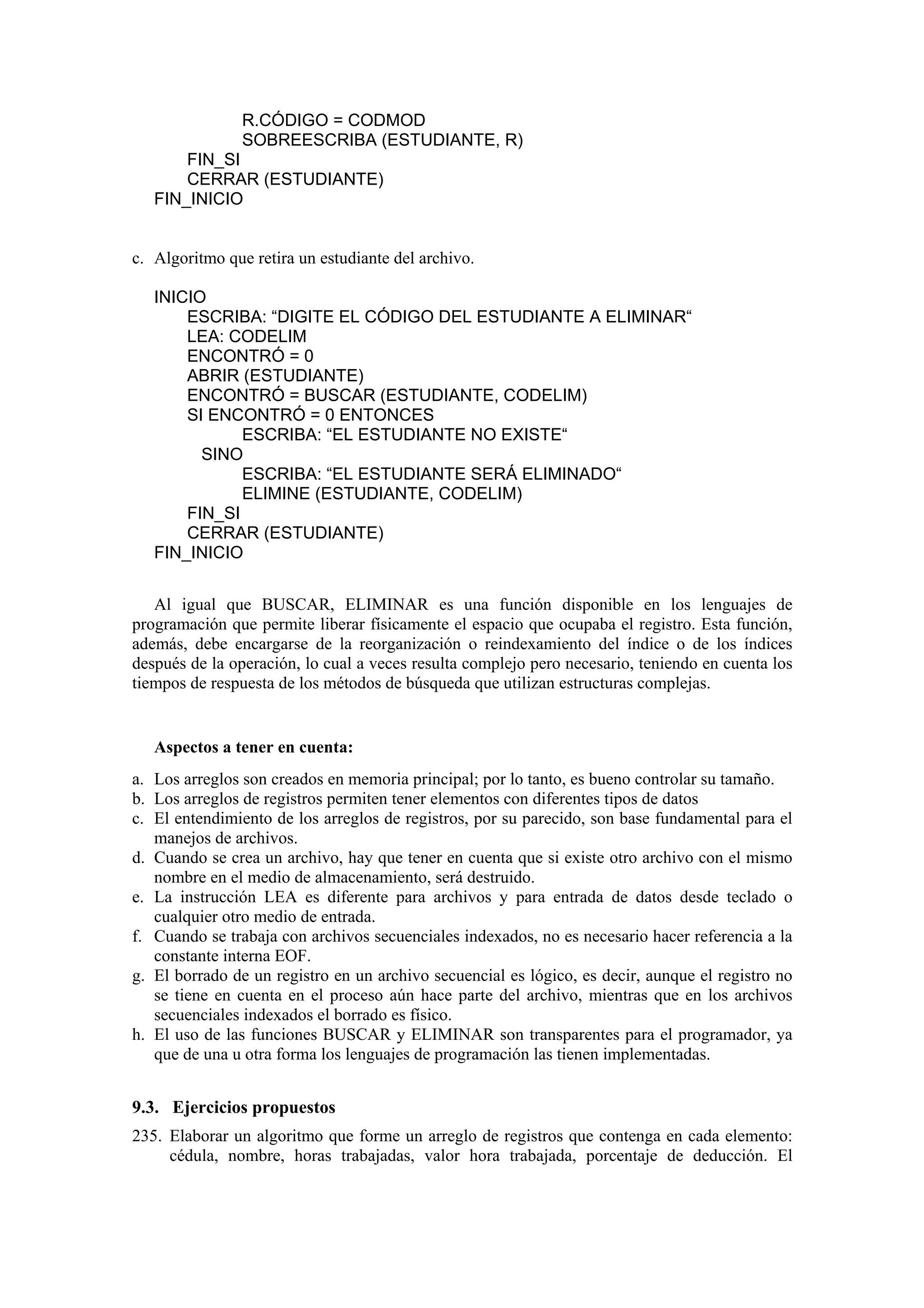 R.CÓDIGO = CODMOD
SOBREESCRIBA (ESTUDIANTE, R)
FIN_SI
CERRAR (ESTUDIANTE)
FIN_INICIO

c. Algoritmo que retira un estudiante del archivo.
INICIO
ESCRIBA: “DIGITE EL CÓDIGO DEL ESTUDIANTE A ELIMINAR“
LEA: CODELIM
ENCONTRÓ = 0
ABRIR (ESTUDIANTE)
ENCONTRÓ = BUSCAR (ESTUDIANTE, CODELIM)
SI ENCONTRÓ = 0 ENTONCES
ESCRIBA: “EL ESTUDIANTE NO EXISTE“
SINO
ESCRIBA: “EL ESTUDIANTE SERÁ ELIMINADO“
ELIMINE (ESTUDIANTE, CODELIM)
FIN_SI
CERRAR (ESTUDIANTE)
FIN_INICIO
Al igual que BUSCAR, ELIMINAR es una función disponible en los lenguajes de
programación que permite liberar físicamente el espacio que ocupaba el registro. Esta función,
además, debe encargarse de la reorganización o reindexamiento del índice o de los índices
después de la operación, lo cual a veces resulta complejo pero necesario, teniendo en cuenta los
tiempos de respuesta de los métodos de búsqueda que utilizan estructuras complejas.

Aspectos a tener en cuenta:
a. Los arreglos son creados en memoria principal; por lo tanto, es bueno controlar su tamaño.
b. Los arreglos de registros permiten tener elementos con diferentes tipos de datos
c. El entendimiento de los arreglos de registros, por su parecido, son base fundamental para el
manejos de archivos.
d. Cuando se crea un archivo, hay que tener en cuenta que si existe otro archivo con el mismo
nombre en el medio de almacenamiento, será destruido.
e. La instrucción LEA es diferente para archivos y para entrada de datos desde teclado o
cualquier otro medio de entrada.
f. Cuando se trabaja con archivos secuenciales indexados, no es necesario hacer referencia a la
constante interna EOF.
g. El borrado de un registro en un archivo secuencial es lógico, es decir, aunque el registro no
se tiene en cuenta en el proceso aún hace parte del archivo, mientras que en los archivos
secuenciales indexados el borrado es físico.
h. El uso de las funciones BUSCAR y ELIMINAR son transparentes para el programador, ya
que de una u otra forma los lenguajes de programación las tienen implementadas.

9.3. Ejercicios propuestos
235. Elaborar un algoritmo que forme un arreglo de registros que contenga en cada elemento:
cédula, nombre, horas trabajadas, valor hora trabajada, porcentaje de deducción. El

 