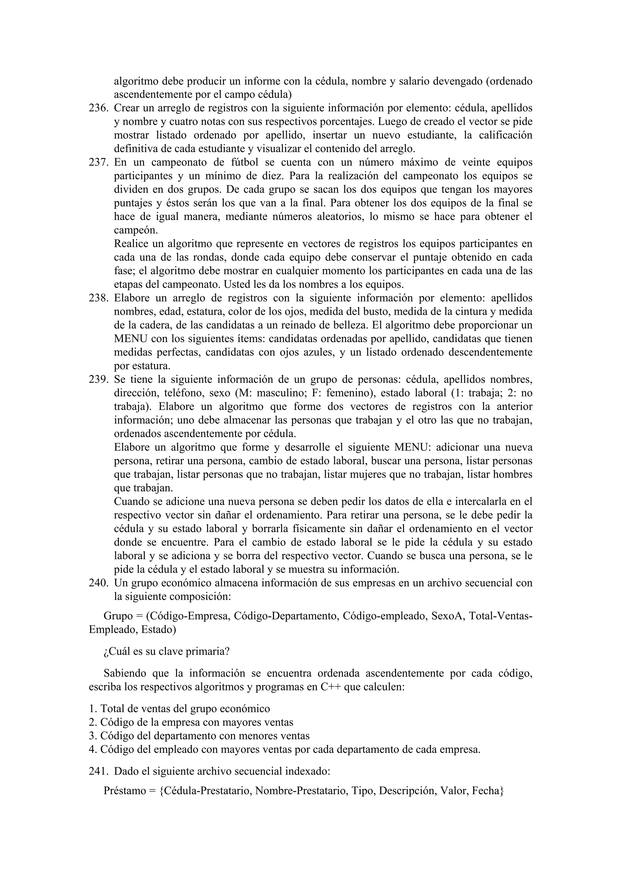 236.

237.

238.

239.

240.

algoritmo debe producir un informe con la cédula, nombre y salario devengado (ordenado
ascendentemente por el campo cédula)
Crear un arreglo de registros con la siguiente información por elemento: cédula, apellidos
y nombre y cuatro notas con sus respectivos porcentajes. Luego de creado el vector se pide
mostrar listado ordenado por apellido, insertar un nuevo estudiante, la calificación
definitiva de cada estudiante y visualizar el contenido del arreglo.
En un campeonato de fútbol se cuenta con un número máximo de veinte equipos
participantes y un mínimo de diez. Para la realización del campeonato los equipos se
dividen en dos grupos. De cada grupo se sacan los dos equipos que tengan los mayores
puntajes y éstos serán los que van a la final. Para obtener los dos equipos de la final se
hace de igual manera, mediante números aleatorios, lo mismo se hace para obtener el
campeón.
Realice un algoritmo que represente en vectores de registros los equipos participantes en
cada una de las rondas, donde cada equipo debe conservar el puntaje obtenido en cada
fase; el algoritmo debe mostrar en cualquier momento los participantes en cada una de las
etapas del campeonato. Usted les da los nombres a los equipos.
Elabore un arreglo de registros con la siguiente información por elemento: apellidos
nombres, edad, estatura, color de los ojos, medida del busto, medida de la cintura y medida
de la cadera, de las candidatas a un reinado de belleza. El algoritmo debe proporcionar un
MENU con los siguientes ítems: candidatas ordenadas por apellido, candidatas que tienen
medidas perfectas, candidatas con ojos azules, y un listado ordenado descendentemente
por estatura.
Se tiene la siguiente información de un grupo de personas: cédula, apellidos nombres,
dirección, teléfono, sexo (M: masculino; F: femenino), estado laboral (1: trabaja; 2: no
trabaja). Elabore un algoritmo que forme dos vectores de registros con la anterior
información; uno debe almacenar las personas que trabajan y el otro las que no trabajan,
ordenados ascendentemente por cédula.
Elabore un algoritmo que forme y desarrolle el siguiente MENU: adicionar una nueva
persona, retirar una persona, cambio de estado laboral, buscar una persona, listar personas
que trabajan, listar personas que no trabajan, listar mujeres que no trabajan, listar hombres
que trabajan.
Cuando se adicione una nueva persona se deben pedir los datos de ella e intercalarla en el
respectivo vector sin dañar el ordenamiento. Para retirar una persona, se le debe pedir la
cédula y su estado laboral y borrarla físicamente sin dañar el ordenamiento en el vector
donde se encuentre. Para el cambio de estado laboral se le pide la cédula y su estado
laboral y se adiciona y se borra del respectivo vector. Cuando se busca una persona, se le
pide la cédula y el estado laboral y se muestra su información.
Un grupo económico almacena información de sus empresas en un archivo secuencial con
la siguiente composición:

Grupo = (Código-Empresa, Código-Departamento, Código-empleado, SexoA, Total-VentasEmpleado, Estado)
¿Cuál es su clave primaria?
Sabiendo que la información se encuentra ordenada ascendentemente por cada código,
escriba los respectivos algoritmos y programas en C++ que calculen:
1. Total de ventas del grupo económico
2. Código de la empresa con mayores ventas
3. Código del departamento con menores ventas
4. Código del empleado con mayores ventas por cada departamento de cada empresa.
241. Dado el siguiente archivo secuencial indexado:
Préstamo = {Cédula-Prestatario, Nombre-Prestatario, Tipo, Descripción, Valor, Fecha}

 