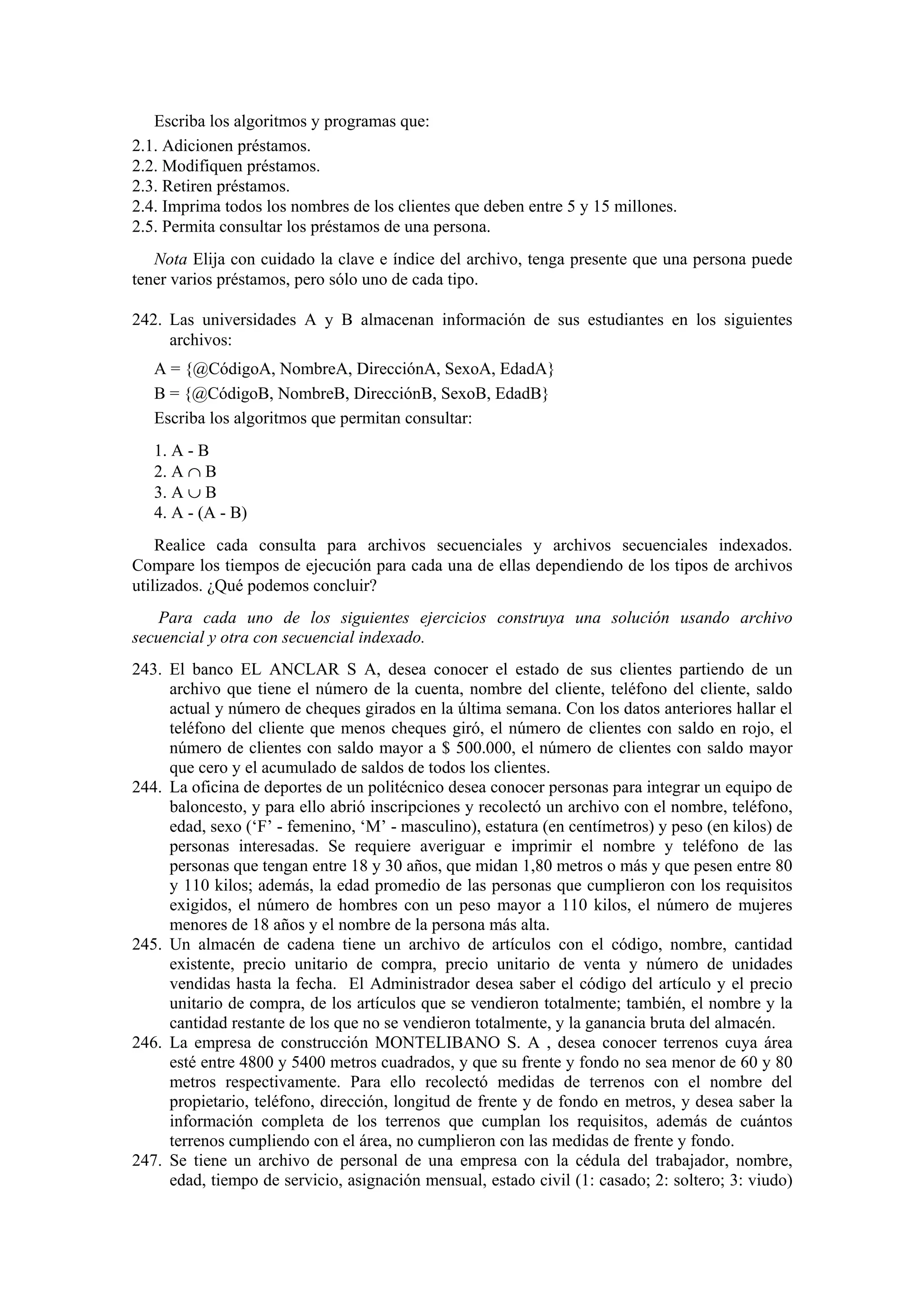 Escriba los algoritmos y programas que:
2.1. Adicionen préstamos.
2.2. Modifiquen préstamos.
2.3. Retiren préstamos.
2.4. Imprima todos los nombres de los clientes que deben entre 5 y 15 millones.
2.5. Permita consultar los préstamos de una persona.
Nota Elija con cuidado la clave e índice del archivo, tenga presente que una persona puede
tener varios préstamos, pero sólo uno de cada tipo.
242. Las universidades A y B almacenan información de sus estudiantes en los siguientes
archivos:
A = {@CódigoA, NombreA, DirecciónA, SexoA, EdadA}
B = {@CódigoB, NombreB, DirecciónB, SexoB, EdadB}
Escriba los algoritmos que permitan consultar:
1. A - B
2. A ∩ B
3. A ∪ B
4. A - (A - B)
Realice cada consulta para archivos secuenciales y archivos secuenciales indexados.
Compare los tiempos de ejecución para cada una de ellas dependiendo de los tipos de archivos
utilizados. ¿Qué podemos concluir?
Para cada uno de los siguientes ejercicios construya una solución usando archivo
secuencial y otra con secuencial indexado.
243. El banco EL ANCLAR S A, desea conocer el estado de sus clientes partiendo de un
archivo que tiene el número de la cuenta, nombre del cliente, teléfono del cliente, saldo
actual y número de cheques girados en la última semana. Con los datos anteriores hallar el
teléfono del cliente que menos cheques giró, el número de clientes con saldo en rojo, el
número de clientes con saldo mayor a $ 500.000, el número de clientes con saldo mayor
que cero y el acumulado de saldos de todos los clientes.
244. La oficina de deportes de un politécnico desea conocer personas para integrar un equipo de
baloncesto, y para ello abrió inscripciones y recolectó un archivo con el nombre, teléfono,
edad, sexo (‘F’ - femenino, ‘M’ - masculino), estatura (en centímetros) y peso (en kilos) de
personas interesadas. Se requiere averiguar e imprimir el nombre y teléfono de las
personas que tengan entre 18 y 30 años, que midan 1,80 metros o más y que pesen entre 80
y 110 kilos; además, la edad promedio de las personas que cumplieron con los requisitos
exigidos, el número de hombres con un peso mayor a 110 kilos, el número de mujeres
menores de 18 años y el nombre de la persona más alta.
245. Un almacén de cadena tiene un archivo de artículos con el código, nombre, cantidad
existente, precio unitario de compra, precio unitario de venta y número de unidades
vendidas hasta la fecha. El Administrador desea saber el código del artículo y el precio
unitario de compra, de los artículos que se vendieron totalmente; también, el nombre y la
cantidad restante de los que no se vendieron totalmente, y la ganancia bruta del almacén.
246. La empresa de construcción MONTELIBANO S. A , desea conocer terrenos cuya área
esté entre 4800 y 5400 metros cuadrados, y que su frente y fondo no sea menor de 60 y 80
metros respectivamente. Para ello recolectó medidas de terrenos con el nombre del
propietario, teléfono, dirección, longitud de frente y de fondo en metros, y desea saber la
información completa de los terrenos que cumplan los requisitos, además de cuántos
terrenos cumpliendo con el área, no cumplieron con las medidas de frente y fondo.
247. Se tiene un archivo de personal de una empresa con la cédula del trabajador, nombre,
edad, tiempo de servicio, asignación mensual, estado civil (1: casado; 2: soltero; 3: viudo)

 