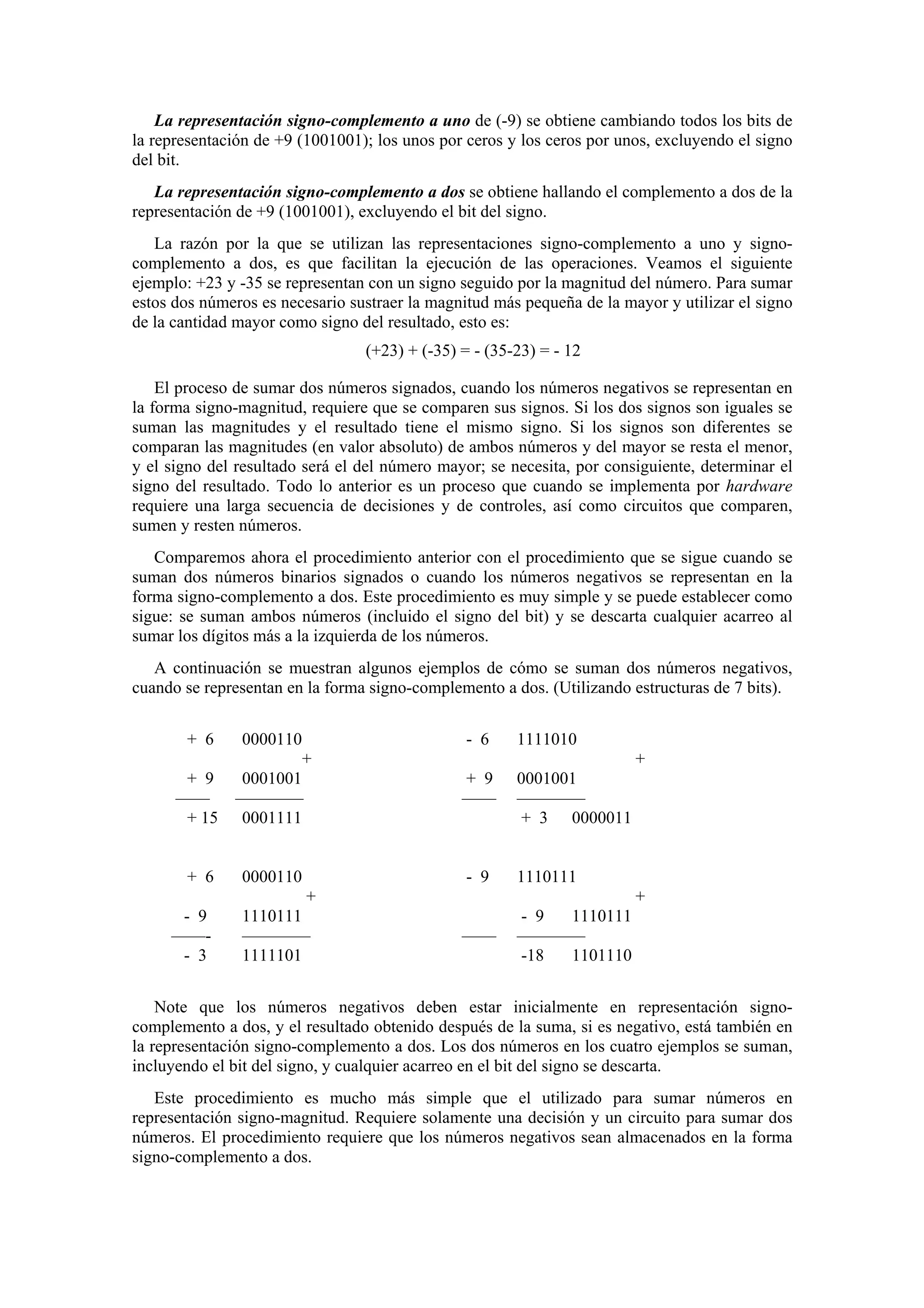 La representación signo-complemento a uno de (-9) se obtiene cambiando todos los bits de
la representación de +9 (1001001); los unos por ceros y los ceros por unos, excluyendo el signo
del bit.
La representación signo-complemento a dos se obtiene hallando el complemento a dos de la
representación de +9 (1001001), excluyendo el bit del signo.
La razón por la que se utilizan las representaciones signo-complemento a uno y signocomplemento a dos, es que facilitan la ejecución de las operaciones. Veamos el siguiente
ejemplo: +23 y -35 se representan con un signo seguido por la magnitud del número. Para sumar
estos dos números es necesario sustraer la magnitud más pequeña de la mayor y utilizar el signo
de la cantidad mayor como signo del resultado, esto es:
(+23) + (-35) = - (35-23) = - 12
El proceso de sumar dos números signados, cuando los números negativos se representan en
la forma signo-magnitud, requiere que se comparen sus signos. Si los dos signos son iguales se
suman las magnitudes y el resultado tiene el mismo signo. Si los signos son diferentes se
comparan las magnitudes (en valor absoluto) de ambos números y del mayor se resta el menor,
y el signo del resultado será el del número mayor; se necesita, por consiguiente, determinar el
signo del resultado. Todo lo anterior es un proceso que cuando se implementa por hardware
requiere una larga secuencia de decisiones y de controles, así como circuitos que comparen,
sumen y resten números.
Comparemos ahora el procedimiento anterior con el procedimiento que se sigue cuando se
suman dos números binarios signados o cuando los números negativos se representan en la
forma signo-complemento a dos. Este procedimiento es muy simple y se puede establecer como
sigue: se suman ambos números (incluido el signo del bit) y se descarta cualquier acarreo al
sumar los dígitos más a la izquierda de los números.
A continuación se muestran algunos ejemplos de cómo se suman dos números negativos,
cuando se representan en la forma signo-complemento a dos. (Utilizando estructuras de 7 bits).
+ 6

0000110

- 6

1111010

+

+

+ 9
——
+ 15

0001001
————
0001111

+ 9
——

0001001
————
+ 3 0000011

+ 6

0000110

- 9

1110111

——

- 9
1110111
————
-18
1101110

- 9
——- 3

+
1110111
————
1111101

+

Note que los números negativos deben estar inicialmente en representación signocomplemento a dos, y el resultado obtenido después de la suma, si es negativo, está también en
la representación signo-complemento a dos. Los dos números en los cuatro ejemplos se suman,
incluyendo el bit del signo, y cualquier acarreo en el bit del signo se descarta.
Este procedimiento es mucho más simple que el utilizado para sumar números en
representación signo-magnitud. Requiere solamente una decisión y un circuito para sumar dos
números. El procedimiento requiere que los números negativos sean almacenados en la forma
signo-complemento a dos.

 