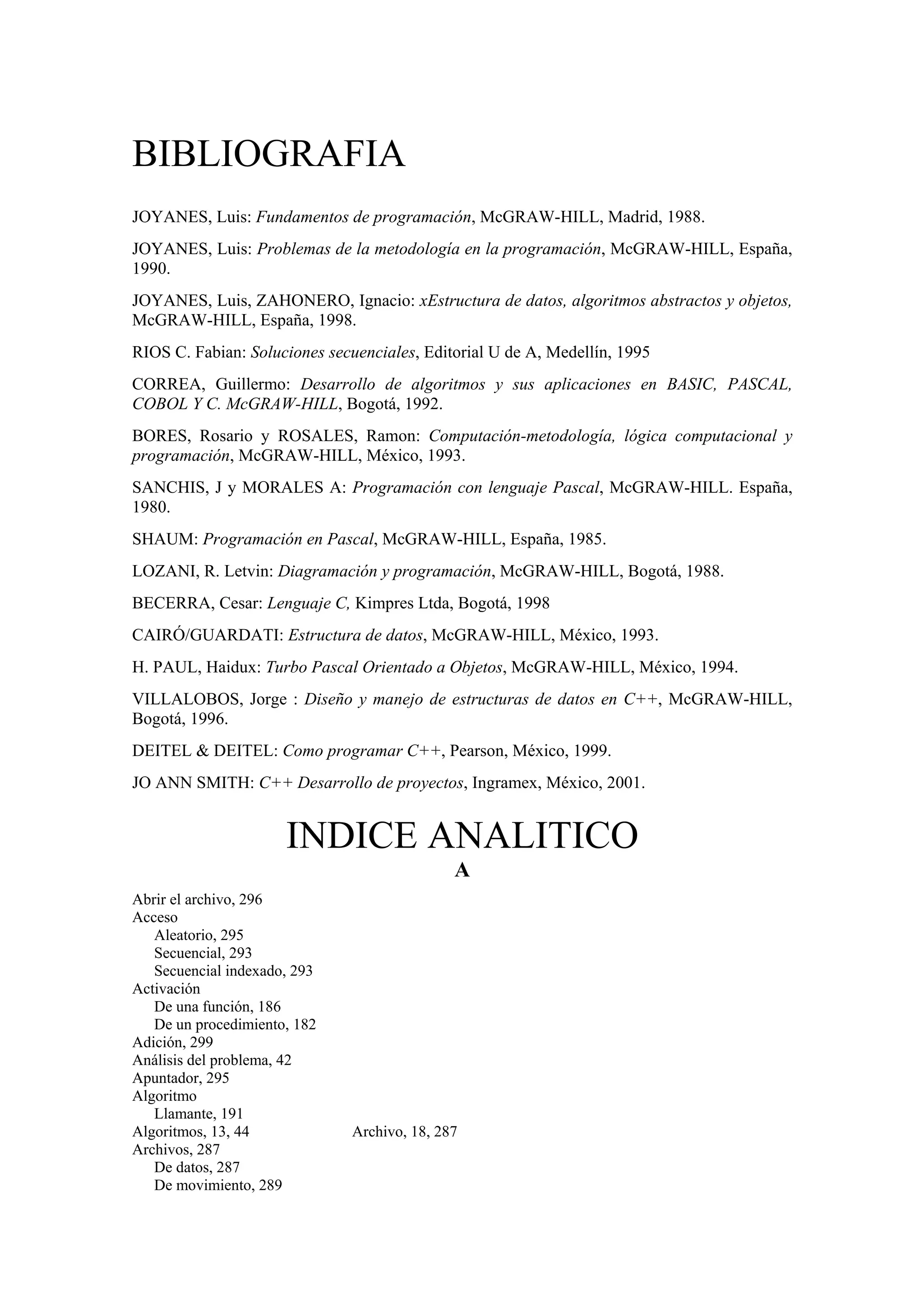 BIBLIOGRAFIA
JOYANES, Luis: Fundamentos de programación, McGRAW-HILL, Madrid, 1988.
JOYANES, Luis: Problemas de la metodología en la programación, McGRAW-HILL, España,
1990.
JOYANES, Luis, ZAHONERO, Ignacio: xEstructura de datos, algoritmos abstractos y objetos,
McGRAW-HILL, España, 1998.
RIOS C. Fabian: Soluciones secuenciales, Editorial U de A, Medellín, 1995
CORREA, Guillermo: Desarrollo de algoritmos y sus aplicaciones en BASIC, PASCAL,
COBOL Y C. McGRAW-HILL, Bogotá, 1992.
BORES, Rosario y ROSALES, Ramon: Computación-metodología, lógica computacional y
programación, McGRAW-HILL, México, 1993.
SANCHIS, J y MORALES A: Programación con lenguaje Pascal, McGRAW-HILL. España,
1980.
SHAUM: Programación en Pascal, McGRAW-HILL, España, 1985.
LOZANI, R. Letvin: Diagramación y programación, McGRAW-HILL, Bogotá, 1988.
BECERRA, Cesar: Lenguaje C, Kimpres Ltda, Bogotá, 1998
CAIRÓ/GUARDATI: Estructura de datos, McGRAW-HILL, México, 1993.
H. PAUL, Haidux: Turbo Pascal Orientado a Objetos, McGRAW-HILL, México, 1994.
VILLALOBOS, Jorge : Diseño y manejo de estructuras de datos en C++, McGRAW-HILL,
Bogotá, 1996.
DEITEL & DEITEL: Como programar C++, Pearson, México, 1999.
JO ANN SMITH: C++ Desarrollo de proyectos, Ingramex, México, 2001.

INDICE ANALITICO
A
Abrir el archivo, 296
Acceso
Aleatorio, 295
Secuencial, 293
Secuencial indexado, 293
Activación
De una función, 186
De un procedimiento, 182
Adición, 299
Análisis del problema, 42
Apuntador, 295
Algoritmo
Llamante, 191
Algoritmos, 13, 44
Archivos, 287
De datos, 287
De movimiento, 289

Archivo, 18, 287

 