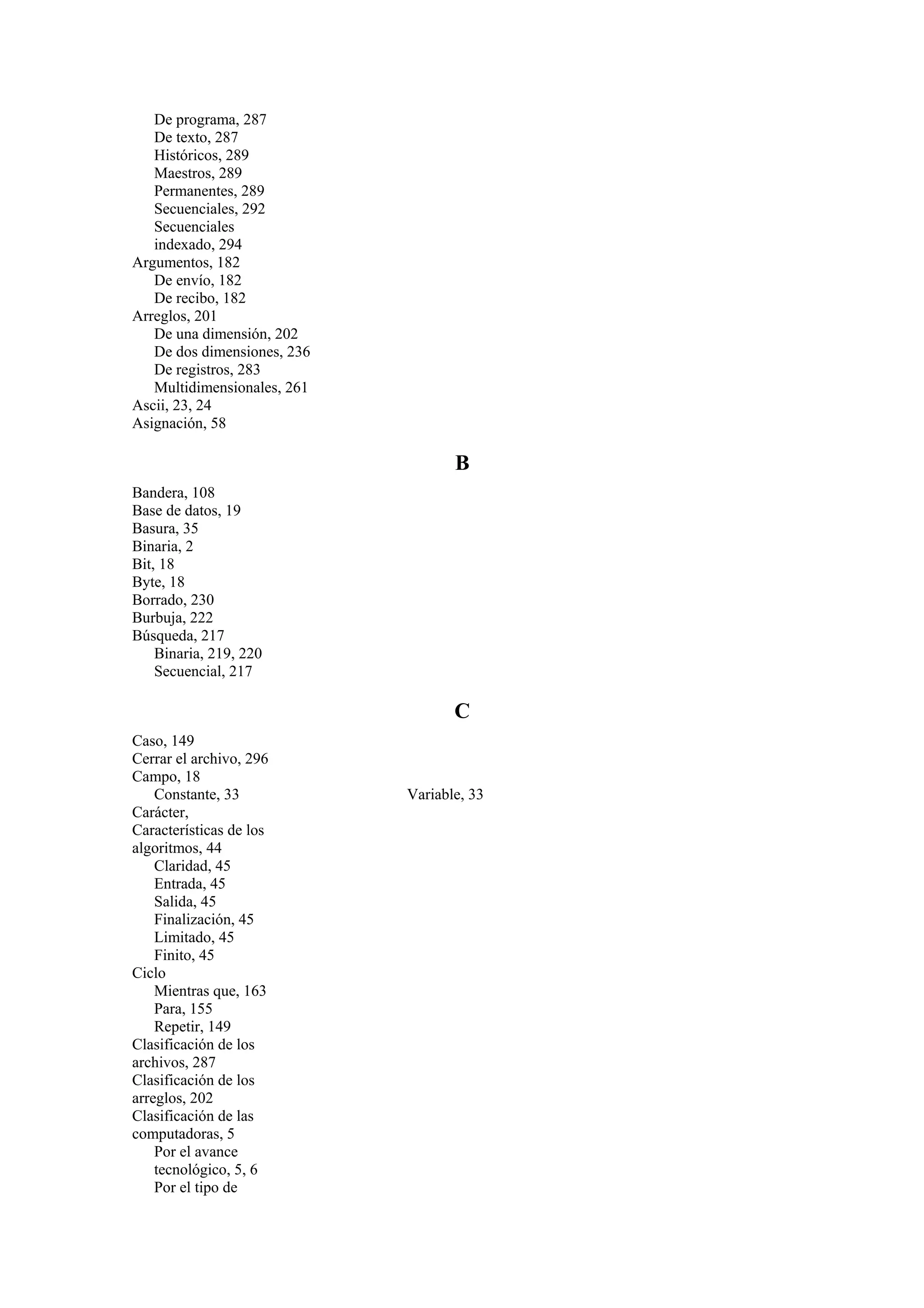 De programa, 287
De texto, 287
Históricos, 289
Maestros, 289
Permanentes, 289
Secuenciales, 292
Secuenciales
indexado, 294
Argumentos, 182
De envío, 182
De recibo, 182
Arreglos, 201
De una dimensión, 202
De dos dimensiones, 236
De registros, 283
Multidimensionales, 261
Ascii, 23, 24
Asignación, 58

B
Bandera, 108
Base de datos, 19
Basura, 35
Binaria, 2
Bit, 18
Byte, 18
Borrado, 230
Burbuja, 222
Búsqueda, 217
Binaria, 219, 220
Secuencial, 217

C
Caso, 149
Cerrar el archivo, 296
Campo, 18
Constante, 33
Carácter,
Características de los
algoritmos, 44
Claridad, 45
Entrada, 45
Salida, 45
Finalización, 45
Limitado, 45
Finito, 45
Ciclo
Mientras que, 163
Para, 155
Repetir, 149
Clasificación de los
archivos, 287
Clasificación de los
arreglos, 202
Clasificación de las
computadoras, 5
Por el avance
tecnológico, 5, 6
Por el tipo de

Variable, 33

 