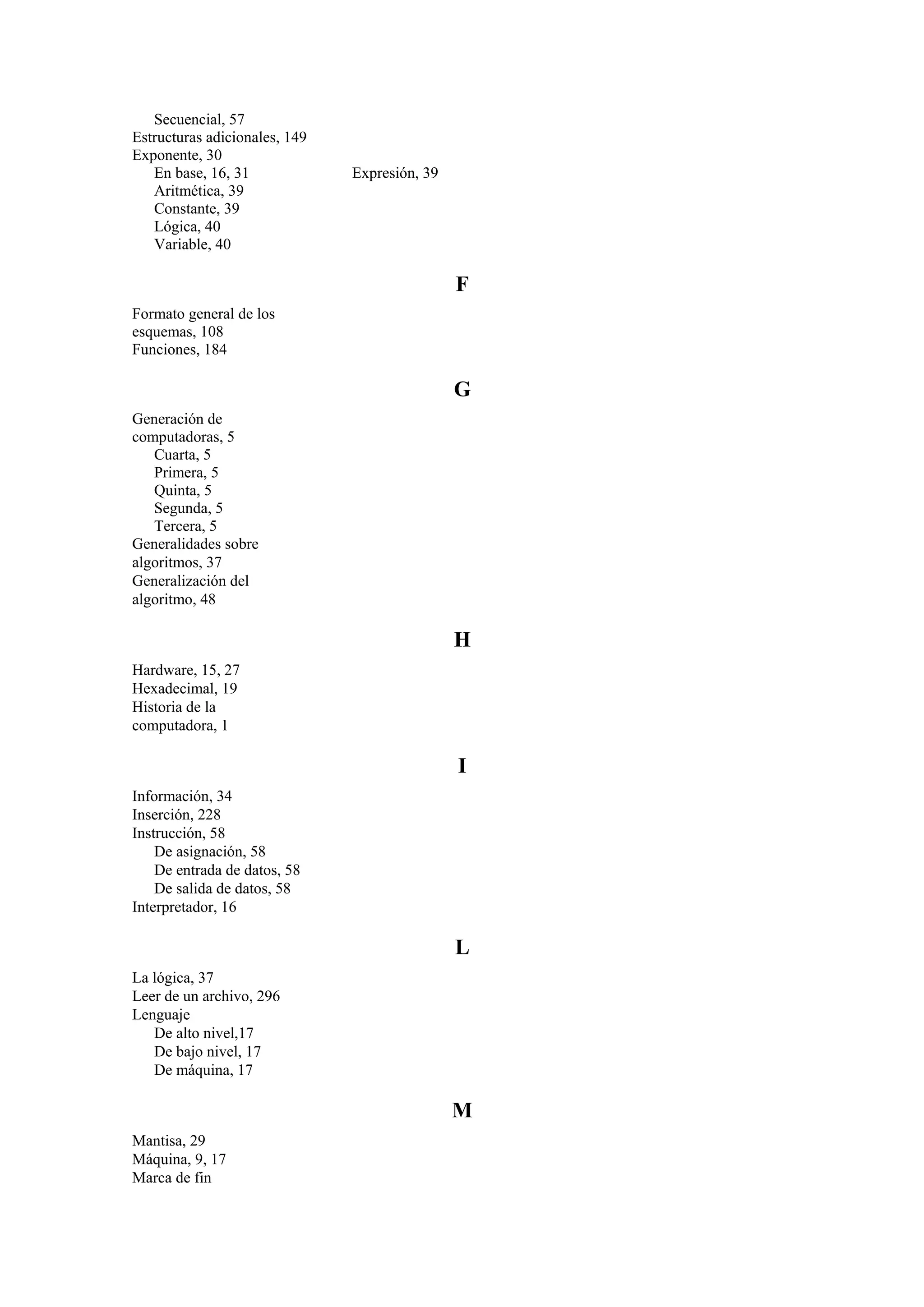 Secuencial, 57
Estructuras adicionales, 149
Exponente, 30
En base, 16, 31
Aritmética, 39
Constante, 39
Lógica, 40
Variable, 40

Expresión, 39

F
Formato general de los
esquemas, 108
Funciones, 184

G
Generación de
computadoras, 5
Cuarta, 5
Primera, 5
Quinta, 5
Segunda, 5
Tercera, 5
Generalidades sobre
algoritmos, 37
Generalización del
algoritmo, 48

H
Hardware, 15, 27
Hexadecimal, 19
Historia de la
computadora, 1

I
Información, 34
Inserción, 228
Instrucción, 58
De asignación, 58
De entrada de datos, 58
De salida de datos, 58
Interpretador, 16

L
La lógica, 37
Leer de un archivo, 296
Lenguaje
De alto nivel,17
De bajo nivel, 17
De máquina, 17

M
Mantisa, 29
Máquina, 9, 17
Marca de fin

 