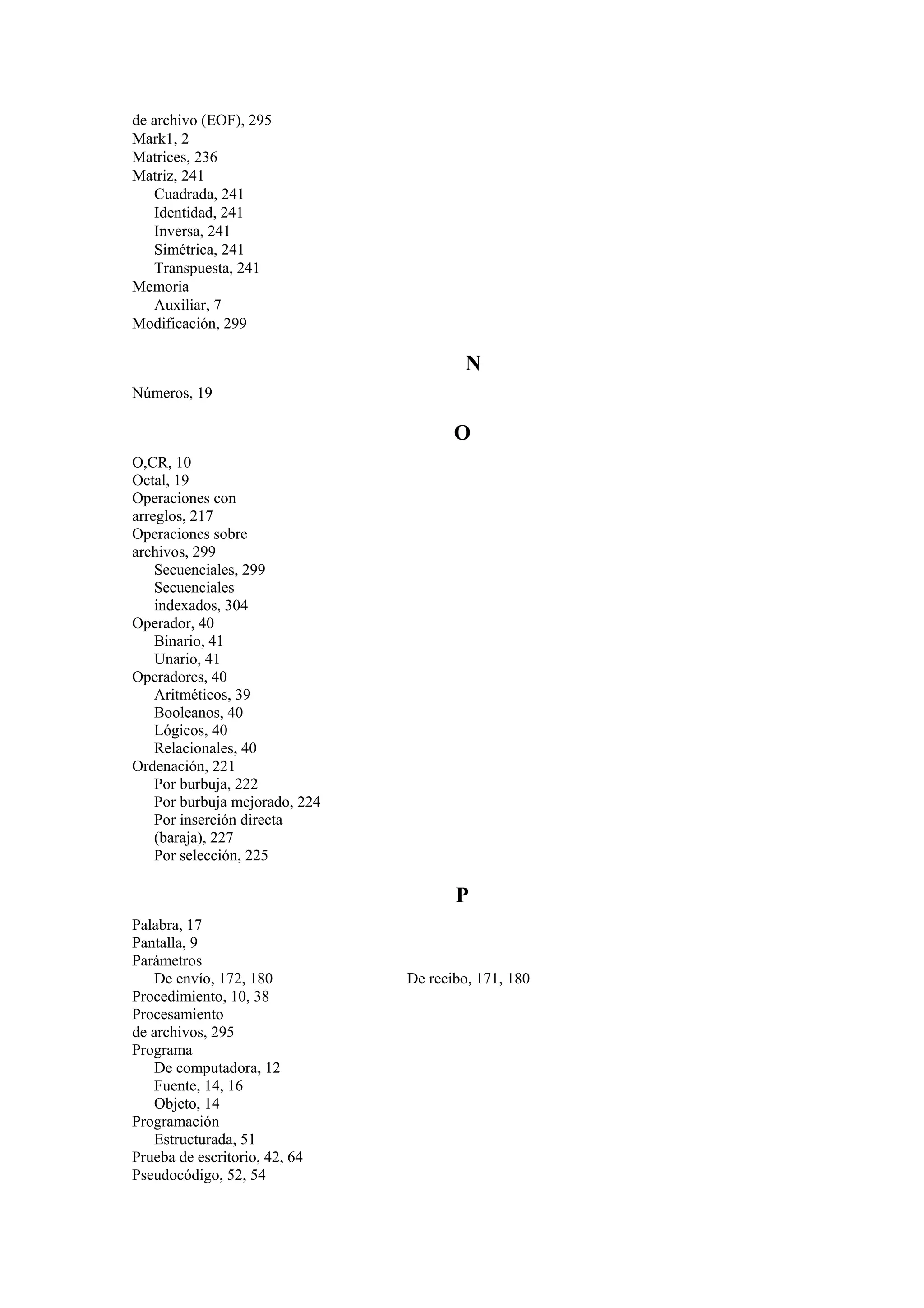 de archivo (EOF), 295
Mark1, 2
Matrices, 236
Matriz, 241
Cuadrada, 241
Identidad, 241
Inversa, 241
Simétrica, 241
Transpuesta, 241
Memoria
Auxiliar, 7
Modificación, 299

N
Números, 19

O
O,CR, 10
Octal, 19
Operaciones con
arreglos, 217
Operaciones sobre
archivos, 299
Secuenciales, 299
Secuenciales
indexados, 304
Operador, 40
Binario, 41
Unario, 41
Operadores, 40
Aritméticos, 39
Booleanos, 40
Lógicos, 40
Relacionales, 40
Ordenación, 221
Por burbuja, 222
Por burbuja mejorado, 224
Por inserción directa
(baraja), 227
Por selección, 225

P
Palabra, 17
Pantalla, 9
Parámetros
De envío, 172, 180
Procedimiento, 10, 38
Procesamiento
de archivos, 295
Programa
De computadora, 12
Fuente, 14, 16
Objeto, 14
Programación
Estructurada, 51
Prueba de escritorio, 42, 64
Pseudocódigo, 52, 54

De recibo, 171, 180

 