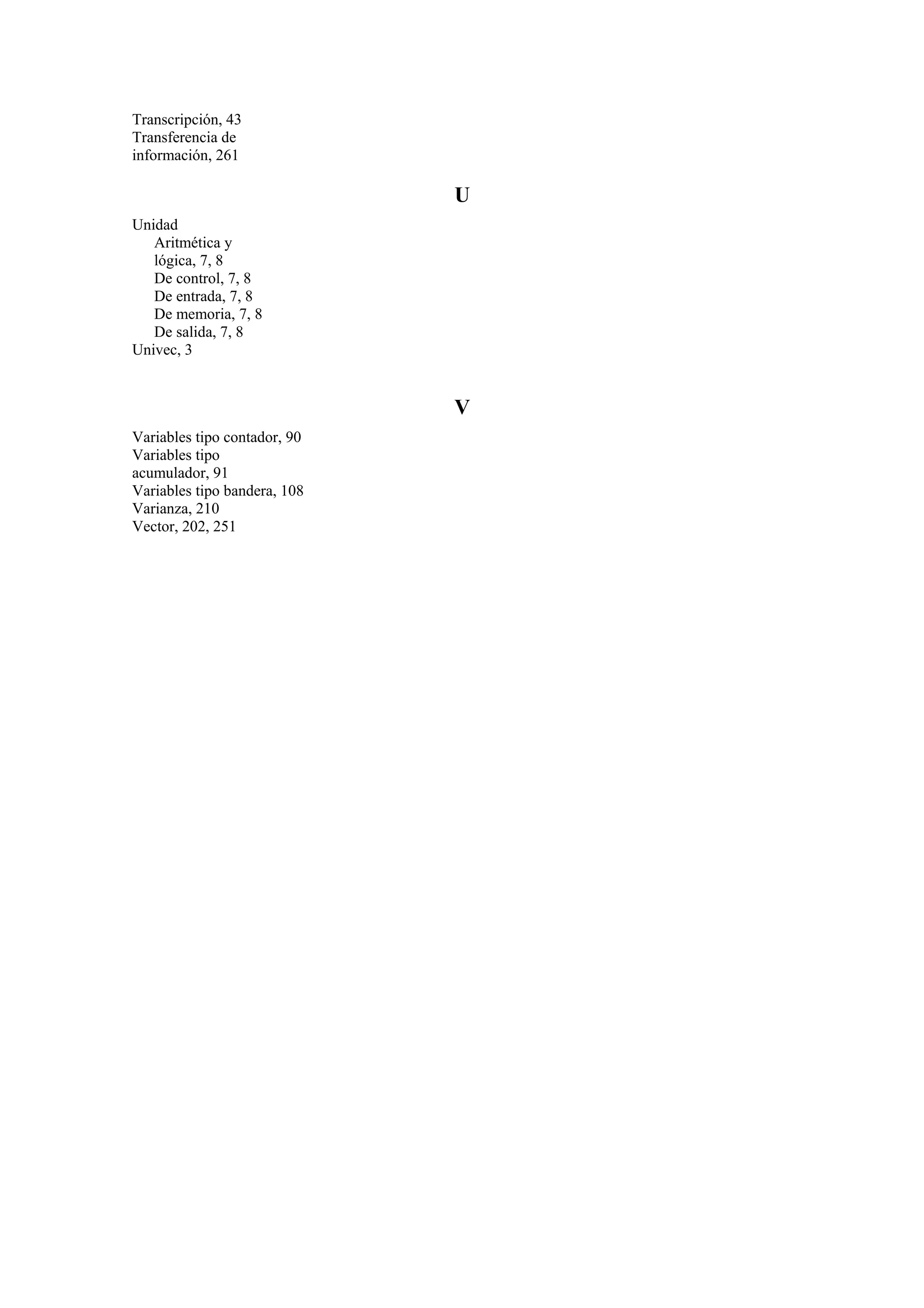 Transcripción, 43
Transferencia de
información, 261

U
Unidad
Aritmética y
lógica, 7, 8
De control, 7, 8
De entrada, 7, 8
De memoria, 7, 8
De salida, 7, 8
Univec, 3

V
Variables tipo contador, 90
Variables tipo
acumulador, 91
Variables tipo bandera, 108
Varianza, 210
Vector, 202, 251

 