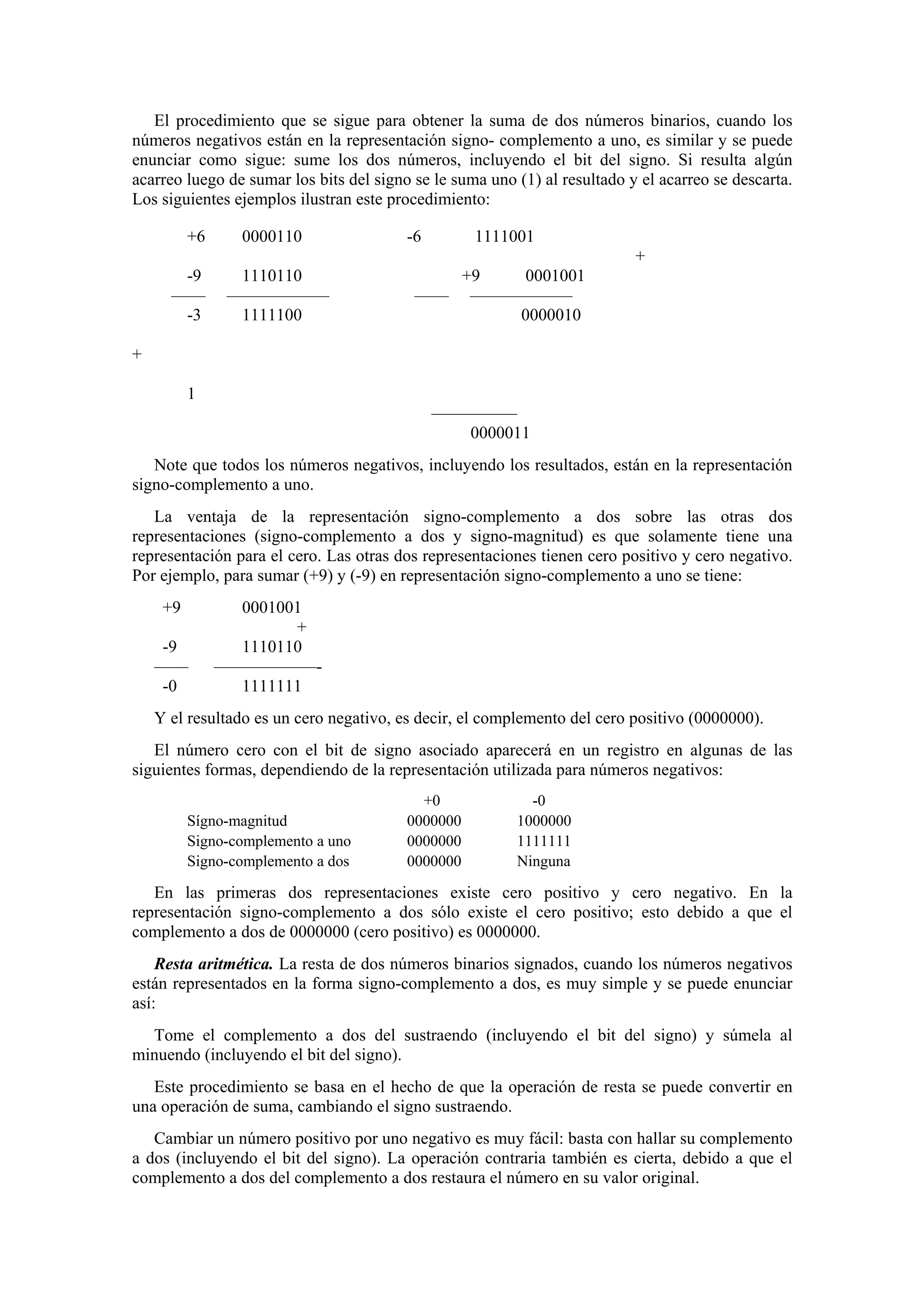 El procedimiento que se sigue para obtener la suma de dos números binarios, cuando los
números negativos están en la representación signo- complemento a uno, es similar y se puede
enunciar como sigue: sume los dos números, incluyendo el bit del signo. Si resulta algún
acarreo luego de sumar los bits del signo se le suma uno (1) al resultado y el acarreo se descarta.
Los siguientes ejemplos ilustran este procedimiento:
+6

0000110

-6

1111001
+

-9
——
-3

1110110
——————
1111100

+9
0001001
—— ——————
0000010

+
1
—————
0000011
Note que todos los números negativos, incluyendo los resultados, están en la representación
signo-complemento a uno.
La ventaja de la representación signo-complemento a dos sobre las otras dos
representaciones (signo-complemento a dos y signo-magnitud) es que solamente tiene una
representación para el cero. Las otras dos representaciones tienen cero positivo y cero negativo.
Por ejemplo, para sumar (+9) y (-9) en representación signo-complemento a uno se tiene:
+9
-9
——
-0

0001001
+
1110110
——————1111111

Y el resultado es un cero negativo, es decir, el complemento del cero positivo (0000000).
El número cero con el bit de signo asociado aparecerá en un registro en algunas de las
siguientes formas, dependiendo de la representación utilizada para números negativos:
Sígno-magnitud
Signo-complemento a uno
Signo-complemento a dos

+0
0000000
0000000
0000000

-0
1000000
1111111
Ninguna

En las primeras dos representaciones existe cero positivo y cero negativo. En la
representación signo-complemento a dos sólo existe el cero positivo; esto debido a que el
complemento a dos de 0000000 (cero positivo) es 0000000.
Resta aritmética. La resta de dos números binarios signados, cuando los números negativos
están representados en la forma signo-complemento a dos, es muy simple y se puede enunciar
así:
Tome el complemento a dos del sustraendo (incluyendo el bit del signo) y súmela al
minuendo (incluyendo el bit del signo).
Este procedimiento se basa en el hecho de que la operación de resta se puede convertir en
una operación de suma, cambiando el signo sustraendo.
Cambiar un número positivo por uno negativo es muy fácil: basta con hallar su complemento
a dos (incluyendo el bit del signo). La operación contraria también es cierta, debido a que el
complemento a dos del complemento a dos restaura el número en su valor original.

 