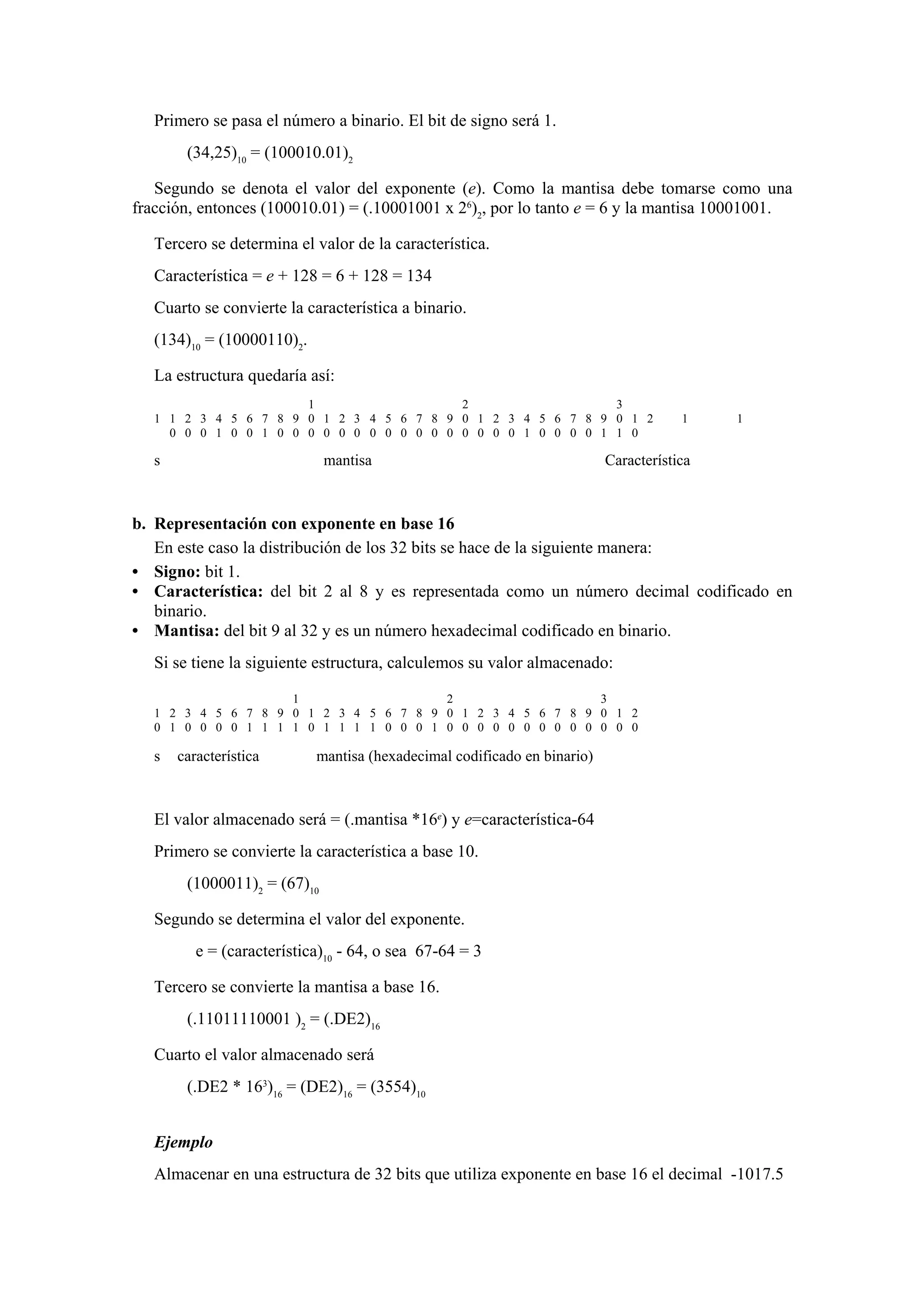 Primero se pasa el número a binario. El bit de signo será 1.
(34,25)10 = (100010.01)2
Segundo se denota el valor del exponente (e). Como la mantisa debe tomarse como una
fracción, entonces (100010.01) = (.10001001 x 26)2, por lo tanto e = 6 y la mantisa 10001001.
Tercero se determina el valor de la característica.
Característica = e + 128 = 6 + 128 = 134
Cuarto se convierte la característica a binario.
(134)10 = (10000110)2.
La estructura quedaría así:
1
2
3
1 1 2 3 4 5 6 7 8 9 0 1 2 3 4 5 6 7 8 9 0 1 2 3 4 5 6 7 8 9 0 1 2
0 0 0 1 0 0 1 0 0 0 0 0 0 0 0 0 0 0 0 0 0 0 0 1 0 0 0 0 1 1 0

s

mantisa

1

1

Característica

b. Representación con exponente en base 16
En este caso la distribución de los 32 bits se hace de la siguiente manera:
• Signo: bit 1.
• Característica: del bit 2 al 8 y es representada como un número decimal codificado en
binario.
• Mantisa: del bit 9 al 32 y es un número hexadecimal codificado en binario.
Si se tiene la siguiente estructura, calculemos su valor almacenado:
1
2
3
1 2 3 4 5 6 7 8 9 0 1 2 3 4 5 6 7 8 9 0 1 2 3 4 5 6 7 8 9 0 1 2
0 1 0 0 0 0 1 1 1 1 0 1 1 1 1 0 0 0 1 0 0 0 0 0 0 0 0 0 0 0 0 0

s

característica

mantisa (hexadecimal codificado en binario)

El valor almacenado será = (.mantisa *16e) y e=característica-64
Primero se convierte la característica a base 10.
(1000011)2 = (67)10
Segundo se determina el valor del exponente.
e = (característica)10 - 64, o sea 67-64 = 3
Tercero se convierte la mantisa a base 16.
(.11011110001 )2 = (.DE2)16
Cuarto el valor almacenado será
(.DE2 * 163)16 = (DE2)16 = (3554)10
Ejemplo
Almacenar en una estructura de 32 bits que utiliza exponente en base 16 el decimal -1017.5

 