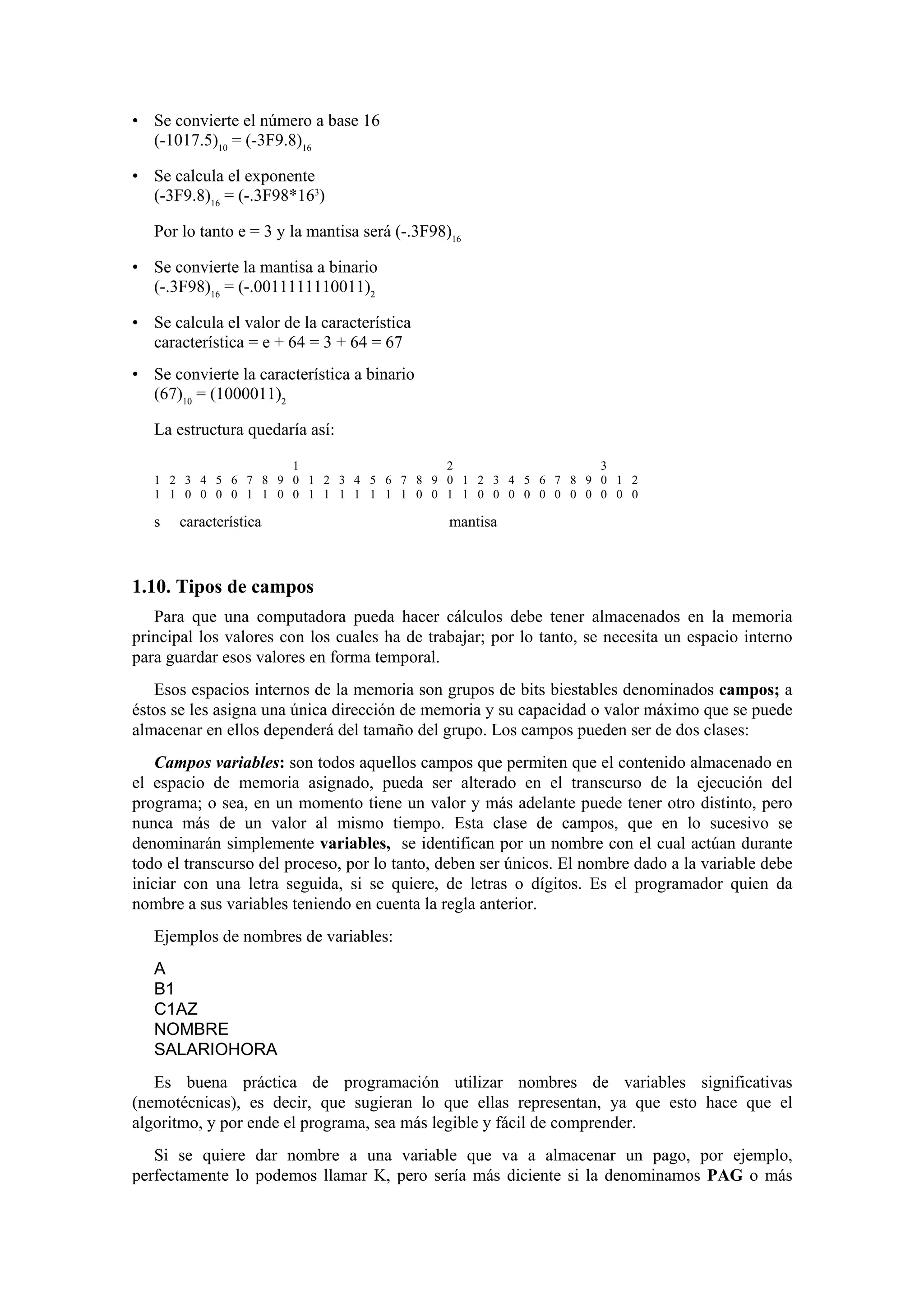 • Se convierte el número a base 16
(-1017.5)10 = (-3F9.8)16
• Se calcula el exponente
(-3F9.8)16 = (-.3F98*163)
Por lo tanto e = 3 y la mantisa será (-.3F98)16
• Se convierte la mantisa a binario
(-.3F98)16 = (-.0011111110011)2
• Se calcula el valor de la característica
característica = e + 64 = 3 + 64 = 67
• Se convierte la característica a binario
(67)10 = (1000011)2
La estructura quedaría así:
1
2
3
1 2 3 4 5 6 7 8 9 0 1 2 3 4 5 6 7 8 9 0 1 2 3 4 5 6 7 8 9 0 1 2
1 1 0 0 0 0 1 1 0 0 1 1 1 1 1 1 1 0 0 1 1 0 0 0 0 0 0 0 0 0 0 0

s

característica

mantisa

1.10. Tipos de campos
Para que una computadora pueda hacer cálculos debe tener almacenados en la memoria
principal los valores con los cuales ha de trabajar; por lo tanto, se necesita un espacio interno
para guardar esos valores en forma temporal.
Esos espacios internos de la memoria son grupos de bits biestables denominados campos; a
éstos se les asigna una única dirección de memoria y su capacidad o valor máximo que se puede
almacenar en ellos dependerá del tamaño del grupo. Los campos pueden ser de dos clases:
Campos variables: son todos aquellos campos que permiten que el contenido almacenado en
el espacio de memoria asignado, pueda ser alterado en el transcurso de la ejecución del
programa; o sea, en un momento tiene un valor y más adelante puede tener otro distinto, pero
nunca más de un valor al mismo tiempo. Esta clase de campos, que en lo sucesivo se
denominarán simplemente variables, se identifican por un nombre con el cual actúan durante
todo el transcurso del proceso, por lo tanto, deben ser únicos. El nombre dado a la variable debe
iniciar con una letra seguida, si se quiere, de letras o dígitos. Es el programador quien da
nombre a sus variables teniendo en cuenta la regla anterior.
Ejemplos de nombres de variables:
A
B1
C1AZ
NOMBRE
SALARIOHORA
Es buena práctica de programación utilizar nombres de variables significativas
(nemotécnicas), es decir, que sugieran lo que ellas representan, ya que esto hace que el
algoritmo, y por ende el programa, sea más legible y fácil de comprender.
Si se quiere dar nombre a una variable que va a almacenar un pago, por ejemplo,
perfectamente lo podemos llamar K, pero sería más diciente si la denominamos PAG o más

 