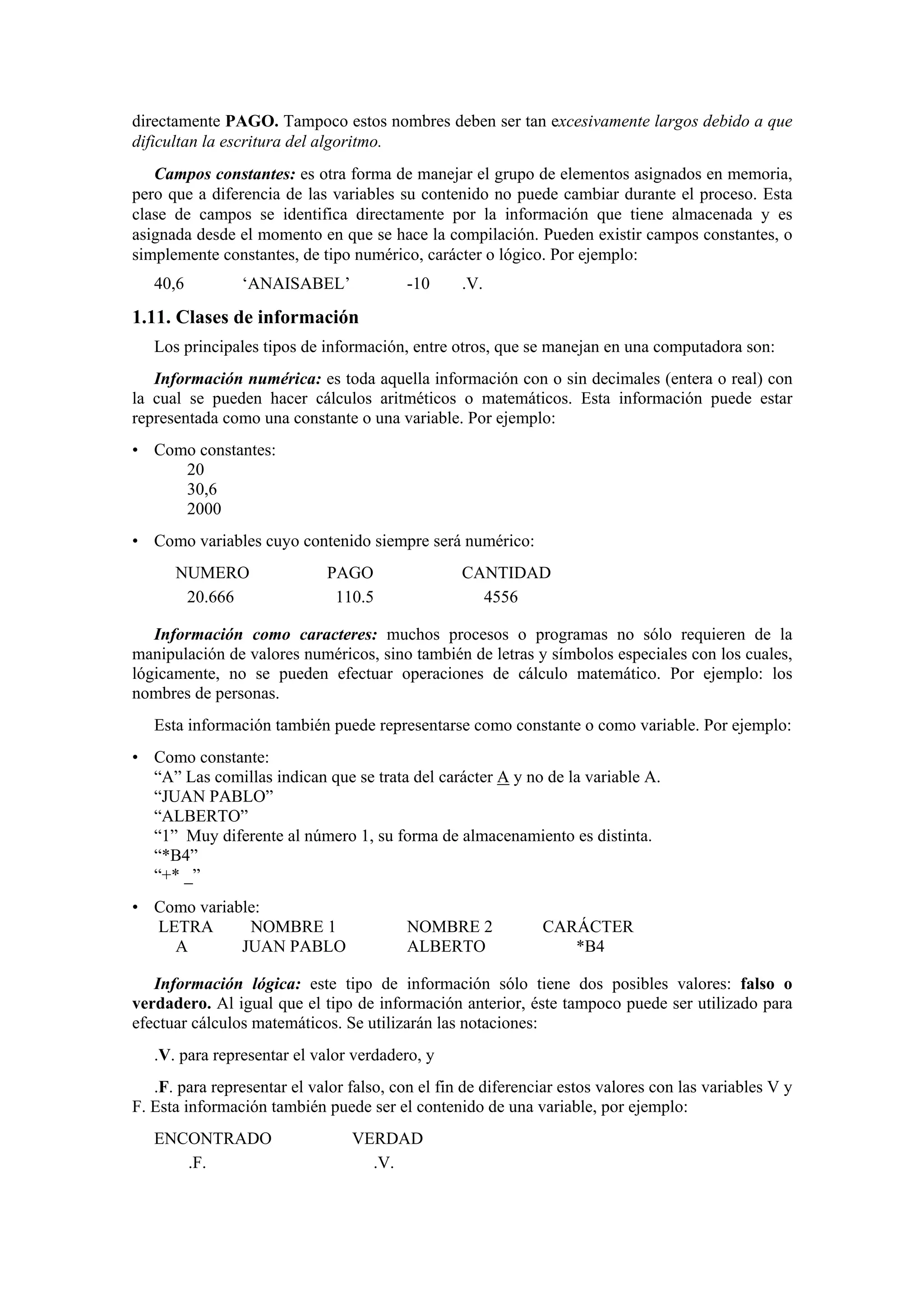 directamente PAGO. Tampoco estos nombres deben ser tan excesivamente largos debido a que
dificultan la escritura del algoritmo.
Campos constantes: es otra forma de manejar el grupo de elementos asignados en memoria,
pero que a diferencia de las variables su contenido no puede cambiar durante el proceso. Esta
clase de campos se identifica directamente por la información que tiene almacenada y es
asignada desde el momento en que se hace la compilación. Pueden existir campos constantes, o
simplemente constantes, de tipo numérico, carácter o lógico. Por ejemplo:
40,6

‘ANAISABEL’

-10

.V.

1.11. Clases de información
Los principales tipos de información, entre otros, que se manejan en una computadora son:
Información numérica: es toda aquella información con o sin decimales (entera o real) con
la cual se pueden hacer cálculos aritméticos o matemáticos. Esta información puede estar
representada como una constante o una variable. Por ejemplo:
• Como constantes:
20
30,6
2000
• Como variables cuyo contenido siempre será numérico:
NUMERO
20.666

PAGO
110.5

CANTIDAD
4556

Información como caracteres: muchos procesos o programas no sólo requieren de la
manipulación de valores numéricos, sino también de letras y símbolos especiales con los cuales,
lógicamente, no se pueden efectuar operaciones de cálculo matemático. Por ejemplo: los
nombres de personas.
Esta información también puede representarse como constante o como variable. Por ejemplo:
• Como constante:
“A” Las comillas indican que se trata del carácter A y no de la variable A.
“JUAN PABLO”
“ALBERTO”
“1” Muy diferente al número 1, su forma de almacenamiento es distinta.
“*B4”
“+* _”
• Como variable:
LETRA
NOMBRE 1
A
JUAN PABLO

NOMBRE 2
ALBERTO

CARÁCTER
*B4

Información lógica: este tipo de información sólo tiene dos posibles valores: falso o
verdadero. Al igual que el tipo de información anterior, éste tampoco puede ser utilizado para
efectuar cálculos matemáticos. Se utilizarán las notaciones:
.V. para representar el valor verdadero, y
.F. para representar el valor falso, con el fin de diferenciar estos valores con las variables V y
F. Esta información también puede ser el contenido de una variable, por ejemplo:
ENCONTRADO
.F.

VERDAD
.V.

 