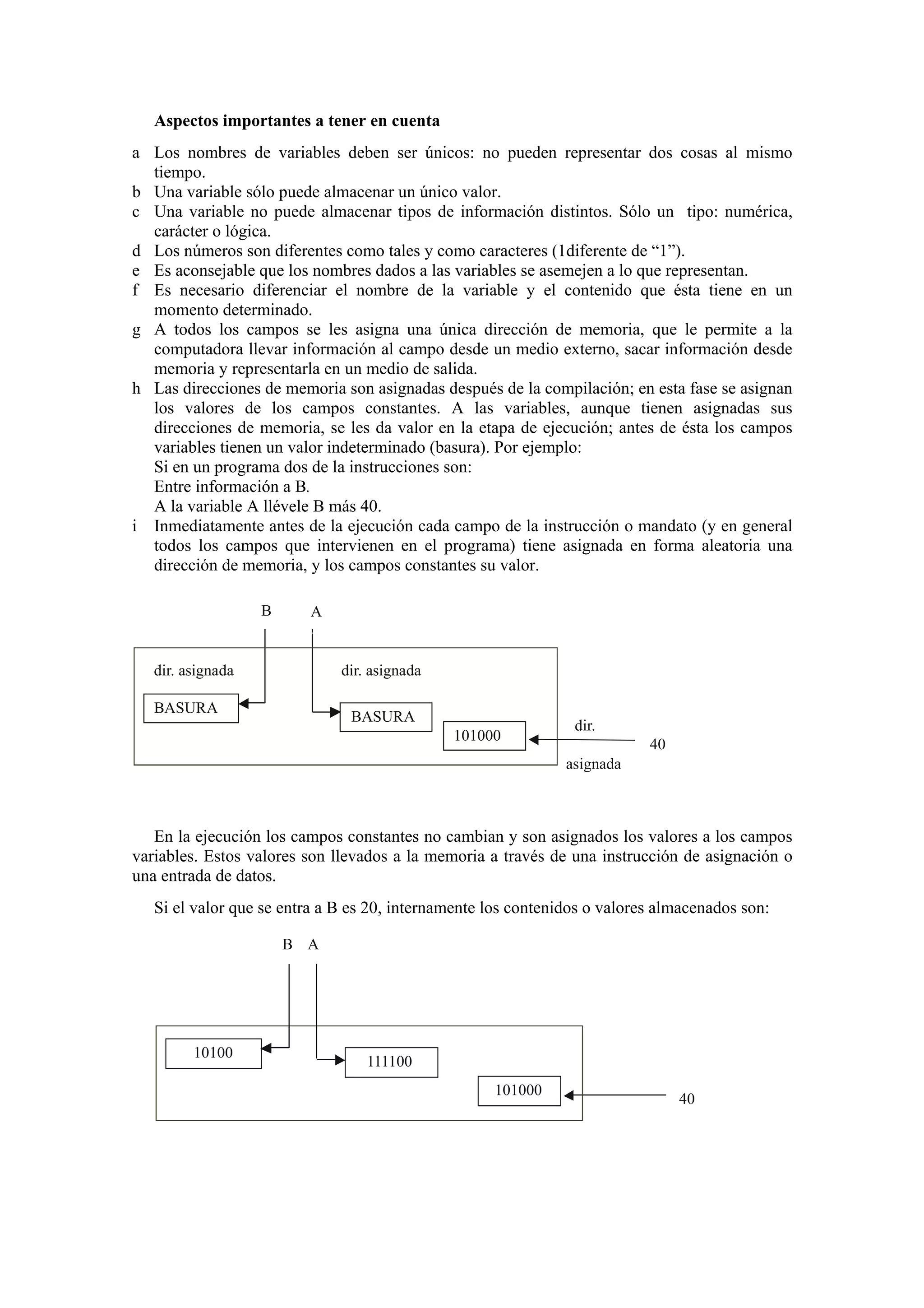 Aspectos importantes a tener en cuenta
a Los nombres de variables deben ser únicos: no pueden representar dos cosas al mismo
tiempo.
b Una variable sólo puede almacenar un único valor.
c Una variable no puede almacenar tipos de información distintos. Sólo un tipo: numérica,
carácter o lógica.
d Los números son diferentes como tales y como caracteres (1diferente de “1”).
e Es aconsejable que los nombres dados a las variables se asemejen a lo que representan.
f Es necesario diferenciar el nombre de la variable y el contenido que ésta tiene en un
momento determinado.
g A todos los campos se les asigna una única dirección de memoria, que le permite a la
computadora llevar información al campo desde un medio externo, sacar información desde
memoria y representarla en un medio de salida.
h Las direcciones de memoria son asignadas después de la compilación; en esta fase se asignan
los valores de los campos constantes. A las variables, aunque tienen asignadas sus
direcciones de memoria, se les da valor en la etapa de ejecución; antes de ésta los campos
variables tienen un valor indeterminado (basura). Por ejemplo:
Si en un programa dos de la instrucciones son:
Entre información a B.
A la variable A llévele B más 40.
i Inmediatamente antes de la ejecución cada campo de la instrucción o mandato (y en general
todos los campos que intervienen en el programa) tiene asignada en forma aleatoria una
dirección de memoria, y los campos constantes su valor.
B

A

dir. asignada

dir. asignada

BASURA

BASURA
101000

dir.
40
asignada

En la ejecución los campos constantes no cambian y son asignados los valores a los campos
variables. Estos valores son llevados a la memoria a través de una instrucción de asignación o
una entrada de datos.
Si el valor que se entra a B es 20, internamente los contenidos o valores almacenados son:
B A

10100

111100
101000

40

 