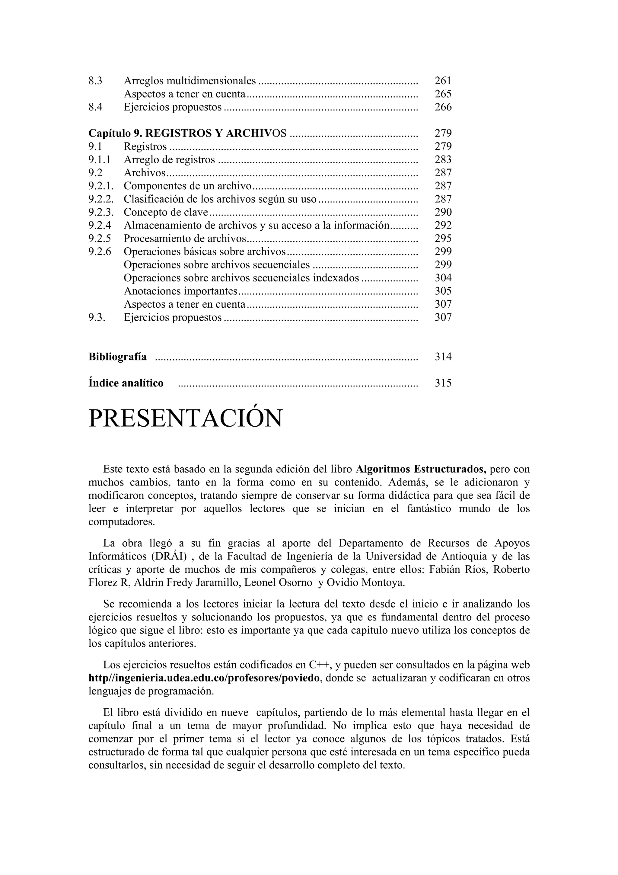 8.3

Arreglos multidimensionales ........................................................
Aspectos a tener en cuenta............................................................
Ejercicios propuestos ....................................................................

261
265
266

Capítulo 9. REGISTROS Y ARCHIVOS .............................................
9.1
Registros .......................................................................................
9.1.1 Arreglo de registros ......................................................................
9.2
Archivos........................................................................................
9.2.1. Componentes de un archivo..........................................................
9.2.2. Clasificación de los archivos según su uso ...................................
9.2.3. Concepto de clave .........................................................................
9.2.4 Almacenamiento de archivos y su acceso a la información..........
9.2.5 Procesamiento de archivos............................................................
9.2.6 Operaciones básicas sobre archivos..............................................
Operaciones sobre archivos secuenciales .....................................
Operaciones sobre archivos secuenciales indexados ....................
Anotaciones importantes...............................................................
Aspectos a tener en cuenta............................................................
9.3.
Ejercicios propuestos ....................................................................

279
279
283
287
287
287
290
292
295
299
299
304
305
307
307

Bibliografía ............................................................................................

314

....................................................................................

315

8.4

Índice analítico

PRESENTACIÓN
Este texto está basado en la segunda edición del libro Algoritmos Estructurados, pero con
muchos cambios, tanto en la forma como en su contenido. Además, se le adicionaron y
modificaron conceptos, tratando siempre de conservar su forma didáctica para que sea fácil de
leer e interpretar por aquellos lectores que se inician en el fantástico mundo de los
computadores.
La obra llegó a su fin gracias al aporte del Departamento de Recursos de Apoyos
Informáticos (DRÁI) , de la Facultad de Ingeniería de la Universidad de Antioquia y de las
críticas y aporte de muchos de mis compañeros y colegas, entre ellos: Fabián Ríos, Roberto
Florez R, Aldrin Fredy Jaramillo, Leonel Osorno y Ovidio Montoya.
Se recomienda a los lectores iniciar la lectura del texto desde el inicio e ir analizando los
ejercicios resueltos y solucionando los propuestos, ya que es fundamental dentro del proceso
lógico que sigue el libro: esto es importante ya que cada capítulo nuevo utiliza los conceptos de
los capítulos anteriores.
Los ejercicios resueltos están codificados en C++, y pueden ser consultados en la página web
http//ingenieria.udea.edu.co/profesores/poviedo, donde se actualizaran y codificaran en otros
lenguajes de programación.
El libro está dividido en nueve capítulos, partiendo de lo más elemental hasta llegar en el
capítulo final a un tema de mayor profundidad. No implica esto que haya necesidad de
comenzar por el primer tema si el lector ya conoce algunos de los tópicos tratados. Está
estructurado de forma tal que cualquier persona que esté interesada en un tema específico pueda
consultarlos, sin necesidad de seguir el desarrollo completo del texto.

 