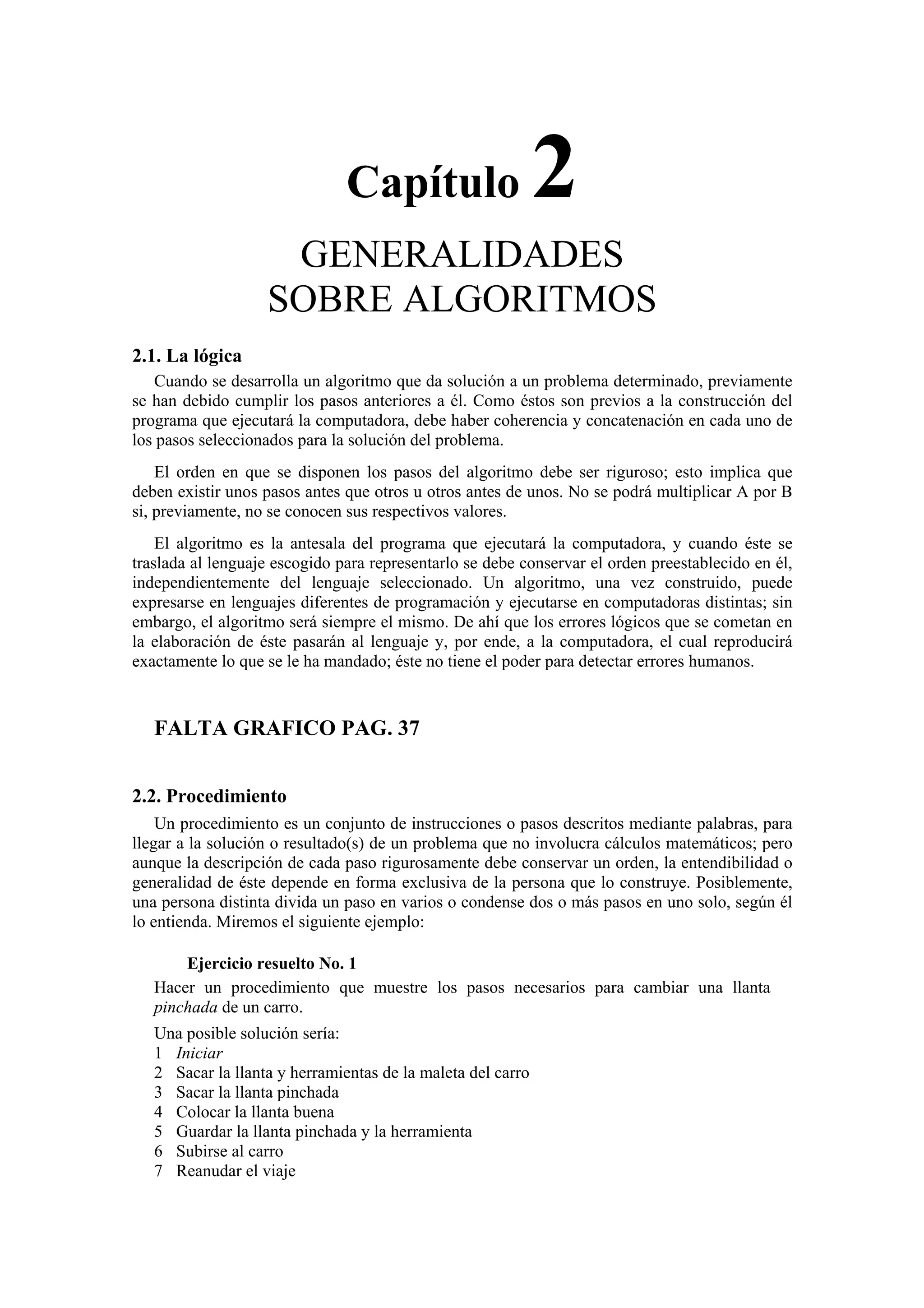 Capítulo

2

GENERALIDADES
SOBRE ALGORITMOS
2.1. La lógica
Cuando se desarrolla un algoritmo que da solución a un problema determinado, previamente
se han debido cumplir los pasos anteriores a él. Como éstos son previos a la construcción del
programa que ejecutará la computadora, debe haber coherencia y concatenación en cada uno de
los pasos seleccionados para la solución del problema.
El orden en que se disponen los pasos del algoritmo debe ser riguroso; esto implica que
deben existir unos pasos antes que otros u otros antes de unos. No se podrá multiplicar A por B
si, previamente, no se conocen sus respectivos valores.
El algoritmo es la antesala del programa que ejecutará la computadora, y cuando éste se
traslada al lenguaje escogido para representarlo se debe conservar el orden preestablecido en él,
independientemente del lenguaje seleccionado. Un algoritmo, una vez construido, puede
expresarse en lenguajes diferentes de programación y ejecutarse en computadoras distintas; sin
embargo, el algoritmo será siempre el mismo. De ahí que los errores lógicos que se cometan en
la elaboración de éste pasarán al lenguaje y, por ende, a la computadora, el cual reproducirá
exactamente lo que se le ha mandado; éste no tiene el poder para detectar errores humanos.

FALTA GRAFICO PAG. 37
2.2. Procedimiento
Un procedimiento es un conjunto de instrucciones o pasos descritos mediante palabras, para
llegar a la solución o resultado(s) de un problema que no involucra cálculos matemáticos; pero
aunque la descripción de cada paso rigurosamente debe conservar un orden, la entendibilidad o
generalidad de éste depende en forma exclusiva de la persona que lo construye. Posiblemente,
una persona distinta divida un paso en varios o condense dos o más pasos en uno solo, según él
lo entienda. Miremos el siguiente ejemplo:
Ejercicio resuelto No. 1
Hacer un procedimiento que muestre los pasos necesarios para cambiar una llanta
pinchada de un carro.
Una posible solución sería:
1 Iniciar
2 Sacar la llanta y herramientas de la maleta del carro
3 Sacar la llanta pinchada
4 Colocar la llanta buena
5 Guardar la llanta pinchada y la herramienta
6 Subirse al carro
7 Reanudar el viaje

 