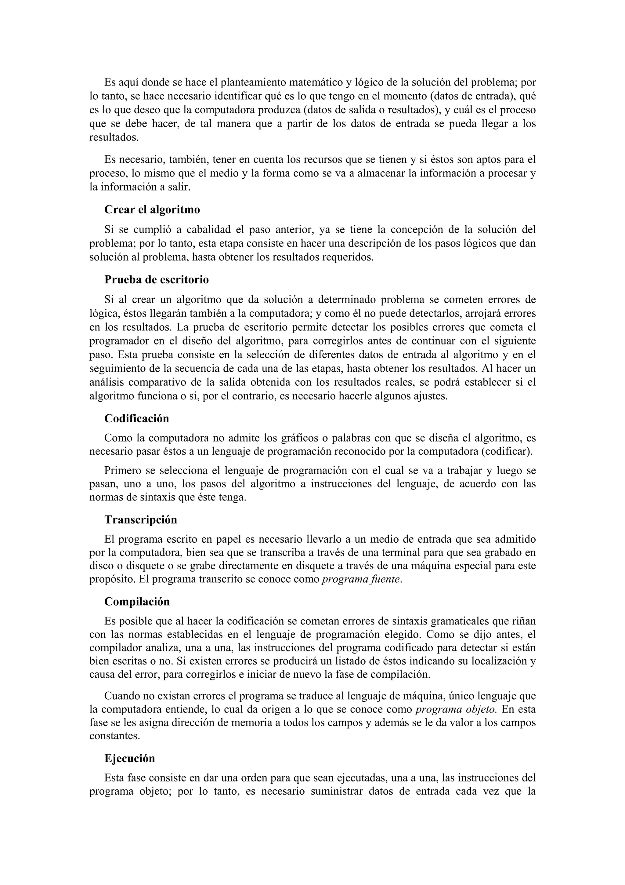 Es aquí donde se hace el planteamiento matemático y lógico de la solución del problema; por
lo tanto, se hace necesario identificar qué es lo que tengo en el momento (datos de entrada), qué
es lo que deseo que la computadora produzca (datos de salida o resultados), y cuál es el proceso
que se debe hacer, de tal manera que a partir de los datos de entrada se pueda llegar a los
resultados.
Es necesario, también, tener en cuenta los recursos que se tienen y si éstos son aptos para el
proceso, lo mismo que el medio y la forma como se va a almacenar la información a procesar y
la información a salir.

Crear el algoritmo
Si se cumplió a cabalidad el paso anterior, ya se tiene la concepción de la solución del
problema; por lo tanto, esta etapa consiste en hacer una descripción de los pasos lógicos que dan
solución al problema, hasta obtener los resultados requeridos.

Prueba de escritorio
Si al crear un algoritmo que da solución a determinado problema se cometen errores de
lógica, éstos llegarán también a la computadora; y como él no puede detectarlos, arrojará errores
en los resultados. La prueba de escritorio permite detectar los posibles errores que cometa el
programador en el diseño del algoritmo, para corregirlos antes de continuar con el siguiente
paso. Esta prueba consiste en la selección de diferentes datos de entrada al algoritmo y en el
seguimiento de la secuencia de cada una de las etapas, hasta obtener los resultados. Al hacer un
análisis comparativo de la salida obtenida con los resultados reales, se podrá establecer si el
algoritmo funciona o si, por el contrario, es necesario hacerle algunos ajustes.

Codificación
Como la computadora no admite los gráficos o palabras con que se diseña el algoritmo, es
necesario pasar éstos a un lenguaje de programación reconocido por la computadora (codificar).
Primero se selecciona el lenguaje de programación con el cual se va a trabajar y luego se
pasan, uno a uno, los pasos del algoritmo a instrucciones del lenguaje, de acuerdo con las
normas de sintaxis que éste tenga.

Transcripción
El programa escrito en papel es necesario llevarlo a un medio de entrada que sea admitido
por la computadora, bien sea que se transcriba a través de una terminal para que sea grabado en
disco o disquete o se grabe directamente en disquete a través de una máquina especial para este
propósito. El programa transcrito se conoce como programa fuente.

Compilación
Es posible que al hacer la codificación se cometan errores de sintaxis gramaticales que riñan
con las normas establecidas en el lenguaje de programación elegido. Como se dijo antes, el
compilador analiza, una a una, las instrucciones del programa codificado para detectar si están
bien escritas o no. Si existen errores se producirá un listado de éstos indicando su localización y
causa del error, para corregirlos e iniciar de nuevo la fase de compilación.
Cuando no existan errores el programa se traduce al lenguaje de máquina, único lenguaje que
la computadora entiende, lo cual da origen a lo que se conoce como programa objeto. En esta
fase se les asigna dirección de memoria a todos los campos y además se le da valor a los campos
constantes.

Ejecución
Esta fase consiste en dar una orden para que sean ejecutadas, una a una, las instrucciones del
programa objeto; por lo tanto, es necesario suministrar datos de entrada cada vez que la

 