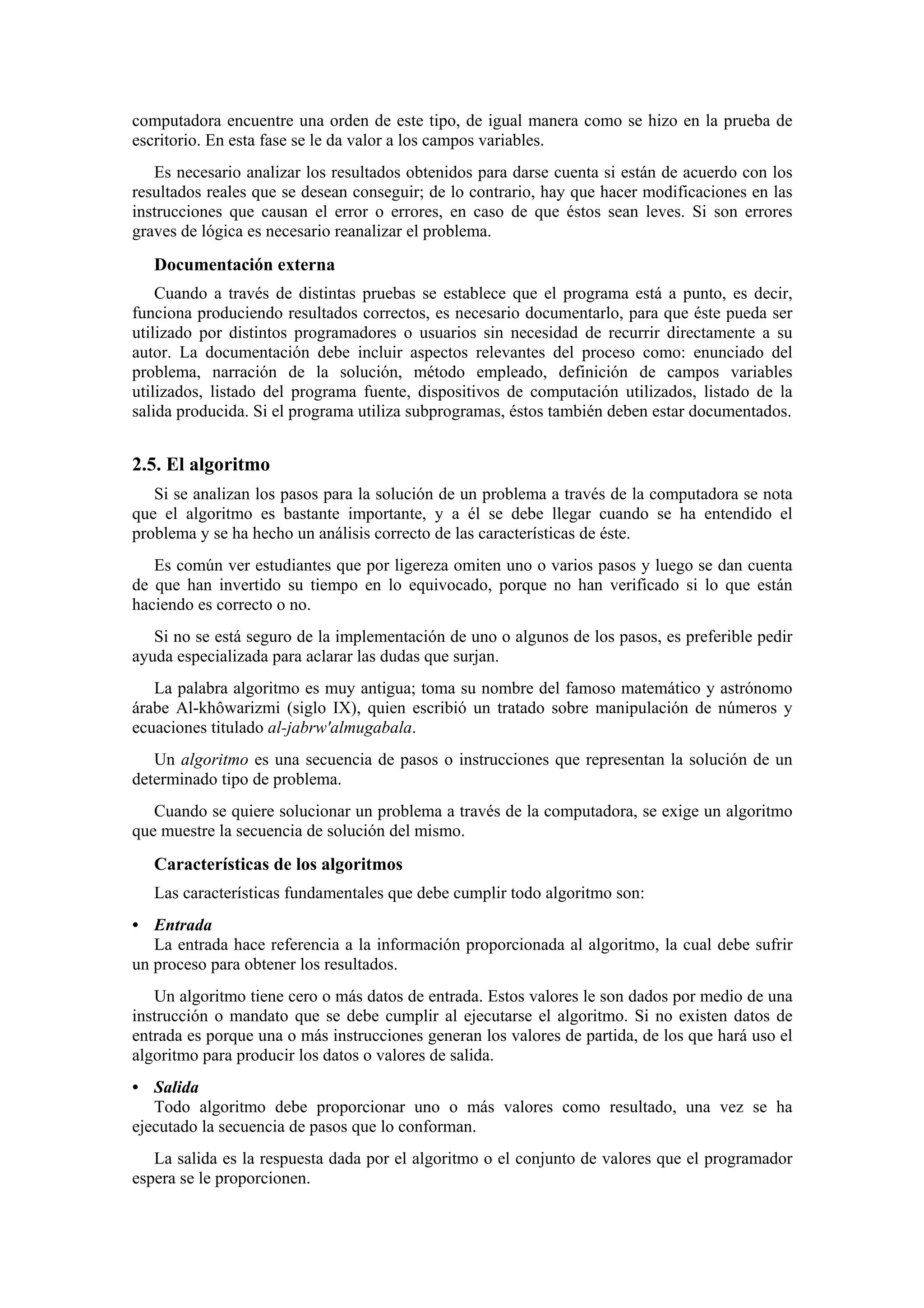 computadora encuentre una orden de este tipo, de igual manera como se hizo en la prueba de
escritorio. En esta fase se le da valor a los campos variables.
Es necesario analizar los resultados obtenidos para darse cuenta si están de acuerdo con los
resultados reales que se desean conseguir; de lo contrario, hay que hacer modificaciones en las
instrucciones que causan el error o errores, en caso de que éstos sean leves. Si son errores
graves de lógica es necesario reanalizar el problema.

Documentación externa
Cuando a través de distintas pruebas se establece que el programa está a punto, es decir,
funciona produciendo resultados correctos, es necesario documentarlo, para que éste pueda ser
utilizado por distintos programadores o usuarios sin necesidad de recurrir directamente a su
autor. La documentación debe incluir aspectos relevantes del proceso como: enunciado del
problema, narración de la solución, método empleado, definición de campos variables
utilizados, listado del programa fuente, dispositivos de computación utilizados, listado de la
salida producida. Si el programa utiliza subprogramas, éstos también deben estar documentados.

2.5. El algoritmo
Si se analizan los pasos para la solución de un problema a través de la computadora se nota
que el algoritmo es bastante importante, y a él se debe llegar cuando se ha entendido el
problema y se ha hecho un análisis correcto de las características de éste.
Es común ver estudiantes que por ligereza omiten uno o varios pasos y luego se dan cuenta
de que han invertido su tiempo en lo equivocado, porque no han verificado si lo que están
haciendo es correcto o no.
Si no se está seguro de la implementación de uno o algunos de los pasos, es preferible pedir
ayuda especializada para aclarar las dudas que surjan.
La palabra algoritmo es muy antigua; toma su nombre del famoso matemático y astrónomo
árabe Al-khôwarizmi (siglo IX), quien escribió un tratado sobre manipulación de números y
ecuaciones titulado al-jabrw'almugabala.
Un algoritmo es una secuencia de pasos o instrucciones que representan la solución de un
determinado tipo de problema.
Cuando se quiere solucionar un problema a través de la computadora, se exige un algoritmo
que muestre la secuencia de solución del mismo.

Características de los algoritmos
Las características fundamentales que debe cumplir todo algoritmo son:
• Entrada
La entrada hace referencia a la información proporcionada al algoritmo, la cual debe sufrir
un proceso para obtener los resultados.
Un algoritmo tiene cero o más datos de entrada. Estos valores le son dados por medio de una
instrucción o mandato que se debe cumplir al ejecutarse el algoritmo. Si no existen datos de
entrada es porque una o más instrucciones generan los valores de partida, de los que hará uso el
algoritmo para producir los datos o valores de salida.
• Salida
Todo algoritmo debe proporcionar uno o más valores como resultado, una vez se ha
ejecutado la secuencia de pasos que lo conforman.
La salida es la respuesta dada por el algoritmo o el conjunto de valores que el programador
espera se le proporcionen.

 