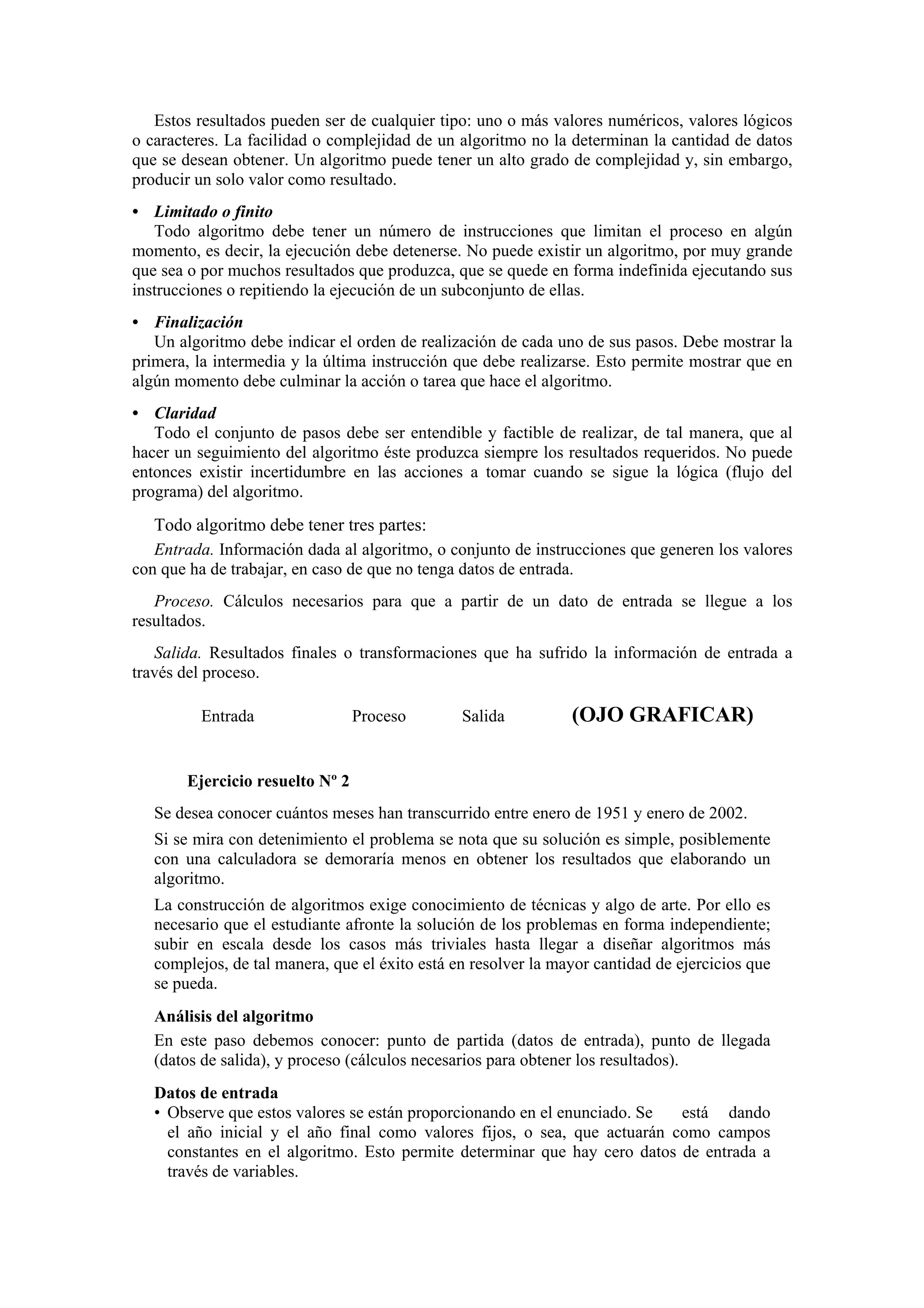 Estos resultados pueden ser de cualquier tipo: uno o más valores numéricos, valores lógicos
o caracteres. La facilidad o complejidad de un algoritmo no la determinan la cantidad de datos
que se desean obtener. Un algoritmo puede tener un alto grado de complejidad y, sin embargo,
producir un solo valor como resultado.
• Limitado o finito
Todo algoritmo debe tener un número de instrucciones que limitan el proceso en algún
momento, es decir, la ejecución debe detenerse. No puede existir un algoritmo, por muy grande
que sea o por muchos resultados que produzca, que se quede en forma indefinida ejecutando sus
instrucciones o repitiendo la ejecución de un subconjunto de ellas.
• Finalización
Un algoritmo debe indicar el orden de realización de cada uno de sus pasos. Debe mostrar la
primera, la intermedia y la última instrucción que debe realizarse. Esto permite mostrar que en
algún momento debe culminar la acción o tarea que hace el algoritmo.
• Claridad
Todo el conjunto de pasos debe ser entendible y factible de realizar, de tal manera, que al
hacer un seguimiento del algoritmo éste produzca siempre los resultados requeridos. No puede
entonces existir incertidumbre en las acciones a tomar cuando se sigue la lógica (flujo del
programa) del algoritmo.

Todo algoritmo debe tener tres partes:
Entrada. Información dada al algoritmo, o conjunto de instrucciones que generen los valores
con que ha de trabajar, en caso de que no tenga datos de entrada.
Proceso. Cálculos necesarios para que a partir de un dato de entrada se llegue a los
resultados.
Salida. Resultados finales o transformaciones que ha sufrido la información de entrada a
través del proceso.
Entrada

Proceso

Salida

(OJO GRAFICAR)

Ejercicio resuelto Nº 2
Se desea conocer cuántos meses han transcurrido entre enero de 1951 y enero de 2002.
Si se mira con detenimiento el problema se nota que su solución es simple, posiblemente
con una calculadora se demoraría menos en obtener los resultados que elaborando un
algoritmo.
La construcción de algoritmos exige conocimiento de técnicas y algo de arte. Por ello es
necesario que el estudiante afronte la solución de los problemas en forma independiente;
subir en escala desde los casos más triviales hasta llegar a diseñar algoritmos más
complejos, de tal manera, que el éxito está en resolver la mayor cantidad de ejercicios que
se pueda.
Análisis del algoritmo
En este paso debemos conocer: punto de partida (datos de entrada), punto de llegada
(datos de salida), y proceso (cálculos necesarios para obtener los resultados).
Datos de entrada
• Observe que estos valores se están proporcionando en el enunciado. Se
está dando
el año inicial y el año final como valores fijos, o sea, que actuarán como campos
constantes en el algoritmo. Esto permite determinar que hay cero datos de entrada a
través de variables.

 