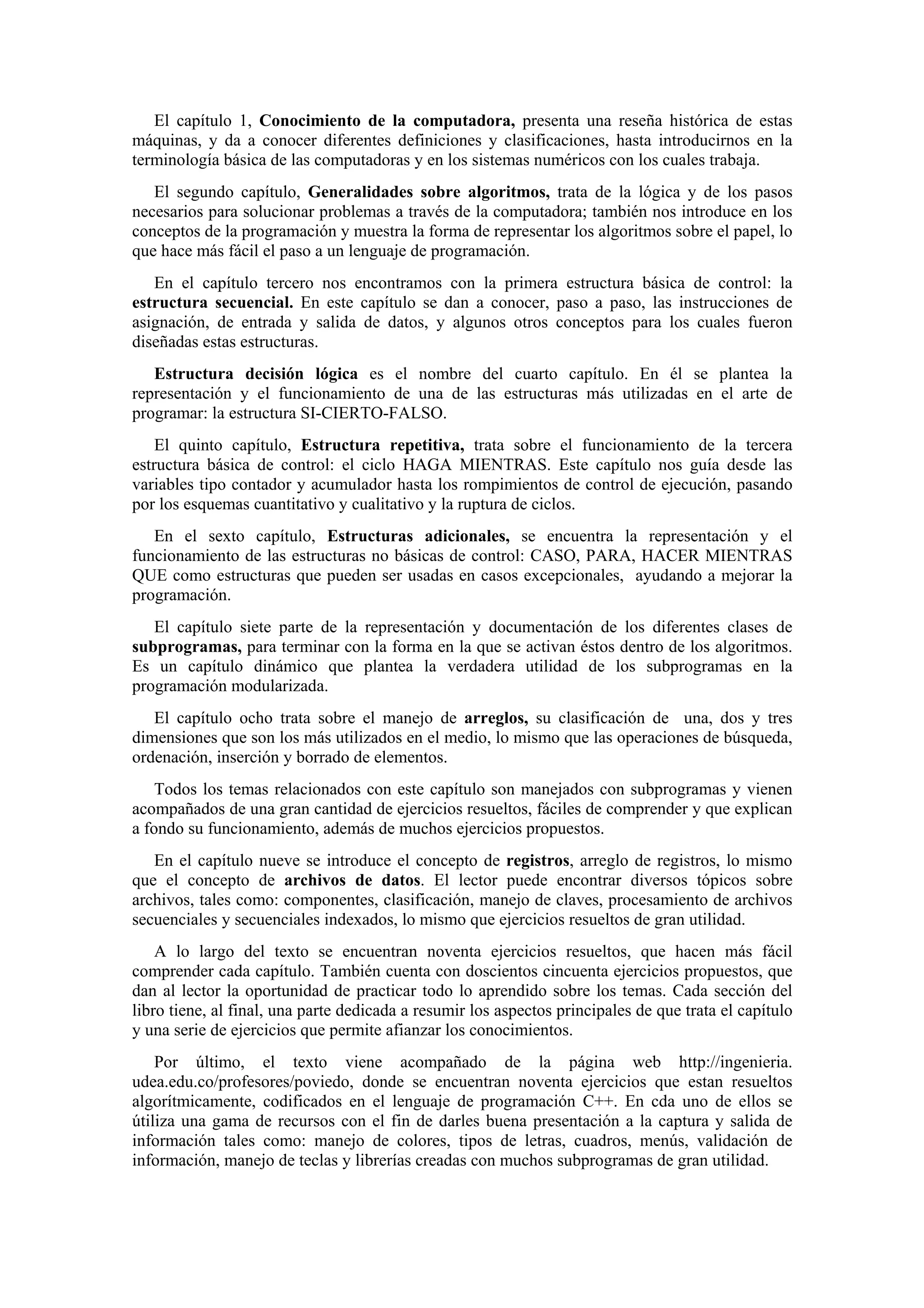 El capítulo 1, Conocimiento de la computadora, presenta una reseña histórica de estas
máquinas, y da a conocer diferentes definiciones y clasificaciones, hasta introducirnos en la
terminología básica de las computadoras y en los sistemas numéricos con los cuales trabaja.
El segundo capítulo, Generalidades sobre algoritmos, trata de la lógica y de los pasos
necesarios para solucionar problemas a través de la computadora; también nos introduce en los
conceptos de la programación y muestra la forma de representar los algoritmos sobre el papel, lo
que hace más fácil el paso a un lenguaje de programación.
En el capítulo tercero nos encontramos con la primera estructura básica de control: la
estructura secuencial. En este capítulo se dan a conocer, paso a paso, las instrucciones de
asignación, de entrada y salida de datos, y algunos otros conceptos para los cuales fueron
diseñadas estas estructuras.
Estructura decisión lógica es el nombre del cuarto capítulo. En él se plantea la
representación y el funcionamiento de una de las estructuras más utilizadas en el arte de
programar: la estructura SI-CIERTO-FALSO.
El quinto capítulo, Estructura repetitiva, trata sobre el funcionamiento de la tercera
estructura básica de control: el ciclo HAGA MIENTRAS. Este capítulo nos guía desde las
variables tipo contador y acumulador hasta los rompimientos de control de ejecución, pasando
por los esquemas cuantitativo y cualitativo y la ruptura de ciclos.
En el sexto capítulo, Estructuras adicionales, se encuentra la representación y el
funcionamiento de las estructuras no básicas de control: CASO, PARA, HACER MIENTRAS
QUE como estructuras que pueden ser usadas en casos excepcionales, ayudando a mejorar la
programación.
El capítulo siete parte de la representación y documentación de los diferentes clases de
subprogramas, para terminar con la forma en la que se activan éstos dentro de los algoritmos.
Es un capítulo dinámico que plantea la verdadera utilidad de los subprogramas en la
programación modularizada.
El capítulo ocho trata sobre el manejo de arreglos, su clasificación de una, dos y tres
dimensiones que son los más utilizados en el medio, lo mismo que las operaciones de búsqueda,
ordenación, inserción y borrado de elementos.
Todos los temas relacionados con este capítulo son manejados con subprogramas y vienen
acompañados de una gran cantidad de ejercicios resueltos, fáciles de comprender y que explican
a fondo su funcionamiento, además de muchos ejercicios propuestos.
En el capítulo nueve se introduce el concepto de registros, arreglo de registros, lo mismo
que el concepto de archivos de datos. El lector puede encontrar diversos tópicos sobre
archivos, tales como: componentes, clasificación, manejo de claves, procesamiento de archivos
secuenciales y secuenciales indexados, lo mismo que ejercicios resueltos de gran utilidad.
A lo largo del texto se encuentran noventa ejercicios resueltos, que hacen más fácil
comprender cada capítulo. También cuenta con doscientos cincuenta ejercicios propuestos, que
dan al lector la oportunidad de practicar todo lo aprendido sobre los temas. Cada sección del
libro tiene, al final, una parte dedicada a resumir los aspectos principales de que trata el capítulo
y una serie de ejercicios que permite afianzar los conocimientos.
Por último, el texto viene acompañado de la página web http://ingenieria.
udea.edu.co/profesores/poviedo, donde se encuentran noventa ejercicios que estan resueltos
algorítmicamente, codificados en el lenguaje de programación C++. En cda uno de ellos se
útiliza una gama de recursos con el fin de darles buena presentación a la captura y salida de
información tales como: manejo de colores, tipos de letras, cuadros, menús, validación de
información, manejo de teclas y librerías creadas con muchos subprogramas de gran utilidad.

 