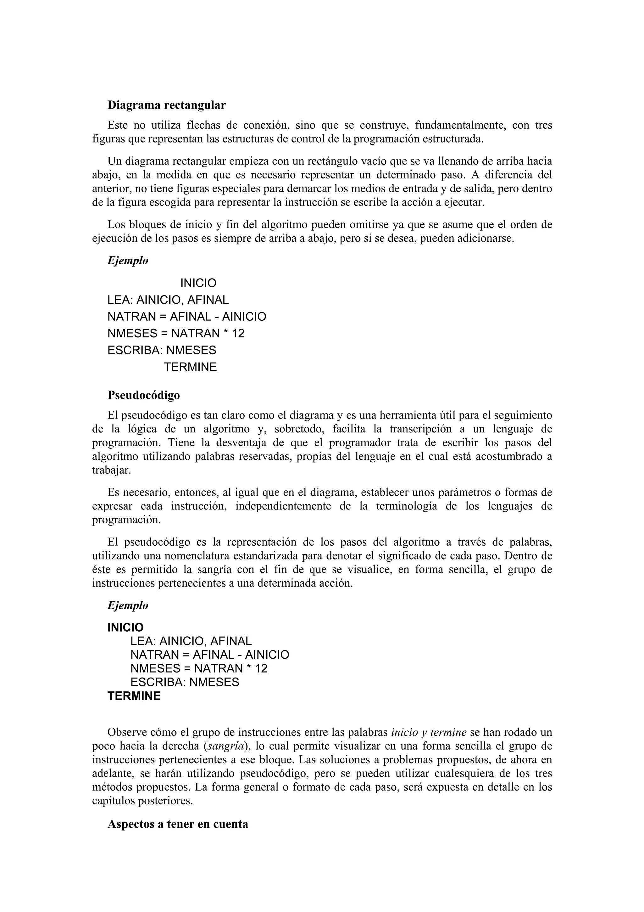 Diagrama rectangular
Este no utiliza flechas de conexión, sino que se construye, fundamentalmente, con tres
figuras que representan las estructuras de control de la programación estructurada.
Un diagrama rectangular empieza con un rectángulo vacío que se va llenando de arriba hacia
abajo, en la medida en que es necesario representar un determinado paso. A diferencia del
anterior, no tiene figuras especiales para demarcar los medios de entrada y de salida, pero dentro
de la figura escogida para representar la instrucción se escribe la acción a ejecutar.
Los bloques de inicio y fin del algoritmo pueden omitirse ya que se asume que el orden de
ejecución de los pasos es siempre de arriba a abajo, pero si se desea, pueden adicionarse.
Ejemplo
INICIO
LEA: AINICIO, AFINAL
NATRAN = AFINAL - AINICIO
NMESES = NATRAN * 12
ESCRIBA: NMESES
TERMINE

Pseudocódigo
El pseudocódigo es tan claro como el diagrama y es una herramienta útil para el seguimiento
de la lógica de un algoritmo y, sobretodo, facilita la transcripción a un lenguaje de
programación. Tiene la desventaja de que el programador trata de escribir los pasos del
algoritmo utilizando palabras reservadas, propias del lenguaje en el cual está acostumbrado a
trabajar.
Es necesario, entonces, al igual que en el diagrama, establecer unos parámetros o formas de
expresar cada instrucción, independientemente de la terminología de los lenguajes de
programación.
El pseudocódigo es la representación de los pasos del algoritmo a través de palabras,
utilizando una nomenclatura estandarizada para denotar el significado de cada paso. Dentro de
éste es permitido la sangría con el fin de que se visualice, en forma sencilla, el grupo de
instrucciones pertenecientes a una determinada acción.
Ejemplo
INICIO
LEA: AINICIO, AFINAL
NATRAN = AFINAL - AINICIO
NMESES = NATRAN * 12
ESCRIBA: NMESES
TERMINE
Observe cómo el grupo de instrucciones entre las palabras inicio y termine se han rodado un
poco hacia la derecha (sangría), lo cual permite visualizar en una forma sencilla el grupo de
instrucciones pertenecientes a ese bloque. Las soluciones a problemas propuestos, de ahora en
adelante, se harán utilizando pseudocódigo, pero se pueden utilizar cualesquiera de los tres
métodos propuestos. La forma general o formato de cada paso, será expuesta en detalle en los
capítulos posteriores.

Aspectos a tener en cuenta

 