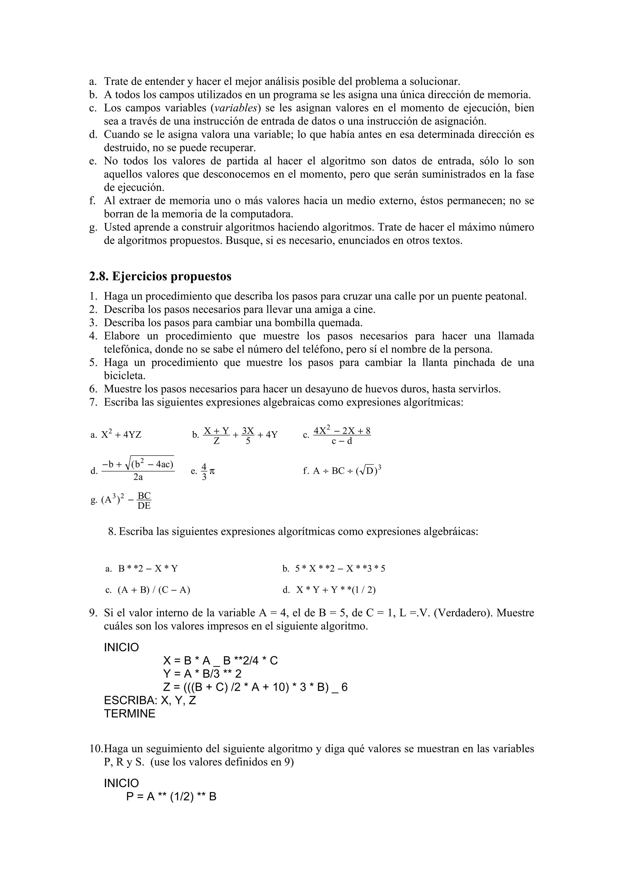 a. Trate de entender y hacer el mejor análisis posible del problema a solucionar.
b. A todos los campos utilizados en un programa se les asigna una única dirección de memoria.
c. Los campos variables (variables) se les asignan valores en el momento de ejecución, bien
sea a través de una instrucción de entrada de datos o una instrucción de asignación.
d. Cuando se le asigna valora una variable; lo que había antes en esa determinada dirección es
destruido, no se puede recuperar.
e. No todos los valores de partida al hacer el algoritmo son datos de entrada, sólo lo son
aquellos valores que desconocemos en el momento, pero que serán suministrados en la fase
de ejecución.
f. Al extraer de memoria uno o más valores hacia un medio externo, éstos permanecen; no se
borran de la memoria de la computadora.
g. Usted aprende a construir algoritmos haciendo algoritmos. Trate de hacer el máximo número
de algoritmos propuestos. Busque, si es necesario, enunciados en otros textos.

2.8. Ejercicios propuestos
1.
2.
3.
4.

Haga un procedimiento que describa los pasos para cruzar una calle por un puente peatonal.
Describa los pasos necesarios para llevar una amiga a cine.
Describa los pasos para cambiar una bombilla quemada.
Elabore un procedimiento que muestre los pasos necesarios para hacer una llamada
telefónica, donde no se sabe el número del teléfono, pero sí el nombre de la persona.
5. Haga un procedimiento que muestre los pasos para cambiar la llanta pinchada de una
bicicleta.
6. Muestre los pasos necesarios para hacer un desayuno de huevos duros, hasta servirlos.
7. Escriba las siguientes expresiones algebraicas como expresiones algorítmicas:
a. X 2 + 4YZ

d.

− b + ( b 2 − 4ac)
2a

b. X + Y + 3X + 4Y
Z
5

2
c. 4 X − 2 X + 8
c−d

e. 4 π
3

f . A ÷ BC ÷ ( D ) 3

g. (A 3 ) 2 − BC
DE

8. Escriba las siguientes expresiones algorítmicas como expresiones algebráicas:
a. B * *2 − X * Y

b. 5 * X * *2 − X * *3 * 5

c. (A + B) / (C − A )

d. X * Y + Y * *(1 / 2)

9. Si el valor interno de la variable A = 4, el de B = 5, de C = 1, L =.V. (Verdadero). Muestre
cuáles son los valores impresos en el siguiente algoritmo.
INICIO
X = B * A _ B **2/4 * C
Y = A * B/3 ** 2
Z = (((B + C) /2 * A + 10) * 3 * B) _ 6
ESCRIBA: X, Y, Z
TERMINE
10. Haga un seguimiento del siguiente algoritmo y diga qué valores se muestran en las variables
P, R y S. (use los valores definidos en 9)
INICIO
P = A ** (1/2) ** B

 